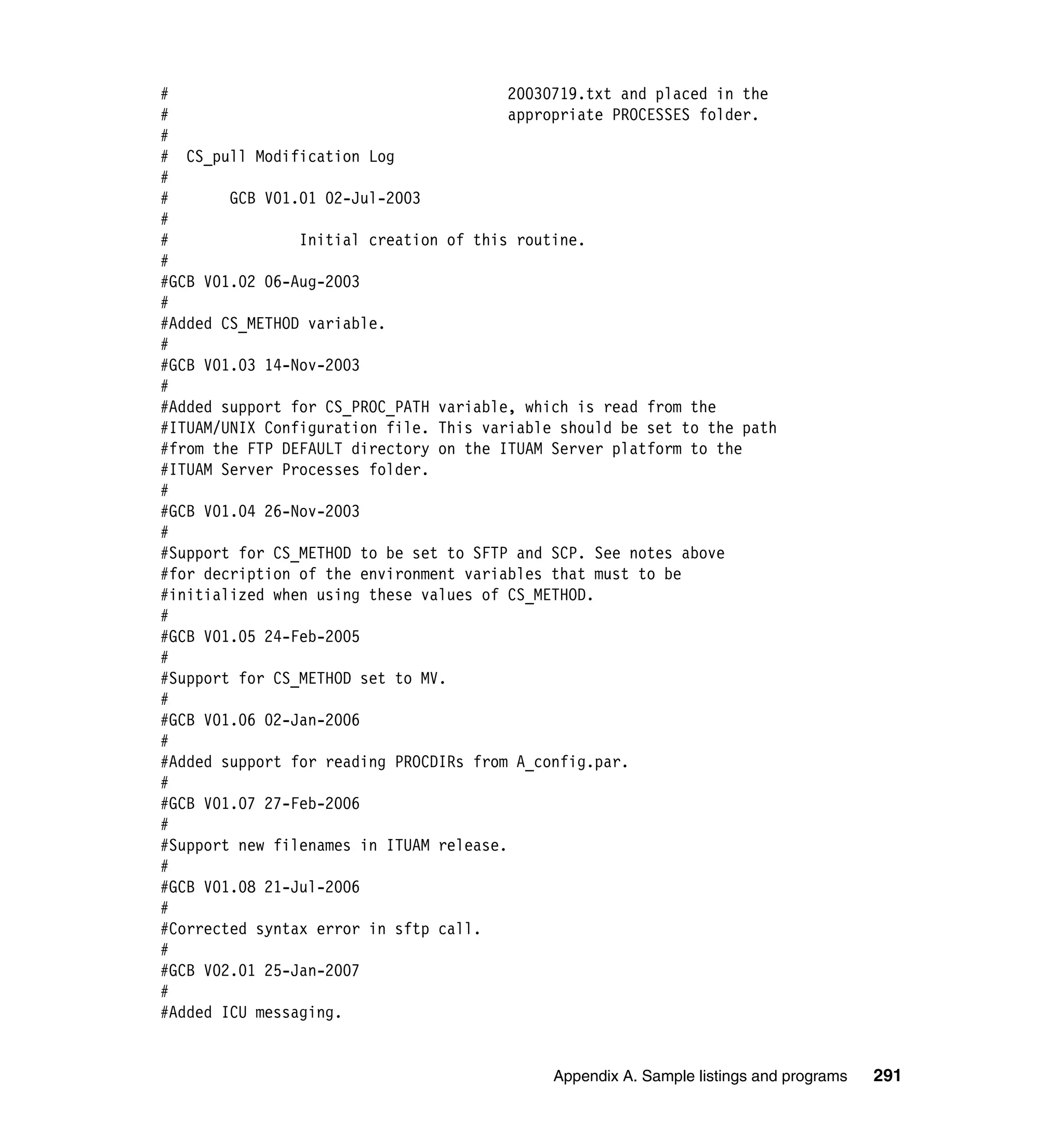 #                                        20030719.txt and placed in the
#                                        appropriate PROCESSES folder.
#
# CS_pull Modification Log
#
#       GCB V01.01 02-Jul-2003
#
#               Initial creation of this routine.
#
#GCB V01.02 06-Aug-2003
#
#Added CS_METHOD variable.
#
#GCB V01.03 14-Nov-2003
#
#Added support for CS_PROC_PATH variable, which is read from the
#ITUAM/UNIX Configuration file. This variable should be set to the path
#from the FTP DEFAULT directory on the ITUAM Server platform to the
#ITUAM Server Processes folder.
#
#GCB V01.04 26-Nov-2003
#
#Support for CS_METHOD to be set to SFTP and SCP. See notes above
#for decription of the environment variables that must to be
#initialized when using these values of CS_METHOD.
#
#GCB V01.05 24-Feb-2005
#
#Support for CS_METHOD set to MV.
#
#GCB V01.06 02-Jan-2006
#
#Added support for reading PROCDIRs from A_config.par.
#
#GCB V01.07 27-Feb-2006
#
#Support new filenames in ITUAM release.
#
#GCB V01.08 21-Jul-2006
#
#Corrected syntax error in sftp call.
#
#GCB V02.01 25-Jan-2007
#
#Added ICU messaging.


                                             Appendix A. Sample listings and programs   291
 