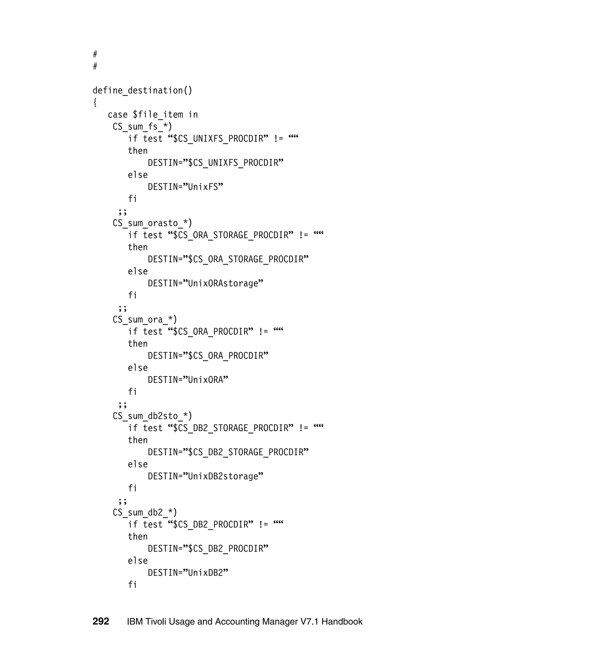 #
#

define_destination()
{
   case $file_item in
    CS_sum_fs_*)
        if test “$CS_UNIXFS_PROCDIR” != ““
        then
             DESTIN=”$CS_UNIXFS_PROCDIR”
        else
             DESTIN=”UnixFS”
        fi
     ;;
    CS_sum_orasto_*)
        if test “$CS_ORA_STORAGE_PROCDIR” != ““
        then
             DESTIN=”$CS_ORA_STORAGE_PROCDIR”
        else
             DESTIN=”UnixORAstorage”
        fi
     ;;
    CS_sum_ora_*)
        if test “$CS_ORA_PROCDIR” != ““
        then
             DESTIN=”$CS_ORA_PROCDIR”
        else
             DESTIN=”UnixORA”
        fi
     ;;
    CS_sum_db2sto_*)
        if test “$CS_DB2_STORAGE_PROCDIR” != ““
        then
             DESTIN=”$CS_DB2_STORAGE_PROCDIR”
        else
             DESTIN=”UnixDB2storage”
        fi
     ;;
    CS_sum_db2_*)
        if test “$CS_DB2_PROCDIR” != ““
        then
             DESTIN=”$CS_DB2_PROCDIR”
        else
             DESTIN=”UnixDB2”
        fi


292   IBM Tivoli Usage and Accounting Manager V7.1 Handbook
 