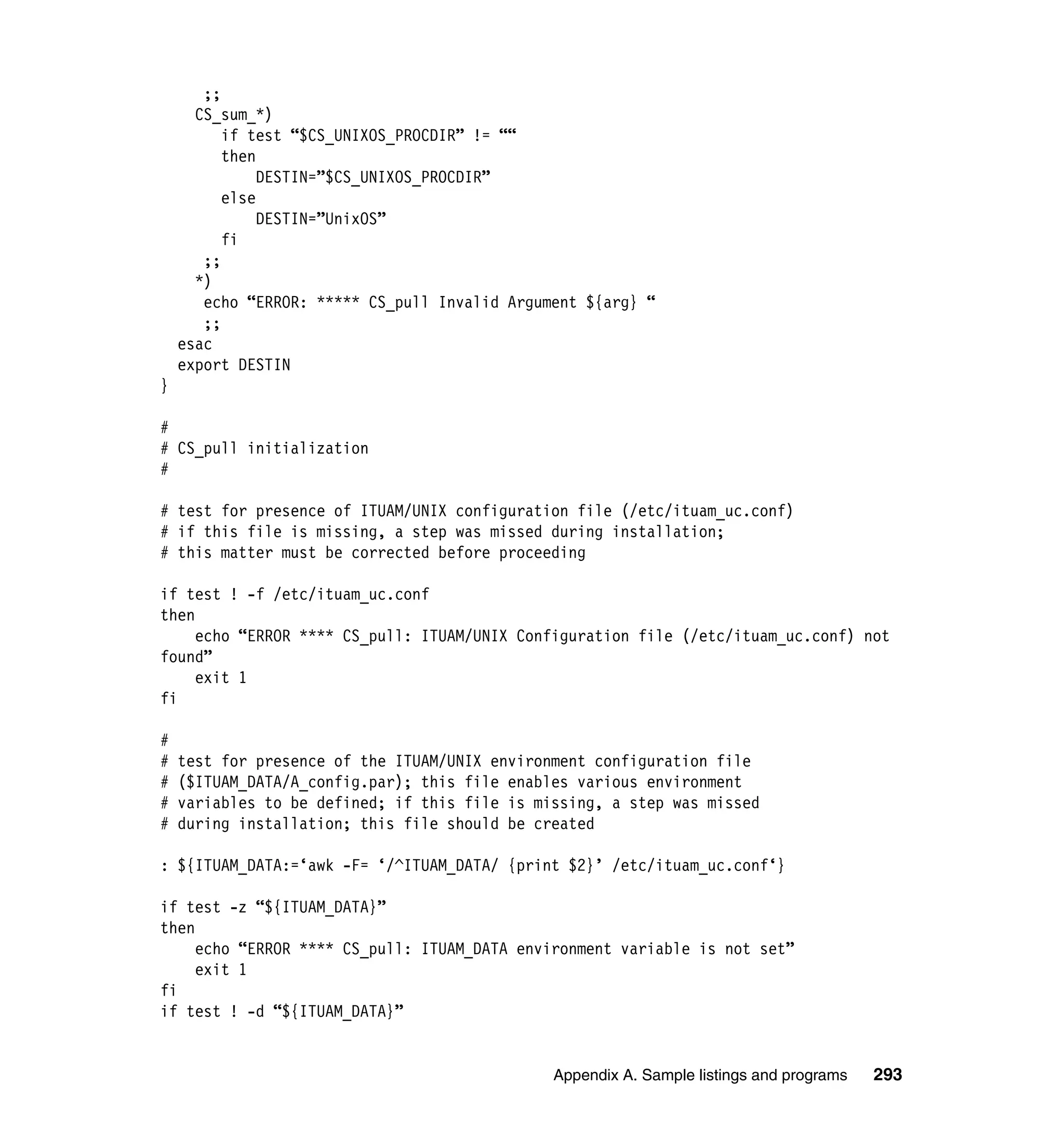 ;;
      CS_sum_*)
          if test “$CS_UNIXOS_PROCDIR” != ““
          then
               DESTIN=”$CS_UNIXOS_PROCDIR”
          else
               DESTIN=”UnixOS”
          fi
       ;;
      *)
       echo “ERROR: ***** CS_pull Invalid Argument ${arg} “
       ;;
    esac
    export DESTIN
}

#
# CS_pull initialization
#

# test for presence of ITUAM/UNIX configuration file (/etc/ituam_uc.conf)
# if this file is missing, a step was missed during installation;
# this matter must be corrected before proceeding

if test ! -f /etc/ituam_uc.conf
then
     echo “ERROR **** CS_pull: ITUAM/UNIX Configuration file (/etc/ituam_uc.conf) not
found”
     exit 1
fi

#
#   test for presence of the ITUAM/UNIX environment configuration file
#   ($ITUAM_DATA/A_config.par); this file enables various environment
#   variables to be defined; if this file is missing, a step was missed
#   during installation; this file should be created

: ${ITUAM_DATA:=‘awk -F= ‘/^ITUAM_DATA/ {print $2}’ /etc/ituam_uc.conf‘}

if test -z “${ITUAM_DATA}”
then
     echo “ERROR **** CS_pull: ITUAM_DATA environment variable is not set”
     exit 1
fi
if test ! -d “${ITUAM_DATA}”


                                               Appendix A. Sample listings and programs   293
 