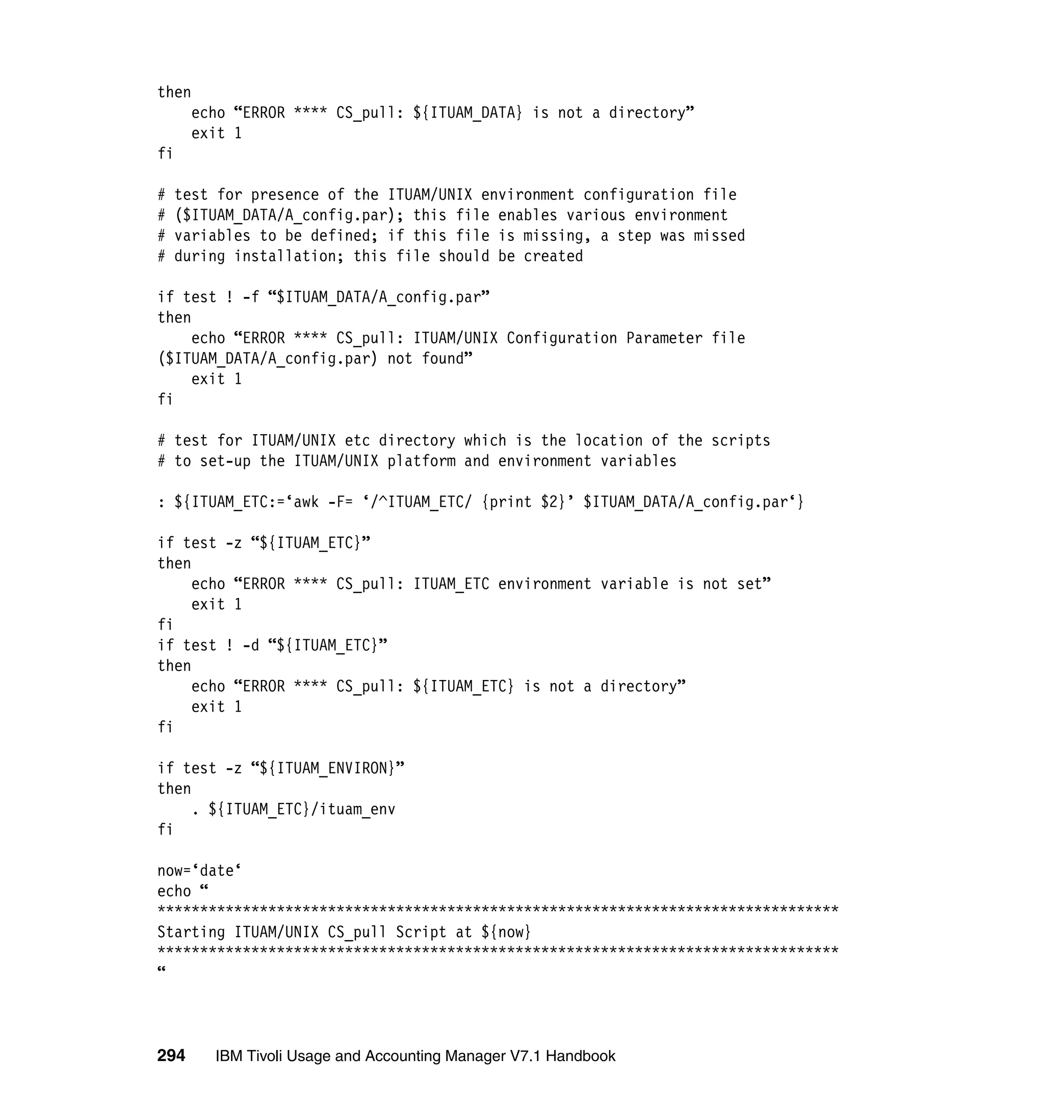 then
      echo “ERROR **** CS_pull: ${ITUAM_DATA} is not a directory”
      exit 1
fi

#   test for presence of the ITUAM/UNIX environment configuration file
#   ($ITUAM_DATA/A_config.par); this file enables various environment
#   variables to be defined; if this file is missing, a step was missed
#   during installation; this file should be created

if test ! -f “$ITUAM_DATA/A_config.par”
then
     echo “ERROR **** CS_pull: ITUAM/UNIX Configuration Parameter file
($ITUAM_DATA/A_config.par) not found”
     exit 1
fi

# test for ITUAM/UNIX etc directory which is the location of the scripts
# to set-up the ITUAM/UNIX platform and environment variables

: ${ITUAM_ETC:=‘awk -F= ‘/^ITUAM_ETC/ {print $2}’ $ITUAM_DATA/A_config.par‘}

if test -z “${ITUAM_ETC}”
then
     echo “ERROR **** CS_pull: ITUAM_ETC environment variable is not set”
     exit 1
fi
if test ! -d “${ITUAM_ETC}”
then
     echo “ERROR **** CS_pull: ${ITUAM_ETC} is not a directory”
     exit 1
fi

if test -z “${ITUAM_ENVIRON}”
then
     . ${ITUAM_ETC}/ituam_env
fi

now=‘date‘
echo “
********************************************************************************
Starting ITUAM/UNIX CS_pull Script at ${now}
********************************************************************************
“



294     IBM Tivoli Usage and Accounting Manager V7.1 Handbook
 