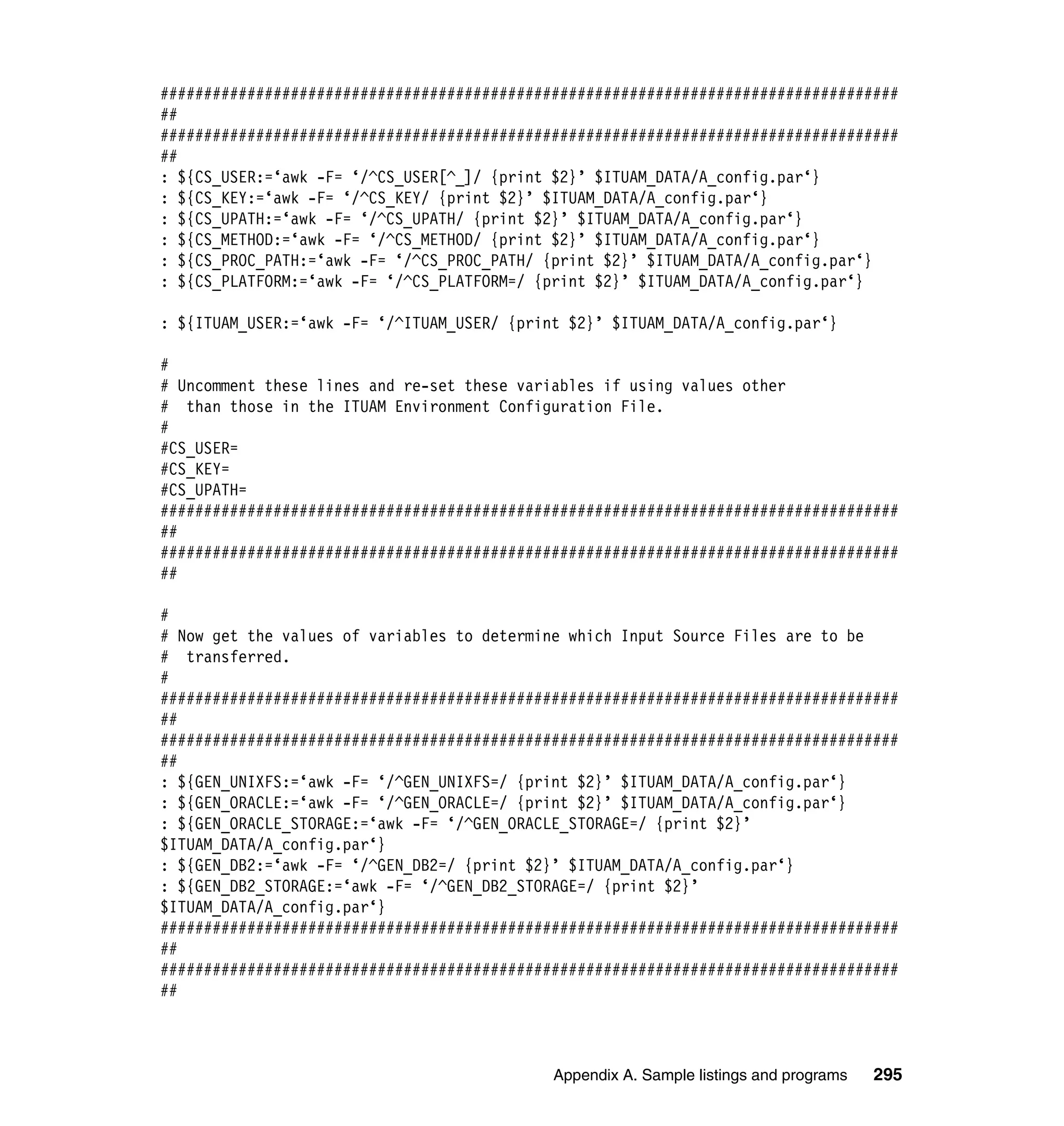 #####################################################################################
##
#####################################################################################
##
: ${CS_USER:=‘awk -F= ‘/^CS_USER[^_]/ {print $2}’ $ITUAM_DATA/A_config.par‘}
: ${CS_KEY:=‘awk -F= ‘/^CS_KEY/ {print $2}’ $ITUAM_DATA/A_config.par‘}
: ${CS_UPATH:=‘awk -F= ‘/^CS_UPATH/ {print $2}’ $ITUAM_DATA/A_config.par‘}
: ${CS_METHOD:=‘awk -F= ‘/^CS_METHOD/ {print $2}’ $ITUAM_DATA/A_config.par‘}
: ${CS_PROC_PATH:=‘awk -F= ‘/^CS_PROC_PATH/ {print $2}’ $ITUAM_DATA/A_config.par‘}
: ${CS_PLATFORM:=‘awk -F= ‘/^CS_PLATFORM=/ {print $2}’ $ITUAM_DATA/A_config.par‘}

: ${ITUAM_USER:=‘awk -F= ‘/^ITUAM_USER/ {print $2}’ $ITUAM_DATA/A_config.par‘}

#
# Uncomment these lines and re-set these variables if using values other
# than those in the ITUAM Environment Configuration File.
#
#CS_USER=
#CS_KEY=
#CS_UPATH=
#####################################################################################
##
#####################################################################################
##

#
# Now get the values of variables to determine which Input Source Files are to be
# transferred.
#
#####################################################################################
##
#####################################################################################
##
: ${GEN_UNIXFS:=‘awk -F= ‘/^GEN_UNIXFS=/ {print $2}’ $ITUAM_DATA/A_config.par‘}
: ${GEN_ORACLE:=‘awk -F= ‘/^GEN_ORACLE=/ {print $2}’ $ITUAM_DATA/A_config.par‘}
: ${GEN_ORACLE_STORAGE:=‘awk -F= ‘/^GEN_ORACLE_STORAGE=/ {print $2}’
$ITUAM_DATA/A_config.par‘}
: ${GEN_DB2:=‘awk -F= ‘/^GEN_DB2=/ {print $2}’ $ITUAM_DATA/A_config.par‘}
: ${GEN_DB2_STORAGE:=‘awk -F= ‘/^GEN_DB2_STORAGE=/ {print $2}’
$ITUAM_DATA/A_config.par‘}
#####################################################################################
##
#####################################################################################
##



                                             Appendix A. Sample listings and programs   295
 