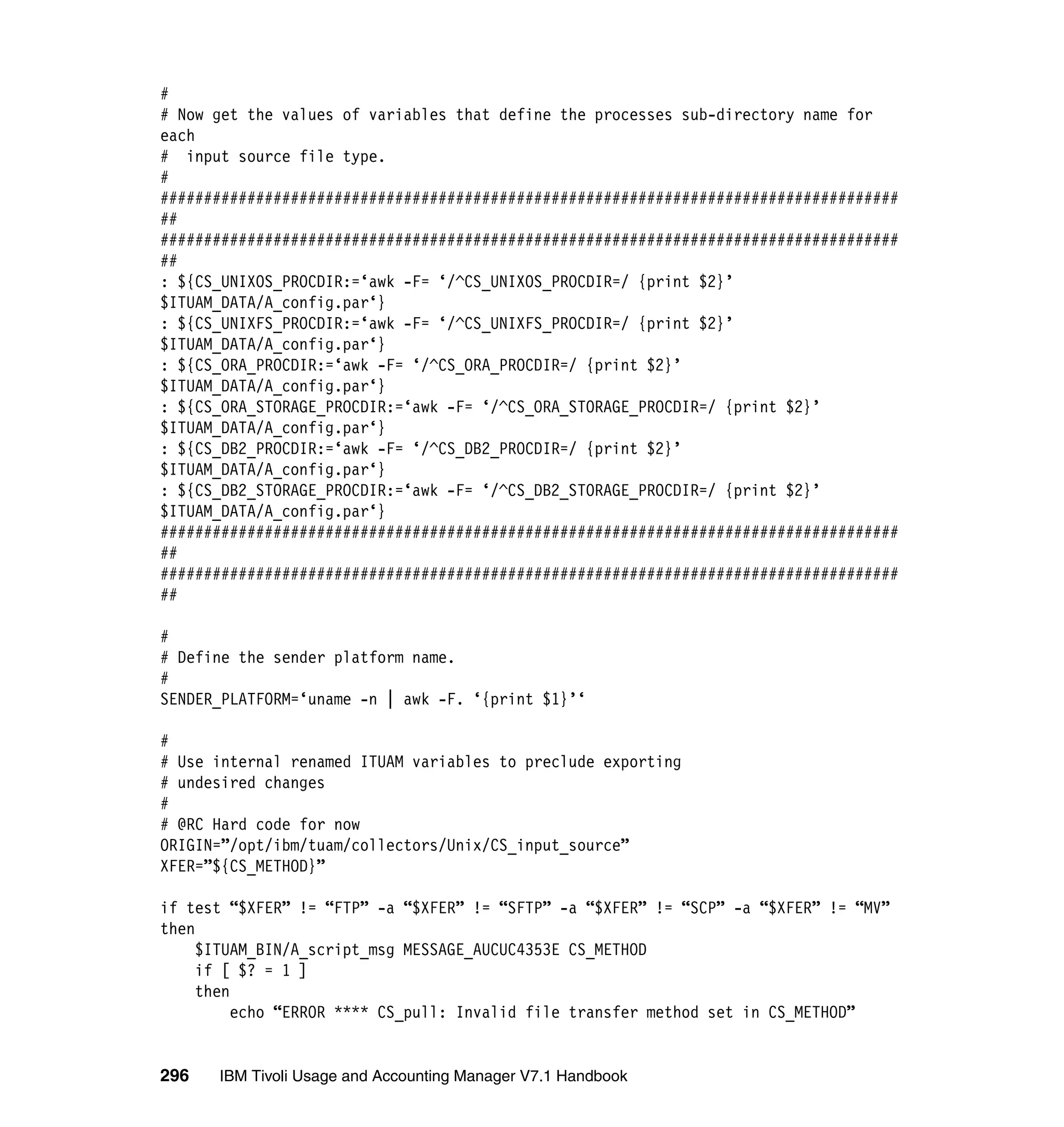#
# Now get the values of variables that define the processes sub-directory name for
each
# input source file type.
#
#####################################################################################
##
#####################################################################################
##
: ${CS_UNIXOS_PROCDIR:=‘awk -F= ‘/^CS_UNIXOS_PROCDIR=/ {print $2}’
$ITUAM_DATA/A_config.par‘}
: ${CS_UNIXFS_PROCDIR:=‘awk -F= ‘/^CS_UNIXFS_PROCDIR=/ {print $2}’
$ITUAM_DATA/A_config.par‘}
: ${CS_ORA_PROCDIR:=‘awk -F= ‘/^CS_ORA_PROCDIR=/ {print $2}’
$ITUAM_DATA/A_config.par‘}
: ${CS_ORA_STORAGE_PROCDIR:=‘awk -F= ‘/^CS_ORA_STORAGE_PROCDIR=/ {print $2}’
$ITUAM_DATA/A_config.par‘}
: ${CS_DB2_PROCDIR:=‘awk -F= ‘/^CS_DB2_PROCDIR=/ {print $2}’
$ITUAM_DATA/A_config.par‘}
: ${CS_DB2_STORAGE_PROCDIR:=‘awk -F= ‘/^CS_DB2_STORAGE_PROCDIR=/ {print $2}’
$ITUAM_DATA/A_config.par‘}
#####################################################################################
##
#####################################################################################
##

#
# Define the sender platform name.
#
SENDER_PLATFORM=‘uname -n | awk -F. ‘{print $1}’‘

#
# Use internal renamed ITUAM variables to preclude exporting
# undesired changes
#
# @RC Hard code for now
ORIGIN=”/opt/ibm/tuam/collectors/Unix/CS_input_source”
XFER=”${CS_METHOD}”

if test “$XFER” != “FTP” -a “$XFER” != “SFTP” -a “$XFER” != “SCP” -a “$XFER” != “MV”
then
     $ITUAM_BIN/A_script_msg MESSAGE_AUCUC4353E CS_METHOD
     if [ $? = 1 ]
     then
          echo “ERROR **** CS_pull: Invalid file transfer method set in CS_METHOD”


296   IBM Tivoli Usage and Accounting Manager V7.1 Handbook
 
