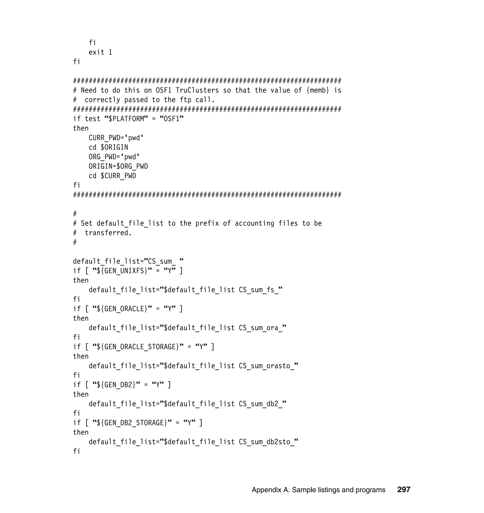 fi
     exit 1
fi

####################################################################
# Need to do this on OSF1 TruClusters so that the value of {memb} is
# correctly passed to the ftp call.
####################################################################
if test “$PLATFORM” = “OSF1”
then
     CURR_PWD=‘pwd‘
     cd $ORIGIN
     ORG_PWD=‘pwd‘
     ORIGIN=$ORG_PWD
     cd $CURR_PWD
fi
####################################################################

#
# Set default_file_list to the prefix of accounting files to be
# transferred.
#

default_file_list=”CS_sum_ “
if [ “${GEN_UNIXFS}” = “Y” ]
then
     default_file_list=”$default_file_list   CS_sum_fs_”
fi
if [ “${GEN_ORACLE}” = “Y” ]
then
     default_file_list=”$default_file_list   CS_sum_ora_”
fi
if [ “${GEN_ORACLE_STORAGE}” = “Y” ]
then
     default_file_list=”$default_file_list   CS_sum_orasto_”
fi
if [ “${GEN_DB2}” = “Y” ]
then
     default_file_list=”$default_file_list   CS_sum_db2_”
fi
if [ “${GEN_DB2_STORAGE}” = “Y” ]
then
     default_file_list=”$default_file_list   CS_sum_db2sto_”
fi



                                                Appendix A. Sample listings and programs   297
 