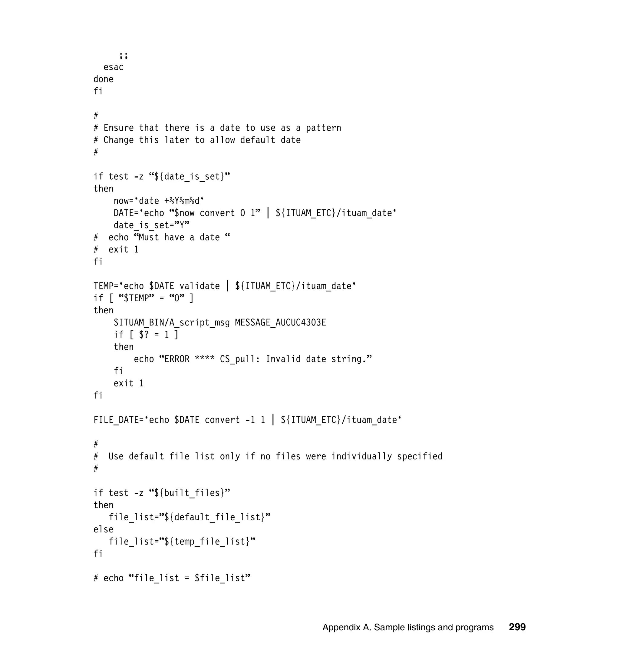 ;;
   esac
done
fi

#
# Ensure that there is a date to use as a pattern
# Change this later to allow default date
#

if test -z “${date_is_set}”
then
     now=‘date +%Y%m%d‘
     DATE=‘echo “$now convert 0 1” | ${ITUAM_ETC}/ituam_date‘
     date_is_set=”Y”
# echo “Must have a date “
# exit 1
fi

TEMP=‘echo $DATE validate | ${ITUAM_ETC}/ituam_date‘
if [ “$TEMP” = “0” ]
then
     $ITUAM_BIN/A_script_msg MESSAGE_AUCUC4303E
     if [ $? = 1 ]
     then
          echo “ERROR **** CS_pull: Invalid date string.”
     fi
     exit 1
fi

FILE_DATE=‘echo $DATE convert -1 1 | ${ITUAM_ETC}/ituam_date‘

#
#   Use default file list only if no files were individually specified
#

if test -z “${built_files}”
then
   file_list=”${default_file_list}”
else
   file_list=”${temp_file_list}”
fi

# echo “file_list = $file_list”



                                              Appendix A. Sample listings and programs   299
 