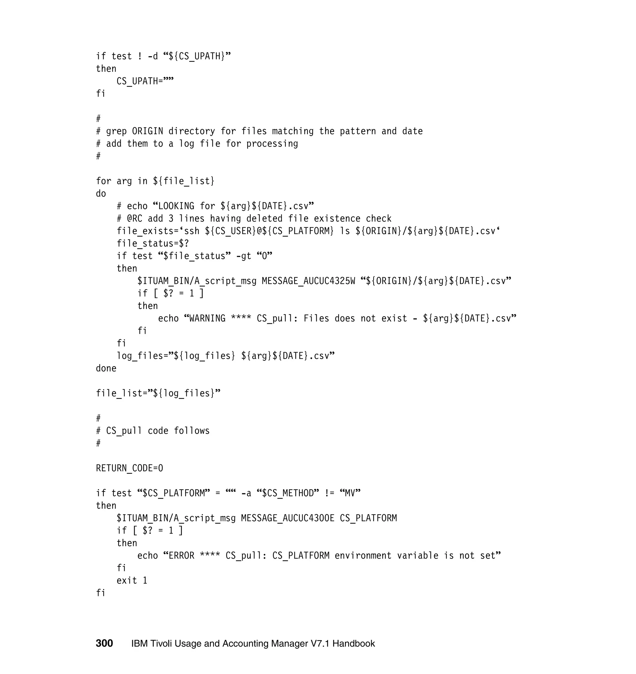 if test ! -d “${CS_UPATH}”
then
     CS_UPATH=””
fi

#
# grep ORIGIN directory for files matching the pattern and date
# add them to a log file for processing
#

for arg in ${file_list}
do
     # echo “LOOKING for ${arg}${DATE}.csv”
     # @RC add 3 lines having deleted file existence check
     file_exists=‘ssh ${CS_USER}@${CS_PLATFORM} ls ${ORIGIN}/${arg}${DATE}.csv‘
     file_status=$?
     if test “$file_status” -gt “0”
     then
          $ITUAM_BIN/A_script_msg MESSAGE_AUCUC4325W “${ORIGIN}/${arg}${DATE}.csv”
          if [ $? = 1 ]
          then
               echo “WARNING **** CS_pull: Files does not exist - ${arg}${DATE}.csv”
          fi
     fi
     log_files=”${log_files} ${arg}${DATE}.csv”
done

file_list=”${log_files}”

#
# CS_pull code follows
#

RETURN_CODE=0

if test “$CS_PLATFORM” = ““ -a “$CS_METHOD” != “MV”
then
     $ITUAM_BIN/A_script_msg MESSAGE_AUCUC4300E CS_PLATFORM
     if [ $? = 1 ]
     then
          echo “ERROR **** CS_pull: CS_PLATFORM environment variable is not set”
     fi
     exit 1
fi



300    IBM Tivoli Usage and Accounting Manager V7.1 Handbook
 