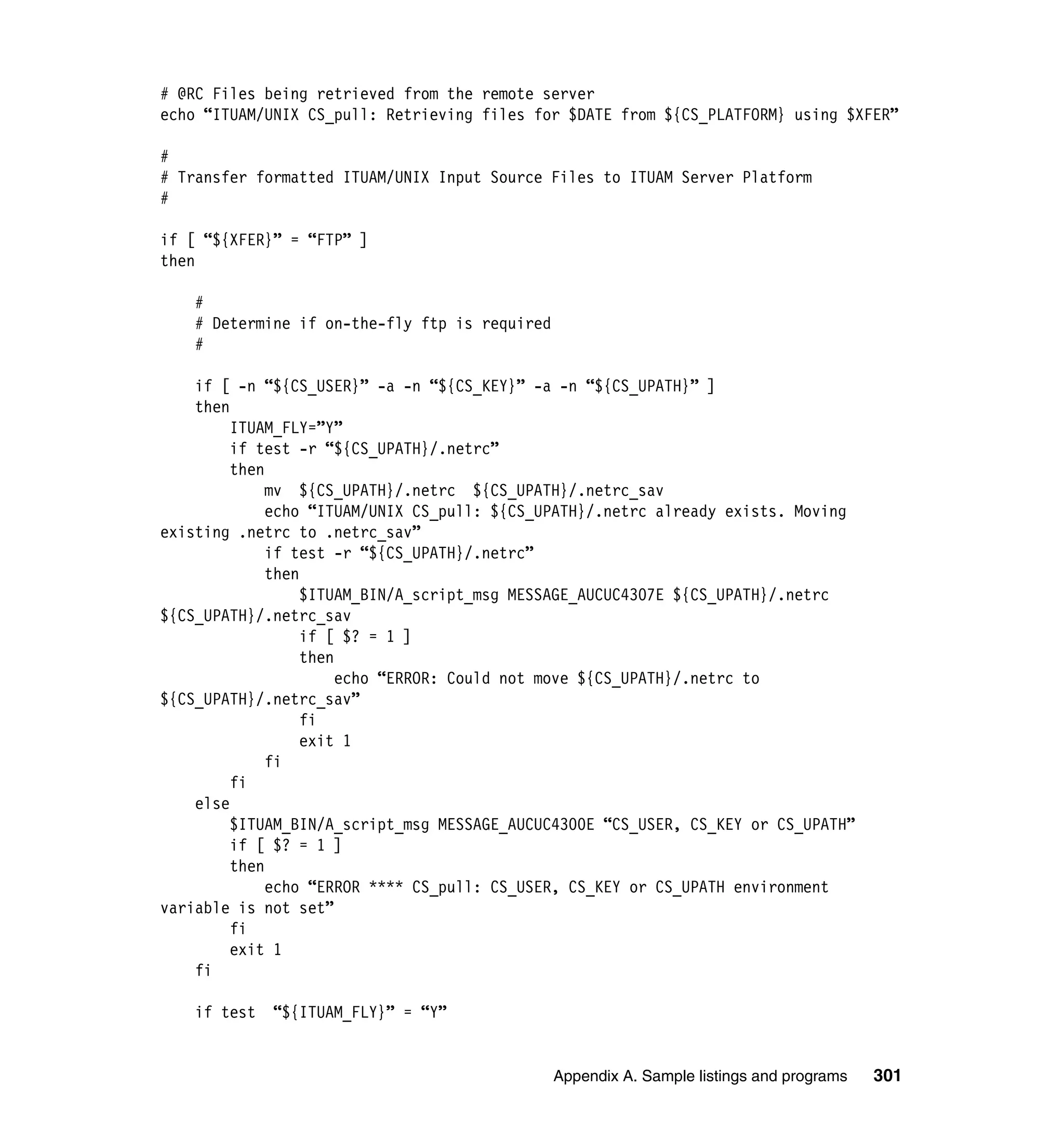 # @RC Files being retrieved from the remote server
echo “ITUAM/UNIX CS_pull: Retrieving files for $DATE from ${CS_PLATFORM} using $XFER”

#
# Transfer formatted ITUAM/UNIX Input Source Files to ITUAM Server Platform
#

if [ “${XFER}” = “FTP” ]
then

    #
    # Determine if on-the-fly ftp is required
    #

    if [ -n “${CS_USER}” -a -n “${CS_KEY}” -a -n “${CS_UPATH}” ]
    then
         ITUAM_FLY=”Y”
         if test -r “${CS_UPATH}/.netrc”
         then
              mv ${CS_UPATH}/.netrc ${CS_UPATH}/.netrc_sav
              echo “ITUAM/UNIX CS_pull: ${CS_UPATH}/.netrc already exists. Moving
existing .netrc to .netrc_sav”
              if test -r “${CS_UPATH}/.netrc”
              then
                   $ITUAM_BIN/A_script_msg MESSAGE_AUCUC4307E ${CS_UPATH}/.netrc
${CS_UPATH}/.netrc_sav
                   if [ $? = 1 ]
                   then
                        echo “ERROR: Could not move ${CS_UPATH}/.netrc to
${CS_UPATH}/.netrc_sav”
                   fi
                   exit 1
              fi
         fi
    else
         $ITUAM_BIN/A_script_msg MESSAGE_AUCUC4300E “CS_USER, CS_KEY or CS_UPATH”
         if [ $? = 1 ]
         then
              echo “ERROR **** CS_pull: CS_USER, CS_KEY or CS_UPATH environment
variable is not set”
         fi
         exit 1
    fi

    if test   “${ITUAM_FLY}” = “Y”


                                                Appendix A. Sample listings and programs   301
 