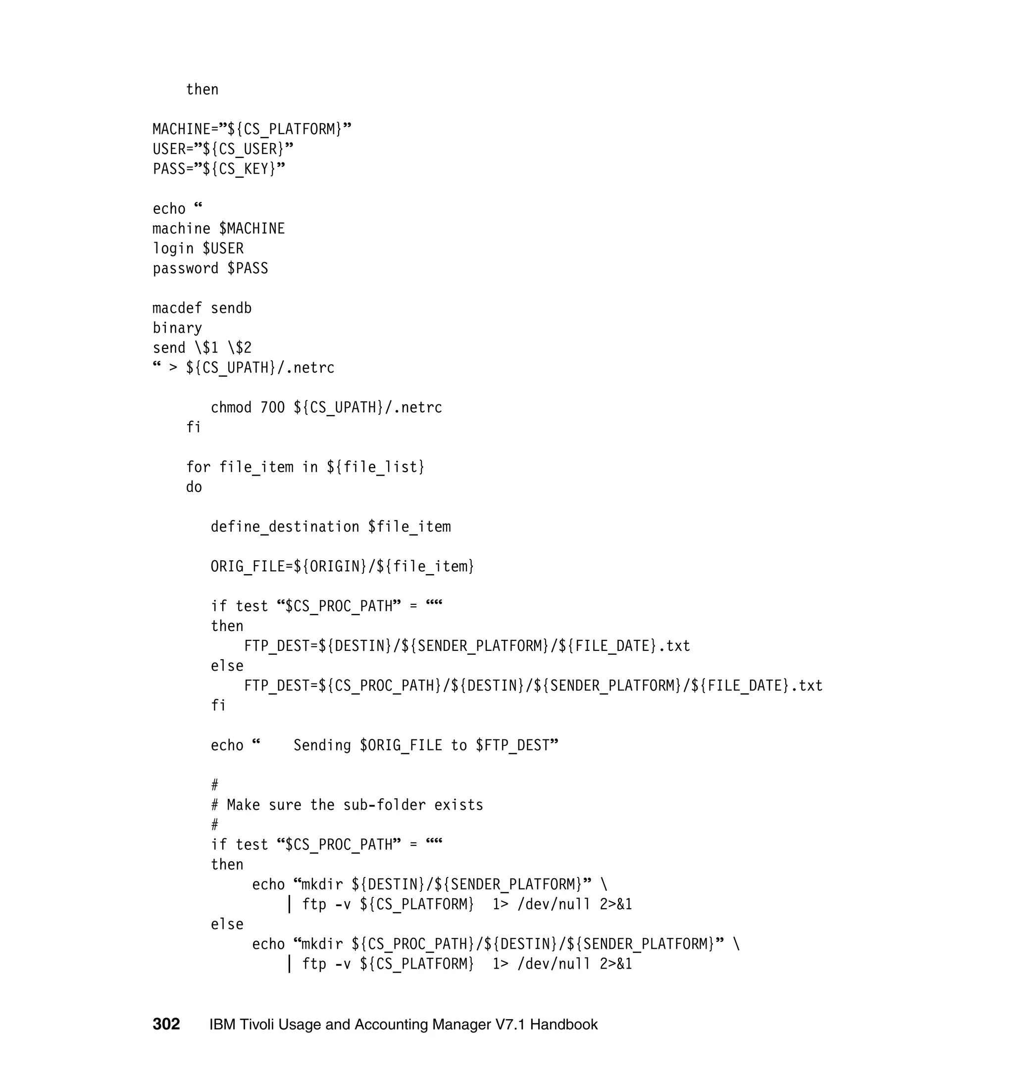 then

MACHINE=”${CS_PLATFORM}”
USER=”${CS_USER}”
PASS=”${CS_KEY}”

echo “
machine $MACHINE
login $USER
password $PASS

macdef sendb
binary
send $1 $2
“ > ${CS_UPATH}/.netrc

           chmod 700 ${CS_UPATH}/.netrc
      fi

      for file_item in ${file_list}
      do

           define_destination $file_item

           ORIG_FILE=${ORIGIN}/${file_item}

           if test “$CS_PROC_PATH” = ““
           then
                FTP_DEST=${DESTIN}/${SENDER_PLATFORM}/${FILE_DATE}.txt
           else
                FTP_DEST=${CS_PROC_PATH}/${DESTIN}/${SENDER_PLATFORM}/${FILE_DATE}.txt
           fi

           echo “     Sending $ORIG_FILE to $FTP_DEST”

           #
           # Make sure the sub-folder exists
           #
           if test “$CS_PROC_PATH” = ““
           then
                echo “mkdir ${DESTIN}/${SENDER_PLATFORM}” 
                    | ftp -v ${CS_PLATFORM} 1> /dev/null 2>&1
           else
                echo “mkdir ${CS_PROC_PATH}/${DESTIN}/${SENDER_PLATFORM}” 
                    | ftp -v ${CS_PLATFORM} 1> /dev/null 2>&1


302        IBM Tivoli Usage and Accounting Manager V7.1 Handbook
 