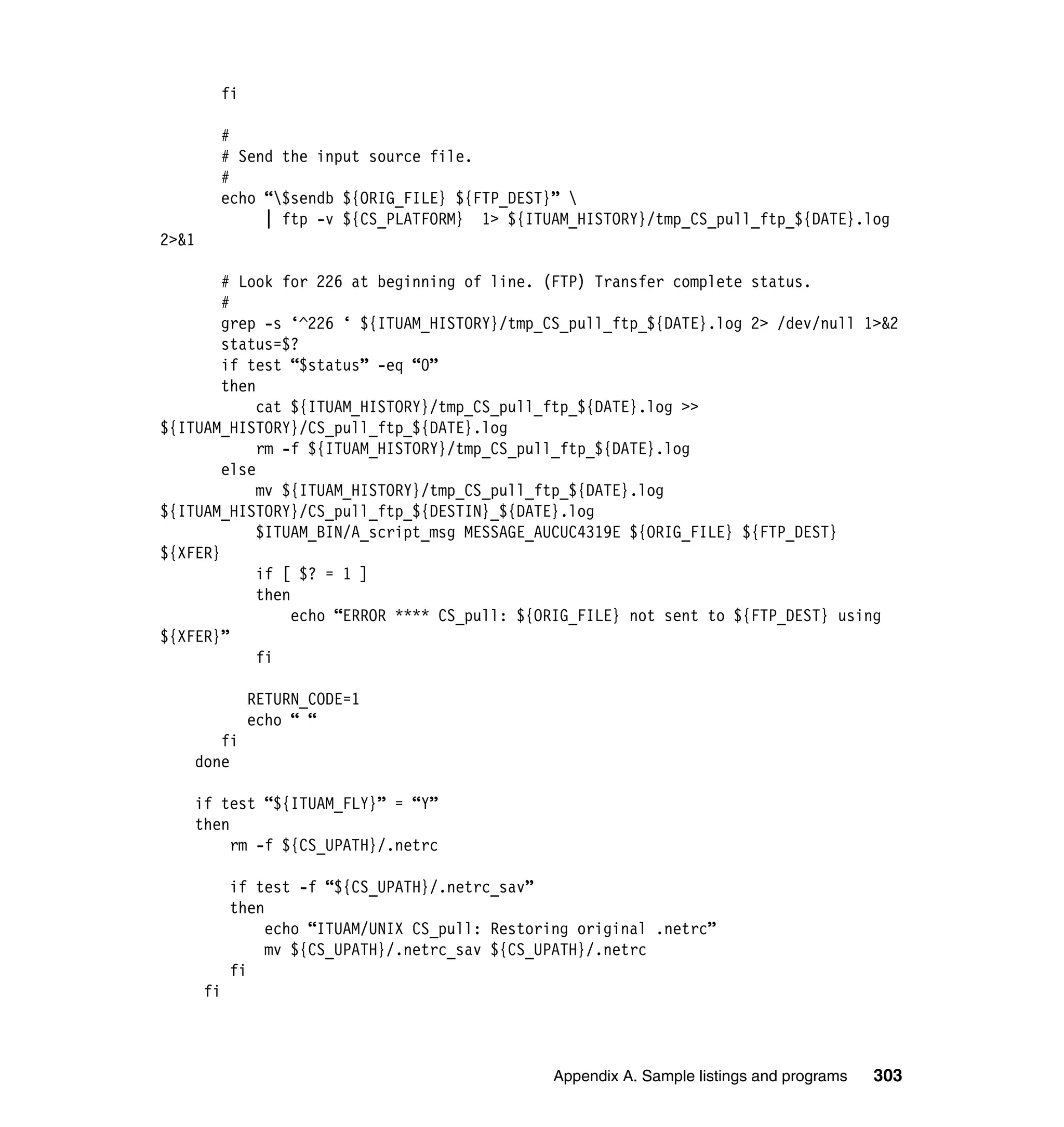 fi

         #
         # Send the input source file.
         #
         echo “$sendb ${ORIG_FILE} ${FTP_DEST}” 
              | ftp -v ${CS_PLATFORM} 1> ${ITUAM_HISTORY}/tmp_CS_pull_ftp_${DATE}.log
2>&1

        # Look for 226 at beginning of line. (FTP) Transfer complete status.
        #
        grep -s ‘^226 ‘ ${ITUAM_HISTORY}/tmp_CS_pull_ftp_${DATE}.log 2> /dev/null 1>&2
        status=$?
        if test “$status” -eq “0”
        then
             cat ${ITUAM_HISTORY}/tmp_CS_pull_ftp_${DATE}.log >>
${ITUAM_HISTORY}/CS_pull_ftp_${DATE}.log
             rm -f ${ITUAM_HISTORY}/tmp_CS_pull_ftp_${DATE}.log
        else
             mv ${ITUAM_HISTORY}/tmp_CS_pull_ftp_${DATE}.log
${ITUAM_HISTORY}/CS_pull_ftp_${DESTIN}_${DATE}.log
             $ITUAM_BIN/A_script_msg MESSAGE_AUCUC4319E ${ORIG_FILE} ${FTP_DEST}
${XFER}
             if [ $? = 1 ]
             then
                  echo “ERROR **** CS_pull: ${ORIG_FILE} not sent to ${FTP_DEST} using
${XFER}”
             fi

              RETURN_CODE=1
              echo “ “
       fi
    done

    if test “${ITUAM_FLY}” = “Y”
    then
         rm -f ${CS_UPATH}/.netrc

            if test -f “${CS_UPATH}/.netrc_sav”
            then
                 echo “ITUAM/UNIX CS_pull: Restoring original .netrc”
                 mv ${CS_UPATH}/.netrc_sav ${CS_UPATH}/.netrc
            fi
       fi



                                                 Appendix A. Sample listings and programs   303
 