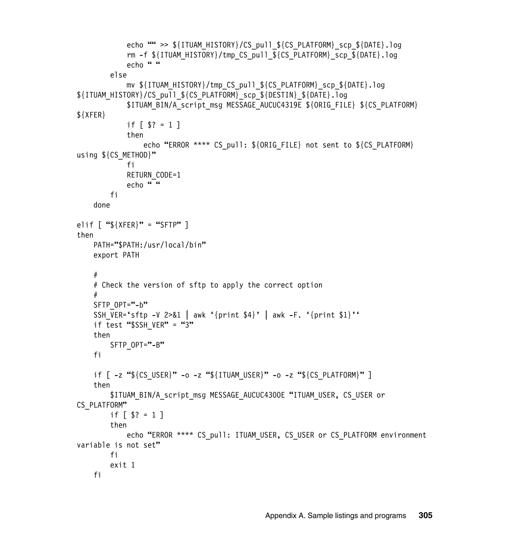 echo ““ >> ${ITUAM_HISTORY}/CS_pull_${CS_PLATFORM}_scp_${DATE}.log
            rm -f ${ITUAM_HISTORY}/tmp_CS_pull_${CS_PLATFORM}_scp_${DATE}.log
            echo “ “
        else
            mv ${ITUAM_HISTORY}/tmp_CS_pull_${CS_PLATFORM}_scp_${DATE}.log
${ITUAM_HISTORY}/CS_pull_${CS_PLATFORM}_scp_${DESTIN}_${DATE}.log
            $ITUAM_BIN/A_script_msg MESSAGE_AUCUC4319E ${ORIG_FILE} ${CS_PLATFORM}
${XFER}
            if [ $? = 1 ]
            then
                 echo “ERROR **** CS_pull: ${ORIG_FILE} not sent to ${CS_PLATFORM}
using ${CS_METHOD}”
            fi
            RETURN_CODE=1
            echo “ “
         fi
    done

elif [ “${XFER}” = “SFTP” ]
then
     PATH=”$PATH:/usr/local/bin”
     export PATH

    #
    # Check the version of sftp to apply the correct option
    #
    SFTP_OPT=”-b”
    SSH_VER=‘sftp -V 2>&1 | awk ‘{print $4}’ | awk -F. ‘{print $1}’‘
    if test “$SSH_VER” = “3”
    then
         SFTP_OPT=”-B”
    fi

    if [ -z “${CS_USER}” -o -z “${ITUAM_USER}” -o -z “${CS_PLATFORM}” ]
    then
         $ITUAM_BIN/A_script_msg MESSAGE_AUCUC4300E “ITUAM_USER, CS_USER or
CS_PLATFORM”
         if [ $? = 1 ]
         then
              echo “ERROR **** CS_pull: ITUAM_USER, CS_USER or CS_PLATFORM environment
variable is not set”
         fi
         exit 1
    fi



                                              Appendix A. Sample listings and programs   305
 