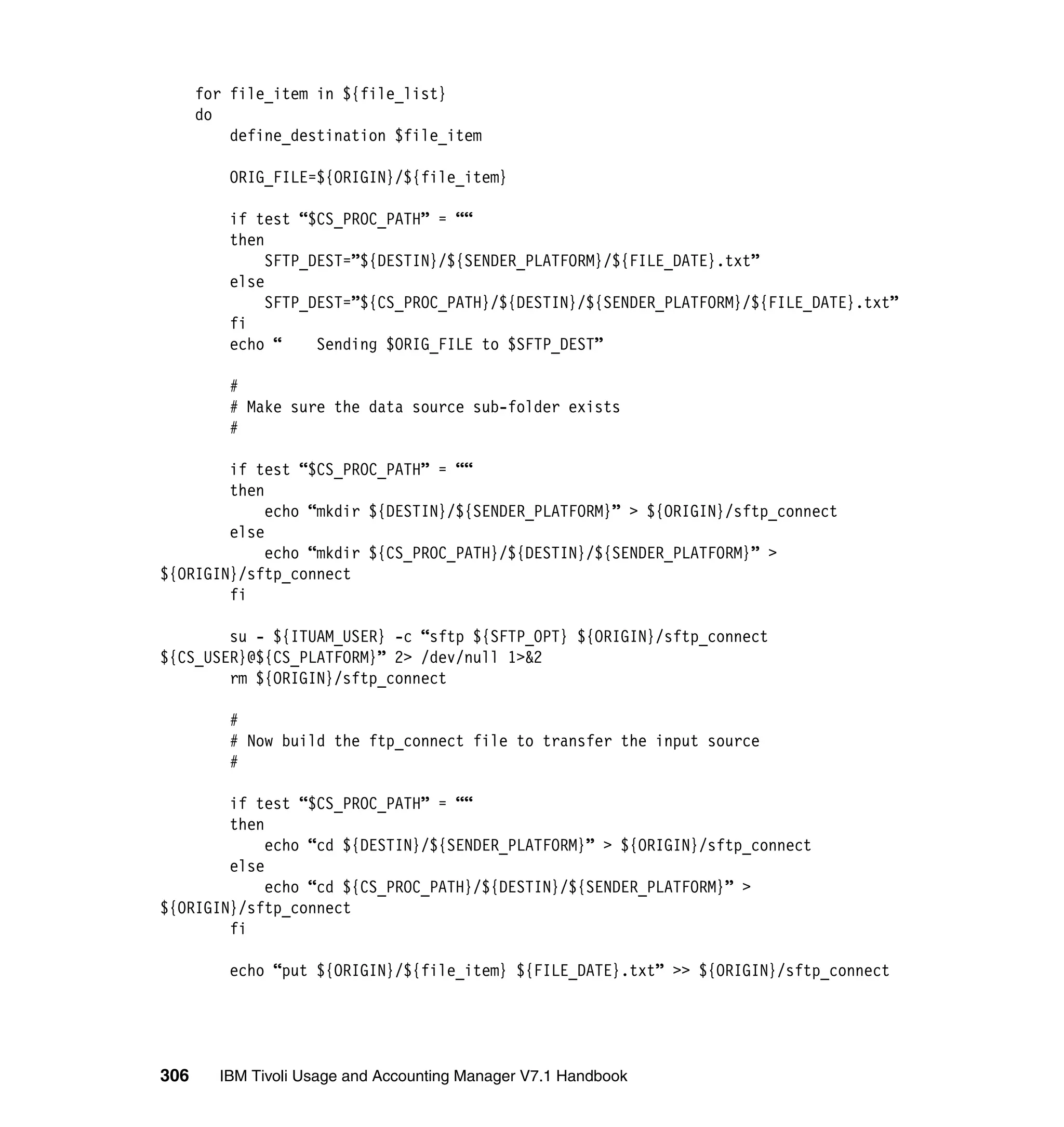 for file_item in ${file_list}
      do
          define_destination $file_item

         ORIG_FILE=${ORIGIN}/${file_item}

         if test “$CS_PROC_PATH” = ““
         then
              SFTP_DEST=”${DESTIN}/${SENDER_PLATFORM}/${FILE_DATE}.txt”
         else
              SFTP_DEST=”${CS_PROC_PATH}/${DESTIN}/${SENDER_PLATFORM}/${FILE_DATE}.txt”
         fi
         echo “     Sending $ORIG_FILE to $SFTP_DEST”

         #
         # Make sure the data source sub-folder exists
         #

        if test “$CS_PROC_PATH” = ““
        then
             echo “mkdir ${DESTIN}/${SENDER_PLATFORM}” > ${ORIGIN}/sftp_connect
        else
             echo “mkdir ${CS_PROC_PATH}/${DESTIN}/${SENDER_PLATFORM}” >
${ORIGIN}/sftp_connect
        fi

        su - ${ITUAM_USER} -c “sftp ${SFTP_OPT} ${ORIGIN}/sftp_connect
${CS_USER}@${CS_PLATFORM}” 2> /dev/null 1>&2
        rm ${ORIGIN}/sftp_connect

         #
         # Now build the ftp_connect file to transfer the input source
         #

        if test “$CS_PROC_PATH” = ““
        then
             echo “cd ${DESTIN}/${SENDER_PLATFORM}” > ${ORIGIN}/sftp_connect
        else
             echo “cd ${CS_PROC_PATH}/${DESTIN}/${SENDER_PLATFORM}” >
${ORIGIN}/sftp_connect
        fi

         echo “put ${ORIGIN}/${file_item} ${FILE_DATE}.txt” >> ${ORIGIN}/sftp_connect




306     IBM Tivoli Usage and Accounting Manager V7.1 Handbook
 