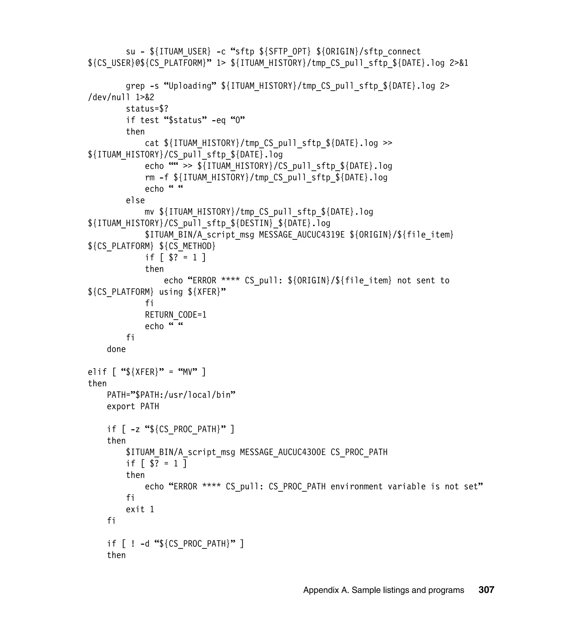 su - ${ITUAM_USER} -c “sftp ${SFTP_OPT} ${ORIGIN}/sftp_connect
${CS_USER}@${CS_PLATFORM}” 1> ${ITUAM_HISTORY}/tmp_CS_pull_sftp_${DATE}.log 2>&1

         grep -s “Uploading” ${ITUAM_HISTORY}/tmp_CS_pull_sftp_${DATE}.log 2>
/dev/null 1>&2
         status=$?
         if test “$status” -eq “0”
         then
              cat ${ITUAM_HISTORY}/tmp_CS_pull_sftp_${DATE}.log >>
${ITUAM_HISTORY}/CS_pull_sftp_${DATE}.log
              echo ““ >> ${ITUAM_HISTORY}/CS_pull_sftp_${DATE}.log
              rm -f ${ITUAM_HISTORY}/tmp_CS_pull_sftp_${DATE}.log
              echo “ “
         else
              mv ${ITUAM_HISTORY}/tmp_CS_pull_sftp_${DATE}.log
${ITUAM_HISTORY}/CS_pull_sftp_${DESTIN}_${DATE}.log
              $ITUAM_BIN/A_script_msg MESSAGE_AUCUC4319E ${ORIGIN}/${file_item}
${CS_PLATFORM} ${CS_METHOD}
              if [ $? = 1 ]
              then
                   echo “ERROR **** CS_pull: ${ORIGIN}/${file_item} not sent to
${CS_PLATFORM} using ${XFER}”
              fi
              RETURN_CODE=1
              echo “ “
         fi
    done

elif [ “${XFER}” = “MV” ]
then
     PATH=”$PATH:/usr/local/bin”
     export PATH

    if [ -z “${CS_PROC_PATH}” ]
    then
         $ITUAM_BIN/A_script_msg MESSAGE_AUCUC4300E CS_PROC_PATH
         if [ $? = 1 ]
         then
              echo “ERROR **** CS_pull: CS_PROC_PATH environment variable is not set”
         fi
         exit 1
    fi

    if [ ! -d “${CS_PROC_PATH}” ]
    then


                                              Appendix A. Sample listings and programs   307
 