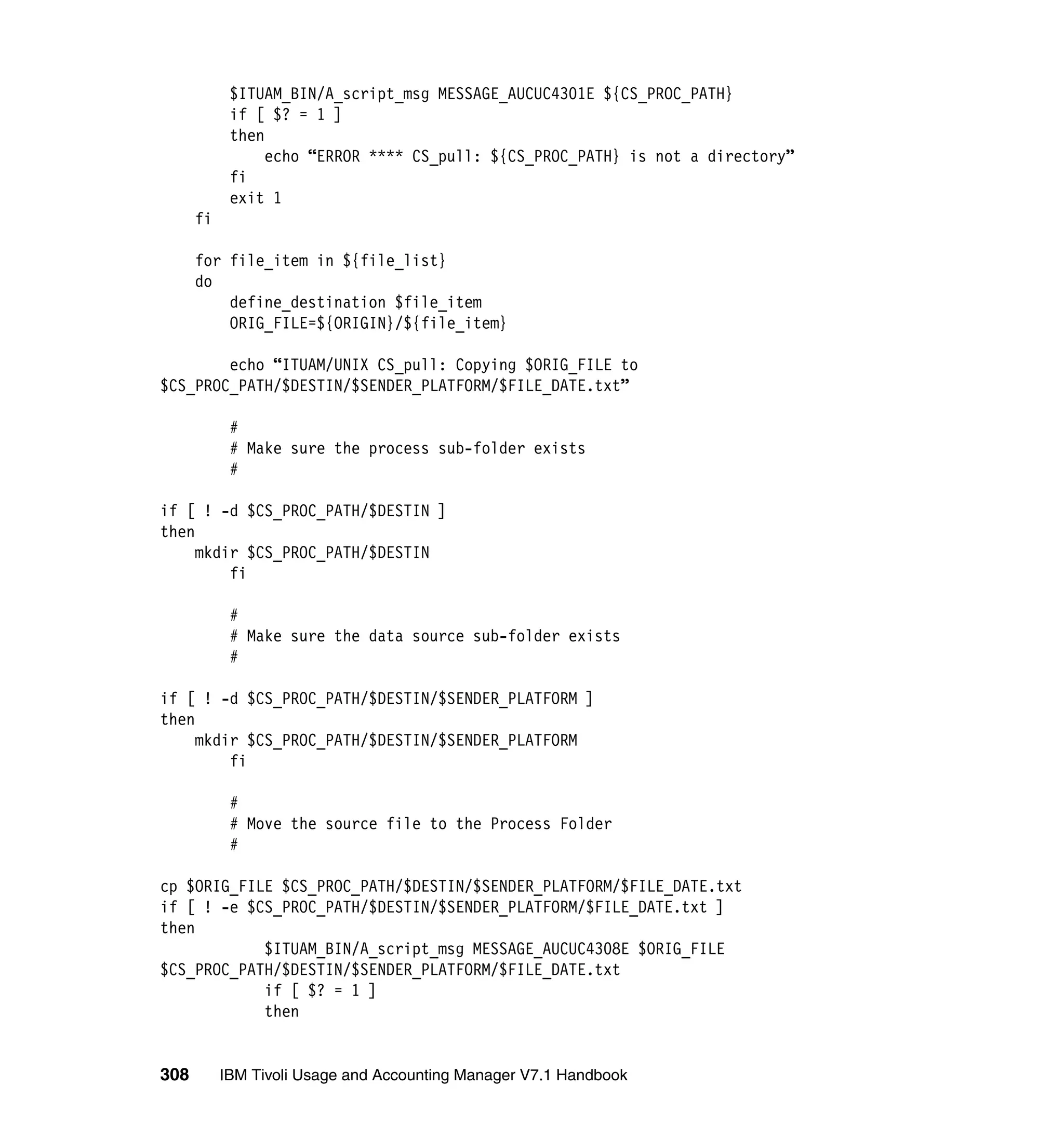 $ITUAM_BIN/A_script_msg MESSAGE_AUCUC4301E ${CS_PROC_PATH}
            if [ $? = 1 ]
            then
                 echo “ERROR **** CS_pull: ${CS_PROC_PATH} is not a directory”
            fi
            exit 1
      fi

      for file_item in ${file_list}
      do
          define_destination $file_item
          ORIG_FILE=${ORIGIN}/${file_item}

        echo “ITUAM/UNIX CS_pull: Copying $ORIG_FILE to
$CS_PROC_PATH/$DESTIN/$SENDER_PLATFORM/$FILE_DATE.txt”

            #
            # Make sure the process sub-folder exists
            #

if [ ! -d $CS_PROC_PATH/$DESTIN ]
then
     mkdir $CS_PROC_PATH/$DESTIN
         fi

            #
            # Make sure the data source sub-folder exists
            #

if [ ! -d $CS_PROC_PATH/$DESTIN/$SENDER_PLATFORM ]
then
     mkdir $CS_PROC_PATH/$DESTIN/$SENDER_PLATFORM
         fi

            #
            # Move the source file to the Process Folder
            #

cp $ORIG_FILE $CS_PROC_PATH/$DESTIN/$SENDER_PLATFORM/$FILE_DATE.txt
if [ ! -e $CS_PROC_PATH/$DESTIN/$SENDER_PLATFORM/$FILE_DATE.txt ]
then
            $ITUAM_BIN/A_script_msg MESSAGE_AUCUC4308E $ORIG_FILE
$CS_PROC_PATH/$DESTIN/$SENDER_PLATFORM/$FILE_DATE.txt
            if [ $? = 1 ]
            then


308        IBM Tivoli Usage and Accounting Manager V7.1 Handbook
 