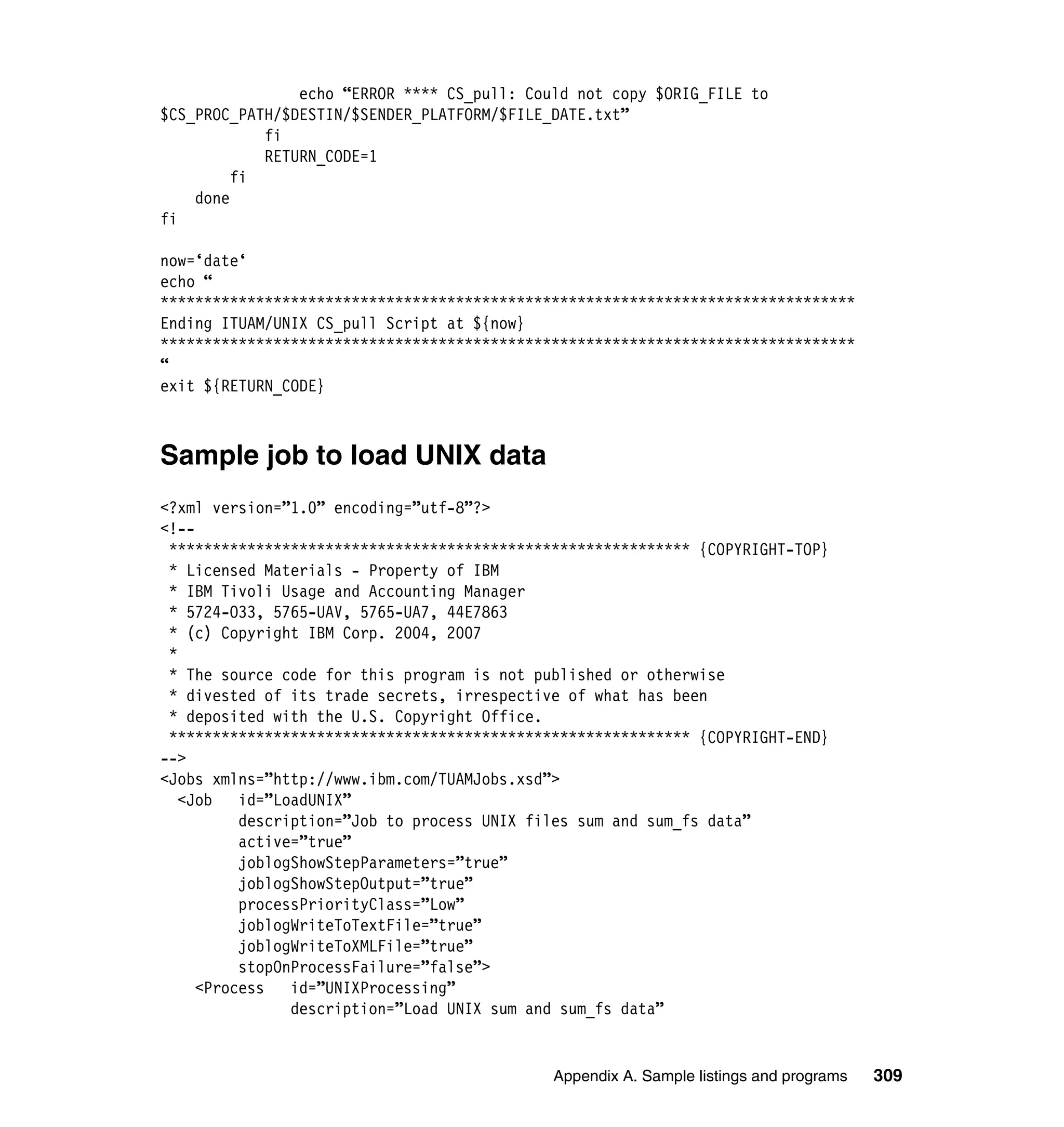 echo “ERROR **** CS_pull: Could not copy $ORIG_FILE to
$CS_PROC_PATH/$DESTIN/$SENDER_PLATFORM/$FILE_DATE.txt”
            fi
            RETURN_CODE=1
         fi
    done
fi

now=‘date‘
echo “
********************************************************************************
Ending ITUAM/UNIX CS_pull Script at ${now}
********************************************************************************
“
exit ${RETURN_CODE}



Sample job to load UNIX data
<?xml version=”1.0” encoding=”utf-8”?>
<!--
 ************************************************************ {COPYRIGHT-TOP}
 * Licensed Materials - Property of IBM
 * IBM Tivoli Usage and Accounting Manager
 * 5724-O33, 5765-UAV, 5765-UA7, 44E7863
 * (c) Copyright IBM Corp. 2004, 2007
 *
 * The source code for this program is not published or otherwise
 * divested of its trade secrets, irrespective of what has been
 * deposited with the U.S. Copyright Office.
 ************************************************************ {COPYRIGHT-END}
-->
<Jobs xmlns=”http://www.ibm.com/TUAMJobs.xsd”>
   <Job   id=”LoadUNIX”
          description=”Job to process UNIX files sum and sum_fs data”
          active=”true”
          joblogShowStepParameters=”true”
          joblogShowStepOutput=”true”
          processPriorityClass=”Low”
          joblogWriteToTextFile=”true”
          joblogWriteToXMLFile=”true”
          stopOnProcessFailure=”false”>
     <Process   id=”UNIXProcessing”
                description=”Load UNIX sum and sum_fs data”


                                             Appendix A. Sample listings and programs   309
 