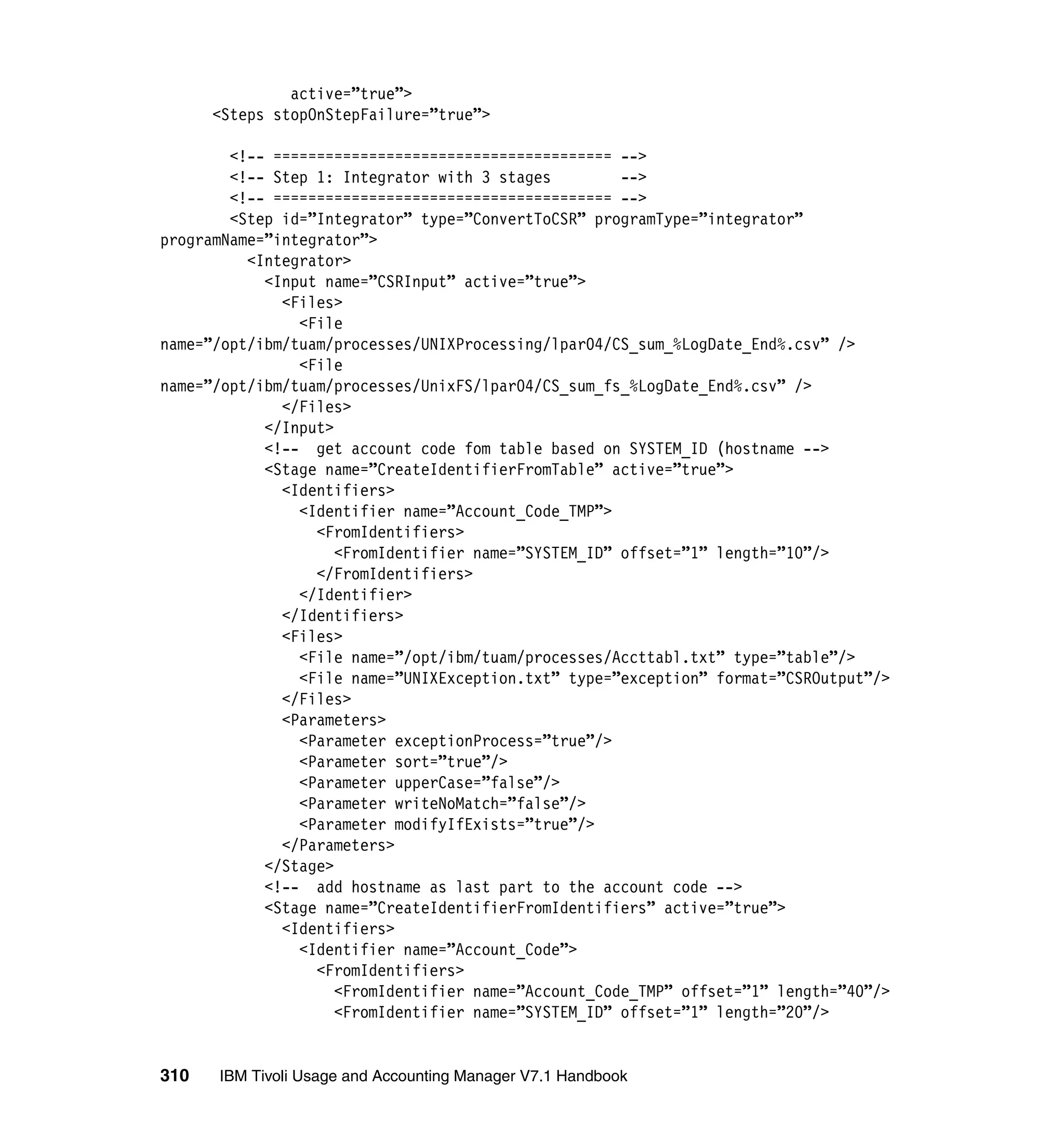 active=”true”>
      <Steps stopOnStepFailure=”true”>

        <!-- ======================================= -->
        <!-- Step 1: Integrator with 3 stages         -->
        <!-- ======================================= -->
        <Step id=”Integrator” type=”ConvertToCSR” programType=”integrator”
programName=”integrator”>
          <Integrator>
            <Input name=”CSRInput” active=”true”>
              <Files>
                <File
name=”/opt/ibm/tuam/processes/UNIXProcessing/lpar04/CS_sum_%LogDate_End%.csv” />
                <File
name=”/opt/ibm/tuam/processes/UnixFS/lpar04/CS_sum_fs_%LogDate_End%.csv” />
              </Files>
            </Input>
            <!-- get account code fom table based on SYSTEM_ID (hostname -->
            <Stage name=”CreateIdentifierFromTable” active=”true”>
              <Identifiers>
                <Identifier name=”Account_Code_TMP”>
                  <FromIdentifiers>
                     <FromIdentifier name=”SYSTEM_ID” offset=”1” length=”10”/>
                  </FromIdentifiers>
                </Identifier>
              </Identifiers>
              <Files>
                <File name=”/opt/ibm/tuam/processes/Accttabl.txt” type=”table”/>
                <File name=”UNIXException.txt” type=”exception” format=”CSROutput”/>
              </Files>
              <Parameters>
                <Parameter exceptionProcess=”true”/>
                <Parameter sort=”true”/>
                <Parameter upperCase=”false”/>
                <Parameter writeNoMatch=”false”/>
                <Parameter modifyIfExists=”true”/>
              </Parameters>
            </Stage>
            <!-- add hostname as last part to the account code -->
            <Stage name=”CreateIdentifierFromIdentifiers” active=”true”>
              <Identifiers>
                <Identifier name=”Account_Code”>
                  <FromIdentifiers>
                     <FromIdentifier name=”Account_Code_TMP” offset=”1” length=”40”/>
                     <FromIdentifier name=”SYSTEM_ID” offset=”1” length=”20”/>


310   IBM Tivoli Usage and Accounting Manager V7.1 Handbook
 