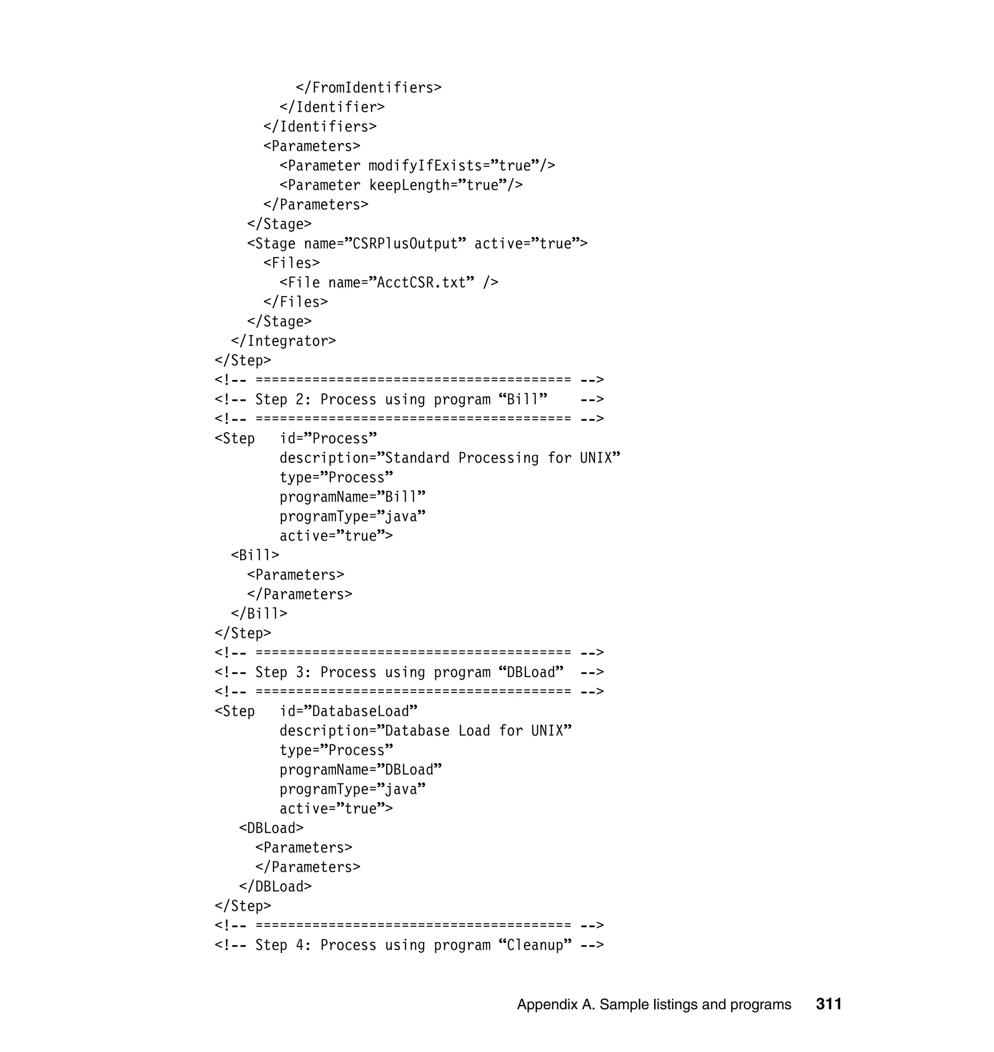 </FromIdentifiers>
         </Identifier>
       </Identifiers>
       <Parameters>
         <Parameter modifyIfExists=”true”/>
         <Parameter keepLength=”true”/>
       </Parameters>
    </Stage>
    <Stage name=”CSRPlusOutput” active=”true”>
       <Files>
         <File name=”AcctCSR.txt” />
       </Files>
    </Stage>
  </Integrator>
</Step>
<!-- ======================================= -->
<!-- Step 2: Process using program “Bill”     -->
<!-- ======================================= -->
<Step    id=”Process”
         description=”Standard Processing for UNIX”
         type=”Process”
         programName=”Bill”
         programType=”java”
         active=”true”>
  <Bill>
    <Parameters>
    </Parameters>
  </Bill>
</Step>
<!-- ======================================= -->
<!-- Step 3: Process using program “DBLoad” -->
<!-- ======================================= -->
<Step    id=”DatabaseLoad”
         description=”Database Load for UNIX”
         type=”Process”
         programName=”DBLoad”
         programType=”java”
         active=”true”>
   <DBLoad>
      <Parameters>
      </Parameters>
   </DBLoad>
</Step>
<!-- ======================================= -->
<!-- Step 4: Process using program “Cleanup” -->


                                      Appendix A. Sample listings and programs   311
 