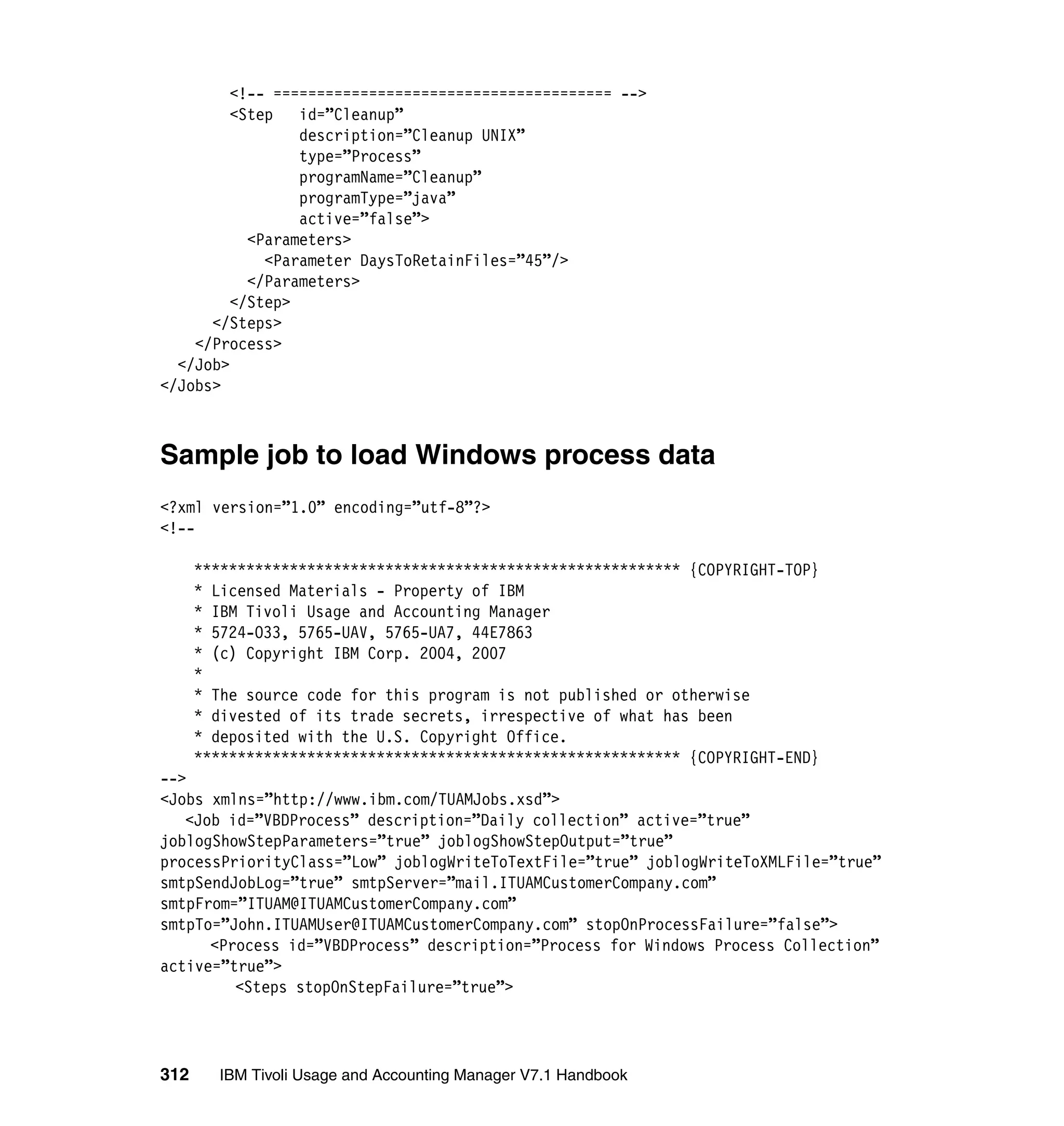 <!-- ======================================= -->
         <Step   id=”Cleanup”
                 description=”Cleanup UNIX”
                 type=”Process”
                 programName=”Cleanup”
                 programType=”java”
                 active=”false”>
           <Parameters>
             <Parameter DaysToRetainFiles=”45”/>
           </Parameters>
         </Step>
      </Steps>
    </Process>
  </Job>
</Jobs>



Sample job to load Windows process data
<?xml version=”1.0” encoding=”utf-8”?>
<!--

      ******************************************************** {COPYRIGHT-TOP}
      * Licensed Materials - Property of IBM
      * IBM Tivoli Usage and Accounting Manager
      * 5724-O33, 5765-UAV, 5765-UA7, 44E7863
      * (c) Copyright IBM Corp. 2004, 2007
      *
      * The source code for this program is not published or otherwise
      * divested of its trade secrets, irrespective of what has been
      * deposited with the U.S. Copyright Office.
      ******************************************************** {COPYRIGHT-END}
-->
<Jobs xmlns=”http://www.ibm.com/TUAMJobs.xsd”>
   <Job id=”VBDProcess” description=”Daily collection” active=”true”
joblogShowStepParameters=”true” joblogShowStepOutput=”true”
processPriorityClass=”Low” joblogWriteToTextFile=”true” joblogWriteToXMLFile=”true”
smtpSendJobLog=”true” smtpServer=”mail.ITUAMCustomerCompany.com”
smtpFrom=”ITUAM@ITUAMCustomerCompany.com”
smtpTo=”John.ITUAMUser@ITUAMCustomerCompany.com” stopOnProcessFailure=”false”>
      <Process id=”VBDProcess” description=”Process for Windows Process Collection”
active=”true”>
         <Steps stopOnStepFailure=”true”>




312     IBM Tivoli Usage and Accounting Manager V7.1 Handbook
 