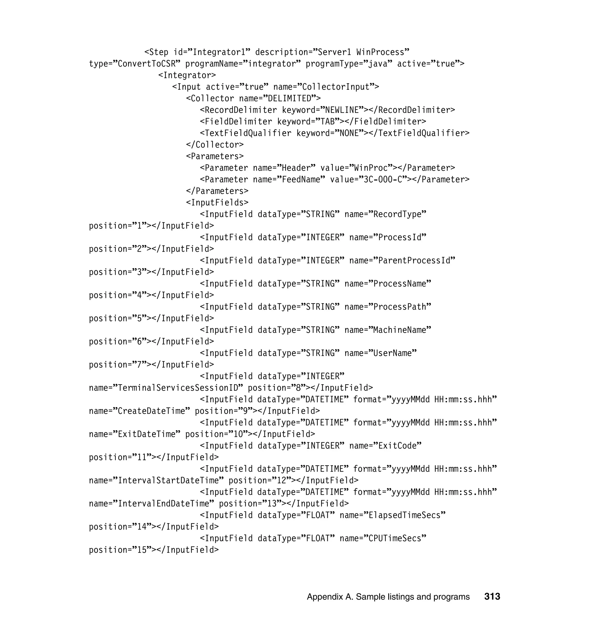 <Step id=”Integrator1” description=”Server1 WinProcess”
type=”ConvertToCSR” programName=”integrator” programType=”java” active=”true”>
               <Integrator>
                  <Input active=”true” name=”CollectorInput”>
                     <Collector name=”DELIMITED”>
                        <RecordDelimiter keyword=”NEWLINE”></RecordDelimiter>
                        <FieldDelimiter keyword=”TAB”></FieldDelimiter>
                        <TextFieldQualifier keyword=”NONE”></TextFieldQualifier>
                     </Collector>
                     <Parameters>
                        <Parameter name=”Header” value=”WinProc”></Parameter>
                        <Parameter name=”FeedName” value=”3C-000-C”></Parameter>
                     </Parameters>
                     <InputFields>
                        <InputField dataType=”STRING” name=”RecordType”
position=”1”></InputField>
                        <InputField dataType=”INTEGER” name=”ProcessId”
position=”2”></InputField>
                        <InputField dataType=”INTEGER” name=”ParentProcessId”
position=”3”></InputField>
                        <InputField dataType=”STRING” name=”ProcessName”
position=”4”></InputField>
                        <InputField dataType=”STRING” name=”ProcessPath”
position=”5”></InputField>
                        <InputField dataType=”STRING” name=”MachineName”
position=”6”></InputField>
                        <InputField dataType=”STRING” name=”UserName”
position=”7”></InputField>
                        <InputField dataType=”INTEGER”
name=”TerminalServicesSessionID” position=”8”></InputField>
                        <InputField dataType=”DATETIME” format=”yyyyMMdd HH:mm:ss.hhh”
name=”CreateDateTime” position=”9”></InputField>
                        <InputField dataType=”DATETIME” format=”yyyyMMdd HH:mm:ss.hhh”
name=”ExitDateTime” position=”10”></InputField>
                        <InputField dataType=”INTEGER” name=”ExitCode”
position=”11”></InputField>
                        <InputField dataType=”DATETIME” format=”yyyyMMdd HH:mm:ss.hhh”
name=”IntervalStartDateTime” position=”12”></InputField>
                        <InputField dataType=”DATETIME” format=”yyyyMMdd HH:mm:ss.hhh”
name=”IntervalEndDateTime” position=”13”></InputField>
                        <InputField dataType=”FLOAT” name=”ElapsedTimeSecs”
position=”14”></InputField>
                        <InputField dataType=”FLOAT” name=”CPUTimeSecs”
position=”15”></InputField>



                                             Appendix A. Sample listings and programs   313
 