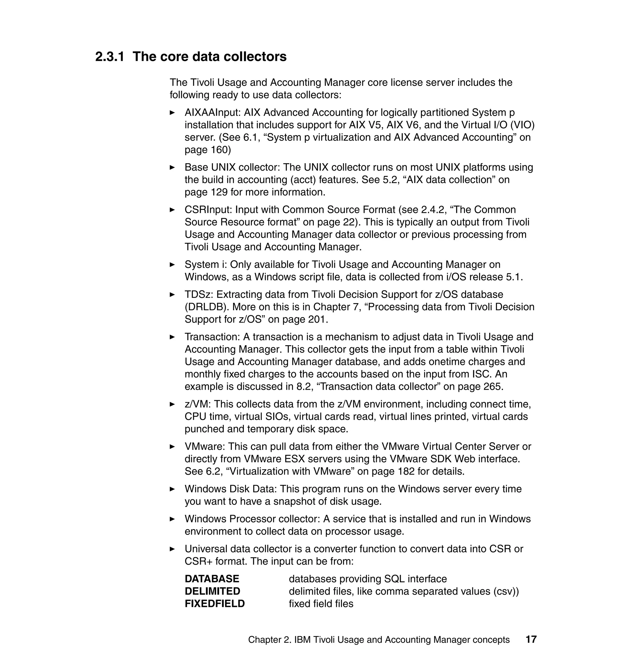 2.3.1 The core data collectors
           The Tivoli Usage and Accounting Manager core license server includes the
           following ready to use data collectors:
              AIXAAInput: AIX Advanced Accounting for logically partitioned System p
              installation that includes support for AIX V5, AIX V6, and the Virtual I/O (VIO)
              server. (See 6.1, “System p virtualization and AIX Advanced Accounting” on
              page 160)
              Base UNIX collector: The UNIX collector runs on most UNIX platforms using
              the build in accounting (acct) features. See 5.2, “AIX data collection” on
              page 129 for more information.
              CSRInput: Input with Common Source Format (see 2.4.2, “The Common
              Source Resource format” on page 22). This is typically an output from Tivoli
              Usage and Accounting Manager data collector or previous processing from
              Tivoli Usage and Accounting Manager.
              System i: Only available for Tivoli Usage and Accounting Manager on
              Windows, as a Windows script file, data is collected from i/OS release 5.1.
              TDSz: Extracting data from Tivoli Decision Support for z/OS database
              (DRLDB). More on this is in Chapter 7, “Processing data from Tivoli Decision
              Support for z/OS” on page 201.
              Transaction: A transaction is a mechanism to adjust data in Tivoli Usage and
              Accounting Manager. This collector gets the input from a table within Tivoli
              Usage and Accounting Manager database, and adds onetime charges and
              monthly fixed charges to the accounts based on the input from ISC. An
              example is discussed in 8.2, “Transaction data collector” on page 265.
              z/VM: This collects data from the z/VM environment, including connect time,
              CPU time, virtual SIOs, virtual cards read, virtual lines printed, virtual cards
              punched and temporary disk space.
              VMware: This can pull data from either the VMware Virtual Center Server or
              directly from VMware ESX servers using the VMware SDK Web interface.
              See 6.2, “Virtualization with VMware” on page 182 for details.
              Windows Disk Data: This program runs on the Windows server every time
              you want to have a snapshot of disk usage.
              Windows Processor collector: A service that is installed and run in Windows
              environment to collect data on processor usage.
              Universal data collector is a converter function to convert data into CSR or
              CSR+ format. The input can be from:
              DATABASE                databases providing SQL interface
              DELIMITED               delimited files, like comma separated values (csv))
              FIXEDFIELD              fixed field files


                            Chapter 2. IBM Tivoli Usage and Accounting Manager concepts      17
 