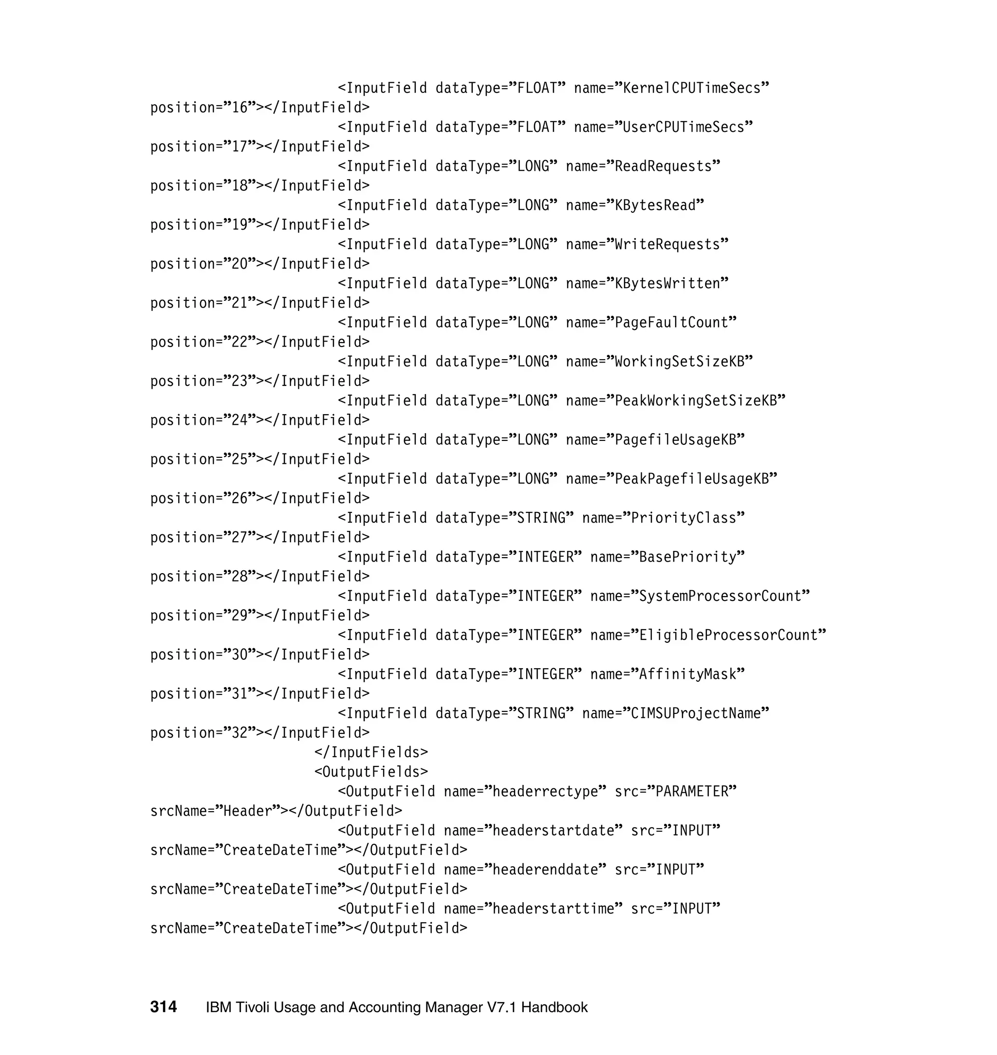 <InputField dataType=”FLOAT” name=”KernelCPUTimeSecs”
position=”16”></InputField>
                       <InputField dataType=”FLOAT” name=”UserCPUTimeSecs”
position=”17”></InputField>
                       <InputField dataType=”LONG” name=”ReadRequests”
position=”18”></InputField>
                       <InputField dataType=”LONG” name=”KBytesRead”
position=”19”></InputField>
                       <InputField dataType=”LONG” name=”WriteRequests”
position=”20”></InputField>
                       <InputField dataType=”LONG” name=”KBytesWritten”
position=”21”></InputField>
                       <InputField dataType=”LONG” name=”PageFaultCount”
position=”22”></InputField>
                       <InputField dataType=”LONG” name=”WorkingSetSizeKB”
position=”23”></InputField>
                       <InputField dataType=”LONG” name=”PeakWorkingSetSizeKB”
position=”24”></InputField>
                       <InputField dataType=”LONG” name=”PagefileUsageKB”
position=”25”></InputField>
                       <InputField dataType=”LONG” name=”PeakPagefileUsageKB”
position=”26”></InputField>
                       <InputField dataType=”STRING” name=”PriorityClass”
position=”27”></InputField>
                       <InputField dataType=”INTEGER” name=”BasePriority”
position=”28”></InputField>
                       <InputField dataType=”INTEGER” name=”SystemProcessorCount”
position=”29”></InputField>
                       <InputField dataType=”INTEGER” name=”EligibleProcessorCount”
position=”30”></InputField>
                       <InputField dataType=”INTEGER” name=”AffinityMask”
position=”31”></InputField>
                       <InputField dataType=”STRING” name=”CIMSUProjectName”
position=”32”></InputField>
                    </InputFields>
                    <OutputFields>
                       <OutputField name=”headerrectype” src=”PARAMETER”
srcName=”Header”></OutputField>
                       <OutputField name=”headerstartdate” src=”INPUT”
srcName=”CreateDateTime”></OutputField>
                       <OutputField name=”headerenddate” src=”INPUT”
srcName=”CreateDateTime”></OutputField>
                       <OutputField name=”headerstarttime” src=”INPUT”
srcName=”CreateDateTime”></OutputField>



314   IBM Tivoli Usage and Accounting Manager V7.1 Handbook
 