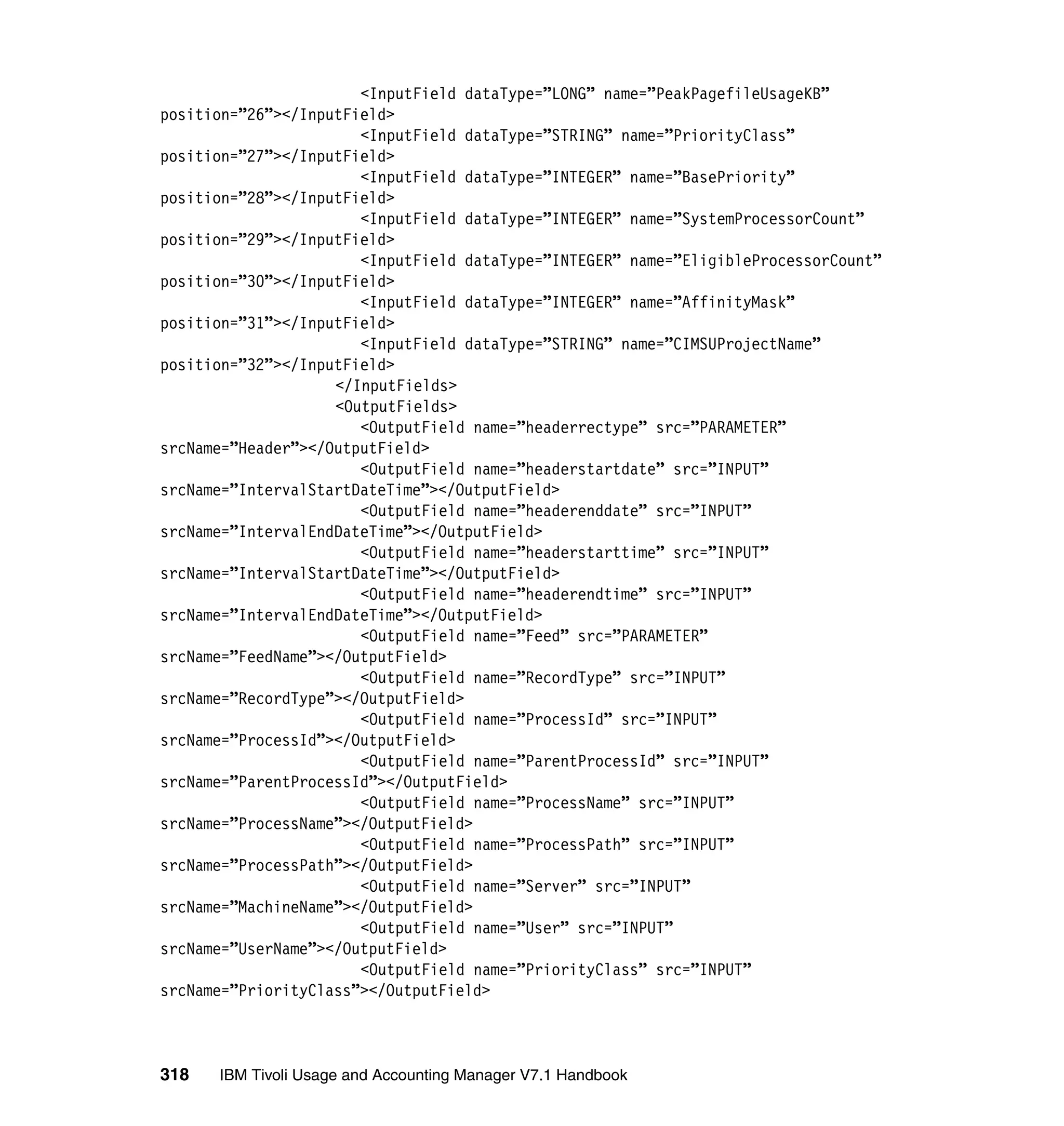 <InputField dataType=”LONG” name=”PeakPagefileUsageKB”
position=”26”></InputField>
                       <InputField dataType=”STRING” name=”PriorityClass”
position=”27”></InputField>
                       <InputField dataType=”INTEGER” name=”BasePriority”
position=”28”></InputField>
                       <InputField dataType=”INTEGER” name=”SystemProcessorCount”
position=”29”></InputField>
                       <InputField dataType=”INTEGER” name=”EligibleProcessorCount”
position=”30”></InputField>
                       <InputField dataType=”INTEGER” name=”AffinityMask”
position=”31”></InputField>
                       <InputField dataType=”STRING” name=”CIMSUProjectName”
position=”32”></InputField>
                    </InputFields>
                    <OutputFields>
                       <OutputField name=”headerrectype” src=”PARAMETER”
srcName=”Header”></OutputField>
                       <OutputField name=”headerstartdate” src=”INPUT”
srcName=”IntervalStartDateTime”></OutputField>
                       <OutputField name=”headerenddate” src=”INPUT”
srcName=”IntervalEndDateTime”></OutputField>
                       <OutputField name=”headerstarttime” src=”INPUT”
srcName=”IntervalStartDateTime”></OutputField>
                       <OutputField name=”headerendtime” src=”INPUT”
srcName=”IntervalEndDateTime”></OutputField>
                       <OutputField name=”Feed” src=”PARAMETER”
srcName=”FeedName”></OutputField>
                       <OutputField name=”RecordType” src=”INPUT”
srcName=”RecordType”></OutputField>
                       <OutputField name=”ProcessId” src=”INPUT”
srcName=”ProcessId”></OutputField>
                       <OutputField name=”ParentProcessId” src=”INPUT”
srcName=”ParentProcessId”></OutputField>
                       <OutputField name=”ProcessName” src=”INPUT”
srcName=”ProcessName”></OutputField>
                       <OutputField name=”ProcessPath” src=”INPUT”
srcName=”ProcessPath”></OutputField>
                       <OutputField name=”Server” src=”INPUT”
srcName=”MachineName”></OutputField>
                       <OutputField name=”User” src=”INPUT”
srcName=”UserName”></OutputField>
                       <OutputField name=”PriorityClass” src=”INPUT”
srcName=”PriorityClass”></OutputField>



318   IBM Tivoli Usage and Accounting Manager V7.1 Handbook
 