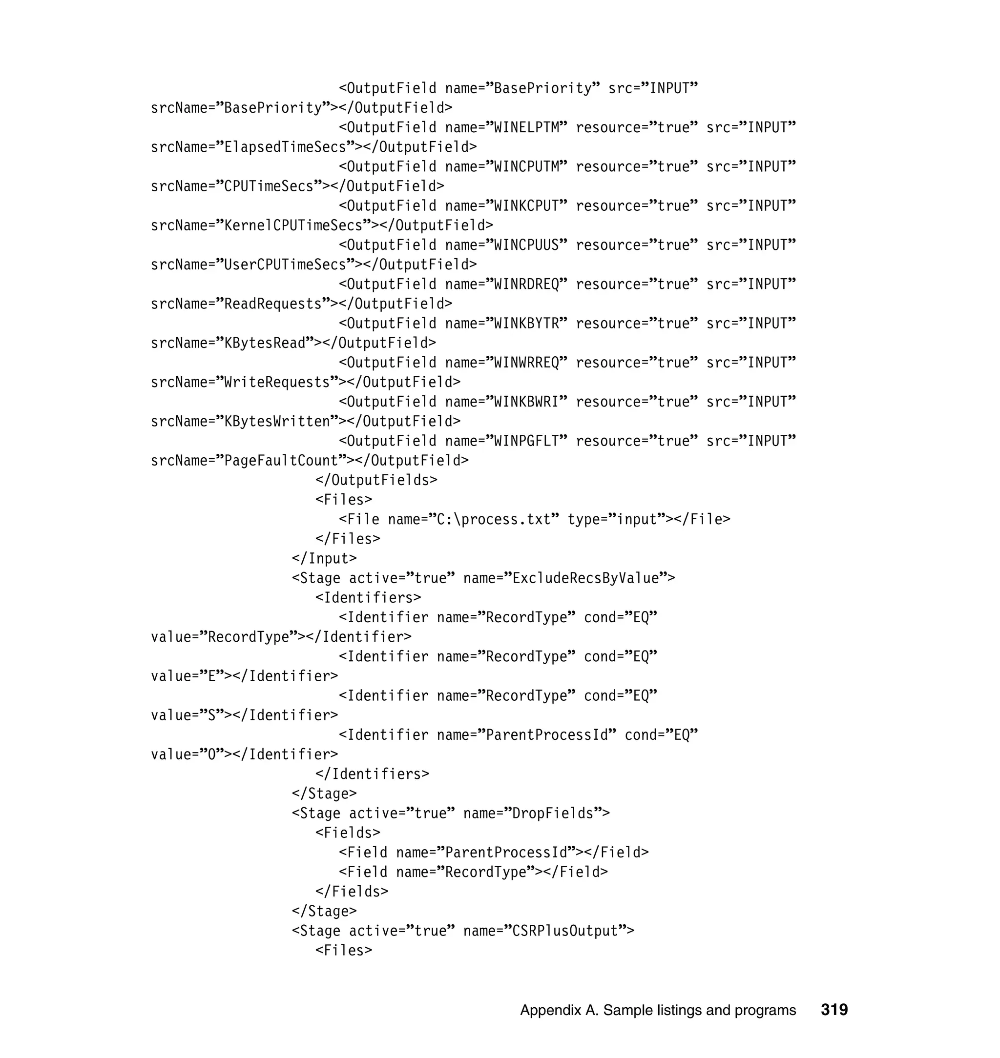 <OutputField name=”BasePriority” src=”INPUT”
srcName=”BasePriority”></OutputField>
                        <OutputField name=”WINELPTM” resource=”true” src=”INPUT”
srcName=”ElapsedTimeSecs”></OutputField>
                        <OutputField name=”WINCPUTM” resource=”true” src=”INPUT”
srcName=”CPUTimeSecs”></OutputField>
                        <OutputField name=”WINKCPUT” resource=”true” src=”INPUT”
srcName=”KernelCPUTimeSecs”></OutputField>
                        <OutputField name=”WINCPUUS” resource=”true” src=”INPUT”
srcName=”UserCPUTimeSecs”></OutputField>
                        <OutputField name=”WINRDREQ” resource=”true” src=”INPUT”
srcName=”ReadRequests”></OutputField>
                        <OutputField name=”WINKBYTR” resource=”true” src=”INPUT”
srcName=”KBytesRead”></OutputField>
                        <OutputField name=”WINWRREQ” resource=”true” src=”INPUT”
srcName=”WriteRequests”></OutputField>
                        <OutputField name=”WINKBWRI” resource=”true” src=”INPUT”
srcName=”KBytesWritten”></OutputField>
                        <OutputField name=”WINPGFLT” resource=”true” src=”INPUT”
srcName=”PageFaultCount”></OutputField>
                    </OutputFields>
                    <Files>
                        <File name=”C:process.txt” type=”input”></File>
                    </Files>
                 </Input>
                 <Stage active=”true” name=”ExcludeRecsByValue”>
                    <Identifiers>
                        <Identifier name=”RecordType” cond=”EQ”
value=”RecordType”></Identifier>
                        <Identifier name=”RecordType” cond=”EQ”
value=”E”></Identifier>
                        <Identifier name=”RecordType” cond=”EQ”
value=”S”></Identifier>
                        <Identifier name=”ParentProcessId” cond=”EQ”
value=”0”></Identifier>
                    </Identifiers>
                 </Stage>
                 <Stage active=”true” name=”DropFields”>
                    <Fields>
                        <Field name=”ParentProcessId”></Field>
                        <Field name=”RecordType”></Field>
                    </Fields>
                 </Stage>
                 <Stage active=”true” name=”CSRPlusOutput”>
                    <Files>


                                             Appendix A. Sample listings and programs   319
 