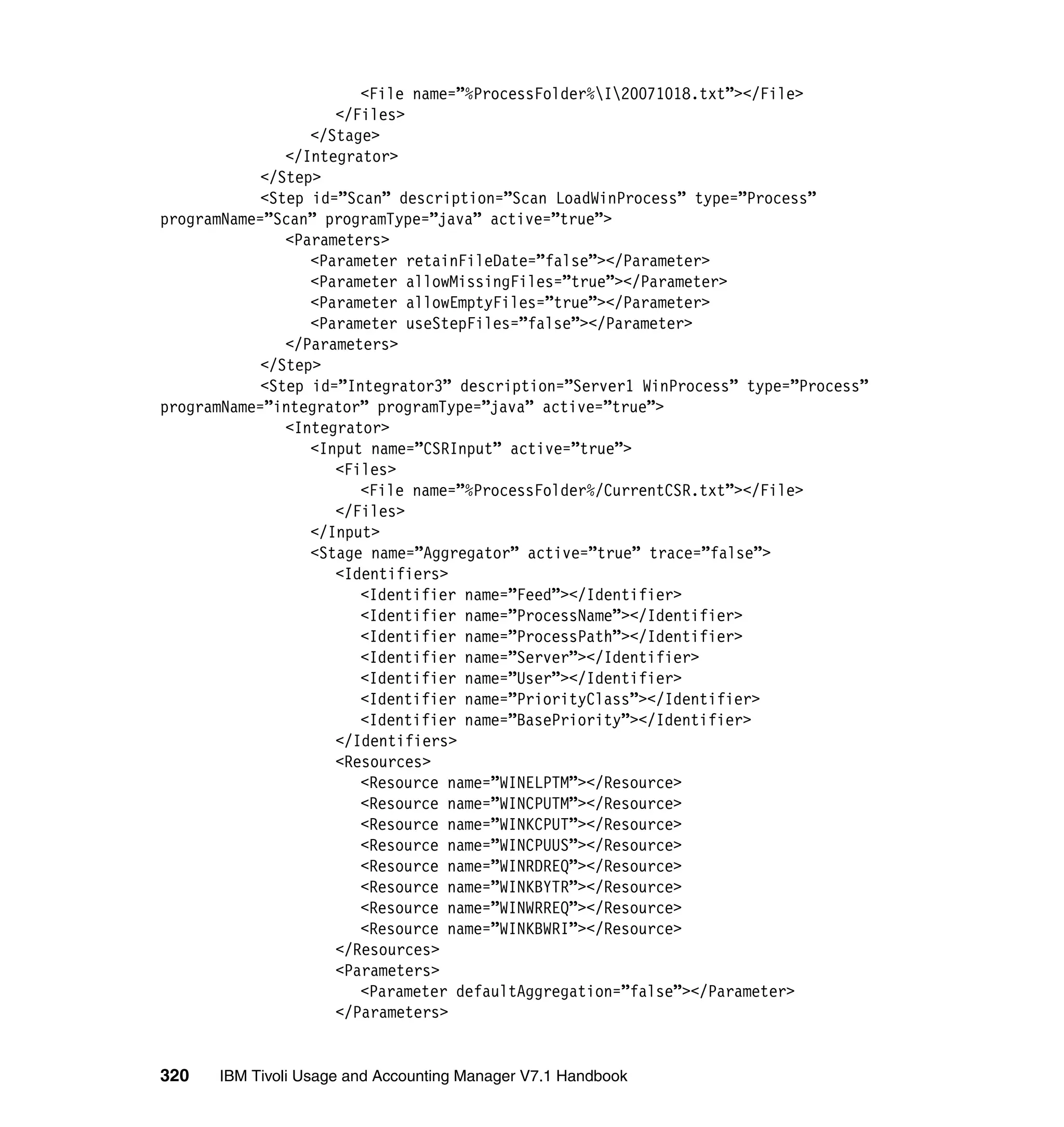 <File name=”%ProcessFolder%I20071018.txt”></File>
                     </Files>
                  </Stage>
               </Integrator>
            </Step>
            <Step id=”Scan” description=”Scan LoadWinProcess” type=”Process”
programName=”Scan” programType=”java” active=”true”>
               <Parameters>
                  <Parameter retainFileDate=”false”></Parameter>
                  <Parameter allowMissingFiles=”true”></Parameter>
                  <Parameter allowEmptyFiles=”true”></Parameter>
                  <Parameter useStepFiles=”false”></Parameter>
               </Parameters>
            </Step>
            <Step id=”Integrator3” description=”Server1 WinProcess” type=”Process”
programName=”integrator” programType=”java” active=”true”>
               <Integrator>
                  <Input name=”CSRInput” active=”true”>
                     <Files>
                        <File name=”%ProcessFolder%/CurrentCSR.txt”></File>
                     </Files>
                  </Input>
                  <Stage name=”Aggregator” active=”true” trace=”false”>
                     <Identifiers>
                        <Identifier name=”Feed”></Identifier>
                        <Identifier name=”ProcessName”></Identifier>
                        <Identifier name=”ProcessPath”></Identifier>
                        <Identifier name=”Server”></Identifier>
                        <Identifier name=”User”></Identifier>
                        <Identifier name=”PriorityClass”></Identifier>
                        <Identifier name=”BasePriority”></Identifier>
                     </Identifiers>
                     <Resources>
                        <Resource name=”WINELPTM”></Resource>
                        <Resource name=”WINCPUTM”></Resource>
                        <Resource name=”WINKCPUT”></Resource>
                        <Resource name=”WINCPUUS”></Resource>
                        <Resource name=”WINRDREQ”></Resource>
                        <Resource name=”WINKBYTR”></Resource>
                        <Resource name=”WINWRREQ”></Resource>
                        <Resource name=”WINKBWRI”></Resource>
                     </Resources>
                     <Parameters>
                        <Parameter defaultAggregation=”false”></Parameter>
                     </Parameters>


320   IBM Tivoli Usage and Accounting Manager V7.1 Handbook
 
