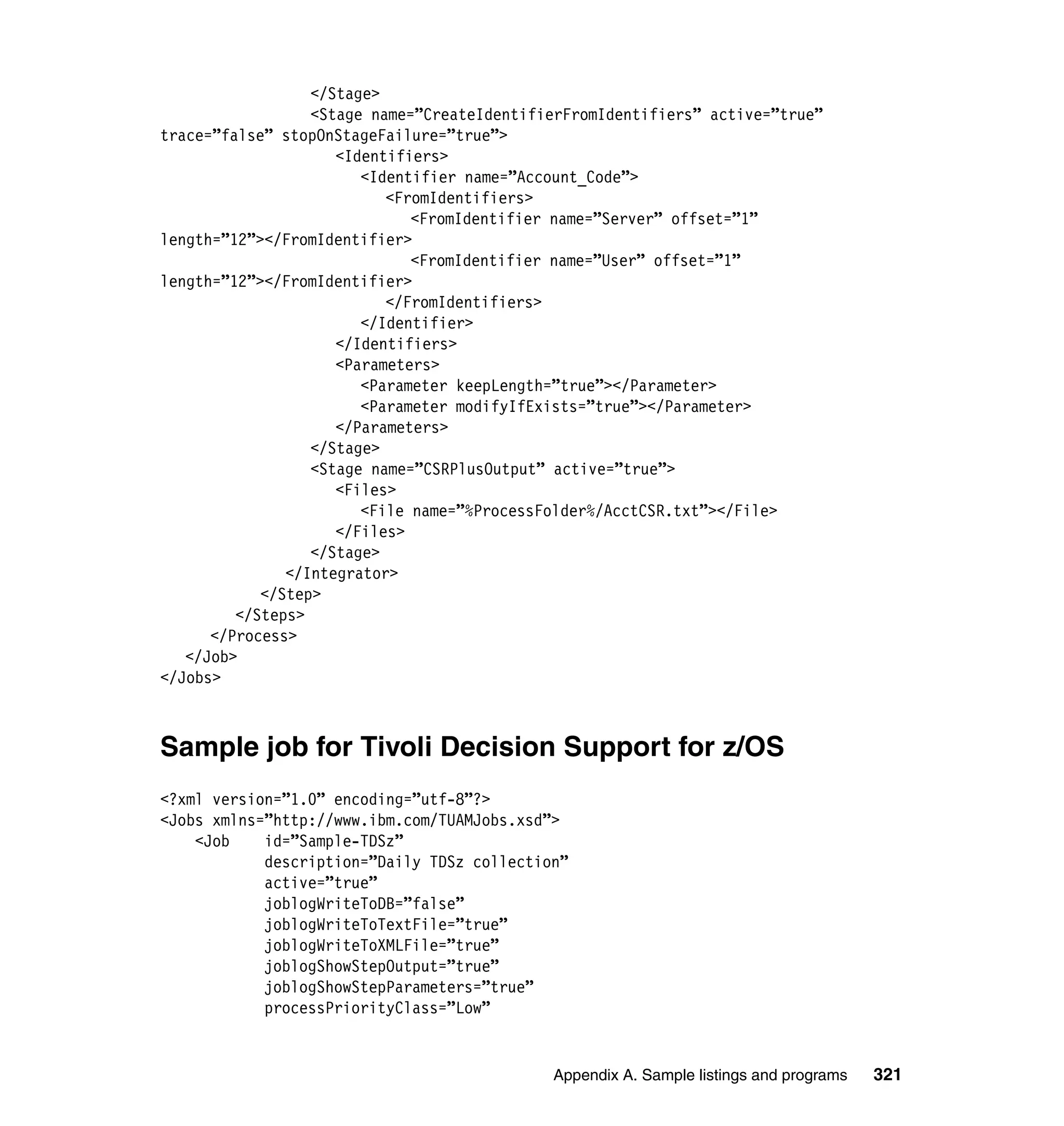 </Stage>
                  <Stage name=”CreateIdentifierFromIdentifiers” active=”true”
trace=”false” stopOnStageFailure=”true”>
                     <Identifiers>
                        <Identifier name=”Account_Code”>
                           <FromIdentifiers>
                              <FromIdentifier name=”Server” offset=”1”
length=”12”></FromIdentifier>
                              <FromIdentifier name=”User” offset=”1”
length=”12”></FromIdentifier>
                           </FromIdentifiers>
                        </Identifier>
                     </Identifiers>
                     <Parameters>
                        <Parameter keepLength=”true”></Parameter>
                        <Parameter modifyIfExists=”true”></Parameter>
                     </Parameters>
                  </Stage>
                  <Stage name=”CSRPlusOutput” active=”true”>
                     <Files>
                        <File name=”%ProcessFolder%/AcctCSR.txt”></File>
                     </Files>
                  </Stage>
               </Integrator>
            </Step>
         </Steps>
      </Process>
   </Job>
</Jobs>



Sample job for Tivoli Decision Support for z/OS
<?xml version=”1.0” encoding=”utf-8”?>
<Jobs xmlns=”http://www.ibm.com/TUAMJobs.xsd”>
    <Job    id=”Sample-TDSz”
            description=”Daily TDSz collection”
            active=”true”
            joblogWriteToDB=”false”
            joblogWriteToTextFile=”true”
            joblogWriteToXMLFile=”true”
            joblogShowStepOutput=”true”
            joblogShowStepParameters=”true”
            processPriorityClass=”Low”


                                             Appendix A. Sample listings and programs   321
 