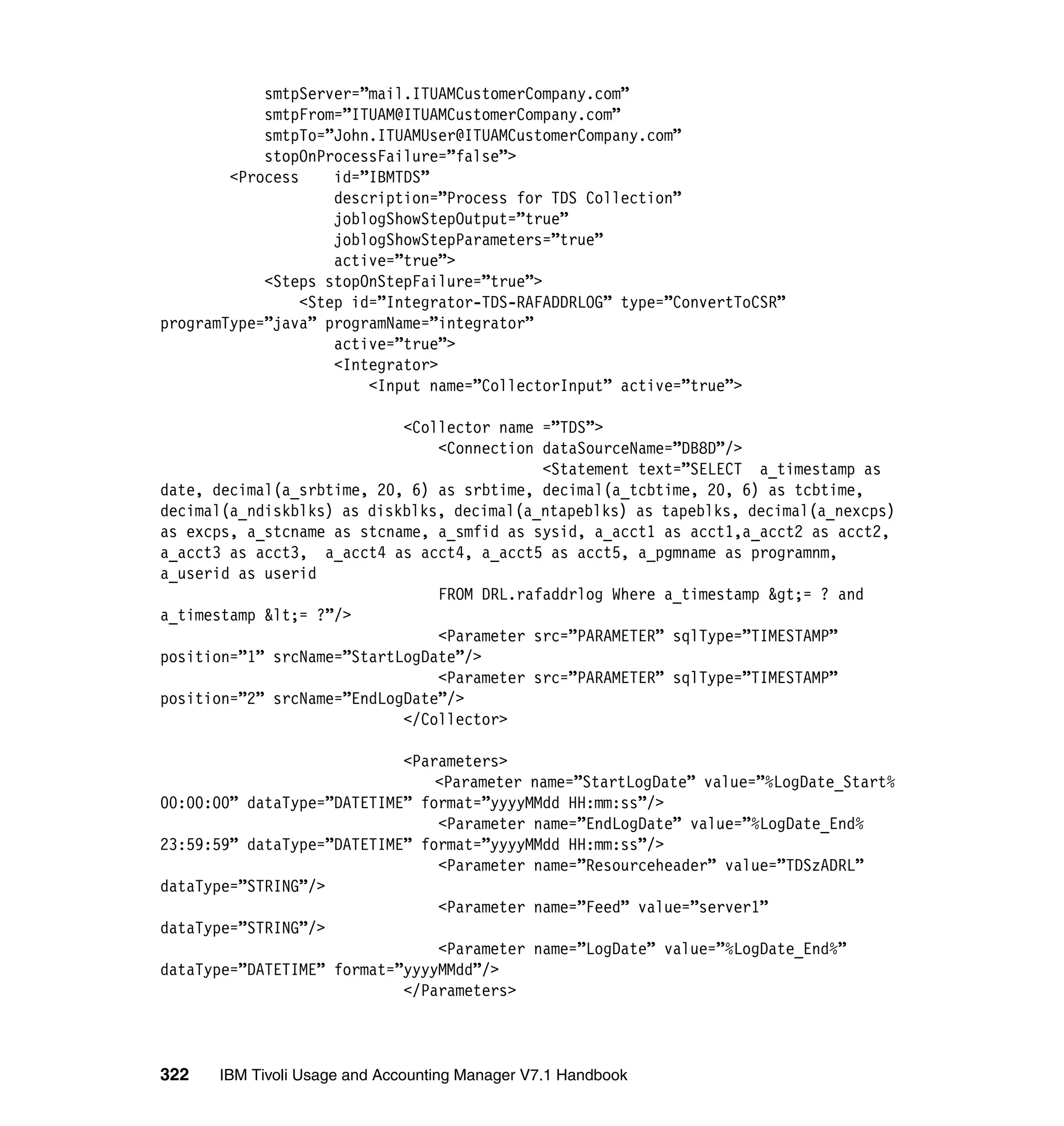 smtpServer=”mail.ITUAMCustomerCompany.com”
            smtpFrom=”ITUAM@ITUAMCustomerCompany.com”
            smtpTo=”John.ITUAMUser@ITUAMCustomerCompany.com”
            stopOnProcessFailure=”false”>
        <Process     id=”IBMTDS”
                     description=”Process for TDS Collection”
                     joblogShowStepOutput=”true”
                     joblogShowStepParameters=”true”
                     active=”true”>
            <Steps stopOnStepFailure=”true”>
                 <Step id=”Integrator-TDS-RAFADDRLOG” type=”ConvertToCSR”
programType=”java” programName=”integrator”
                     active=”true”>
                     <Integrator>
                         <Input name=”CollectorInput” active=”true”>

                            <Collector name =”TDS”>
                                <Connection dataSourceName=”DB8D”/>
                                            <Statement text=”SELECT a_timestamp as
date, decimal(a_srbtime, 20, 6) as srbtime, decimal(a_tcbtime, 20, 6) as tcbtime,
decimal(a_ndiskblks) as diskblks, decimal(a_ntapeblks) as tapeblks, decimal(a_nexcps)
as excps, a_stcname as stcname, a_smfid as sysid, a_acct1 as acct1,a_acct2 as acct2,
a_acct3 as acct3, a_acct4 as acct4, a_acct5 as acct5, a_pgmname as programnm,
a_userid as userid
                                FROM DRL.rafaddrlog Where a_timestamp &gt;= ? and
a_timestamp &lt;= ?”/>
                                <Parameter src=”PARAMETER” sqlType=”TIMESTAMP”
position=”1” srcName=”StartLogDate”/>
                                <Parameter src=”PARAMETER” sqlType=”TIMESTAMP”
position=”2” srcName=”EndLogDate”/>
                            </Collector>

                            <Parameters>
                                <Parameter name=”StartLogDate” value=”%LogDate_Start%
00:00:00” dataType=”DATETIME” format=”yyyyMMdd HH:mm:ss”/>
                                <Parameter name=”EndLogDate” value=”%LogDate_End%
23:59:59” dataType=”DATETIME” format=”yyyyMMdd HH:mm:ss”/>
                                <Parameter name=”Resourceheader” value=”TDSzADRL”
dataType=”STRING”/>
                                <Parameter name=”Feed” value=”server1”
dataType=”STRING”/>
                                <Parameter name=”LogDate” value=”%LogDate_End%”
dataType=”DATETIME” format=”yyyyMMdd”/>
                            </Parameters>



322   IBM Tivoli Usage and Accounting Manager V7.1 Handbook
 