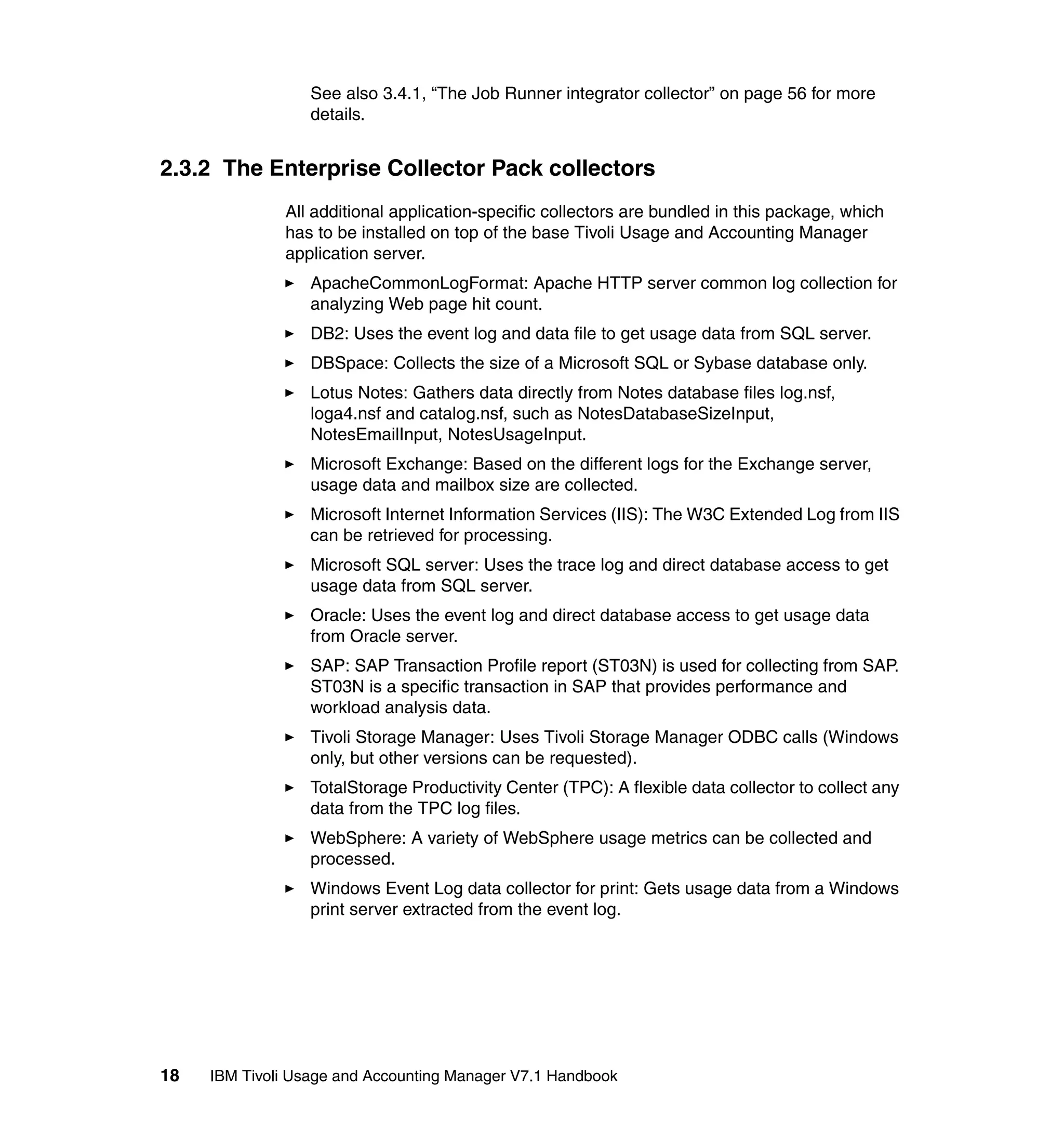 See also 3.4.1, “The Job Runner integrator collector” on page 56 for more
                  details.


2.3.2 The Enterprise Collector Pack collectors
              All additional application-specific collectors are bundled in this package, which
              has to be installed on top of the base Tivoli Usage and Accounting Manager
              application server.
                  ApacheCommonLogFormat: Apache HTTP server common log collection for
                  analyzing Web page hit count.
                  DB2: Uses the event log and data file to get usage data from SQL server.
                  DBSpace: Collects the size of a Microsoft SQL or Sybase database only.
                  Lotus Notes: Gathers data directly from Notes database files log.nsf,
                  loga4.nsf and catalog.nsf, such as NotesDatabaseSizeInput,
                  NotesEmailInput, NotesUsageInput.
                  Microsoft Exchange: Based on the different logs for the Exchange server,
                  usage data and mailbox size are collected.
                  Microsoft Internet Information Services (IIS): The W3C Extended Log from IIS
                  can be retrieved for processing.
                  Microsoft SQL server: Uses the trace log and direct database access to get
                  usage data from SQL server.
                  Oracle: Uses the event log and direct database access to get usage data
                  from Oracle server.
                  SAP: SAP Transaction Profile report (ST03N) is used for collecting from SAP.
                  ST03N is a specific transaction in SAP that provides performance and
                  workload analysis data.
                  Tivoli Storage Manager: Uses Tivoli Storage Manager ODBC calls (Windows
                  only, but other versions can be requested).
                  TotalStorage Productivity Center (TPC): A flexible data collector to collect any
                  data from the TPC log files.
                  WebSphere: A variety of WebSphere usage metrics can be collected and
                  processed.
                  Windows Event Log data collector for print: Gets usage data from a Windows
                  print server extracted from the event log.




18   IBM Tivoli Usage and Accounting Manager V7.1 Handbook
 