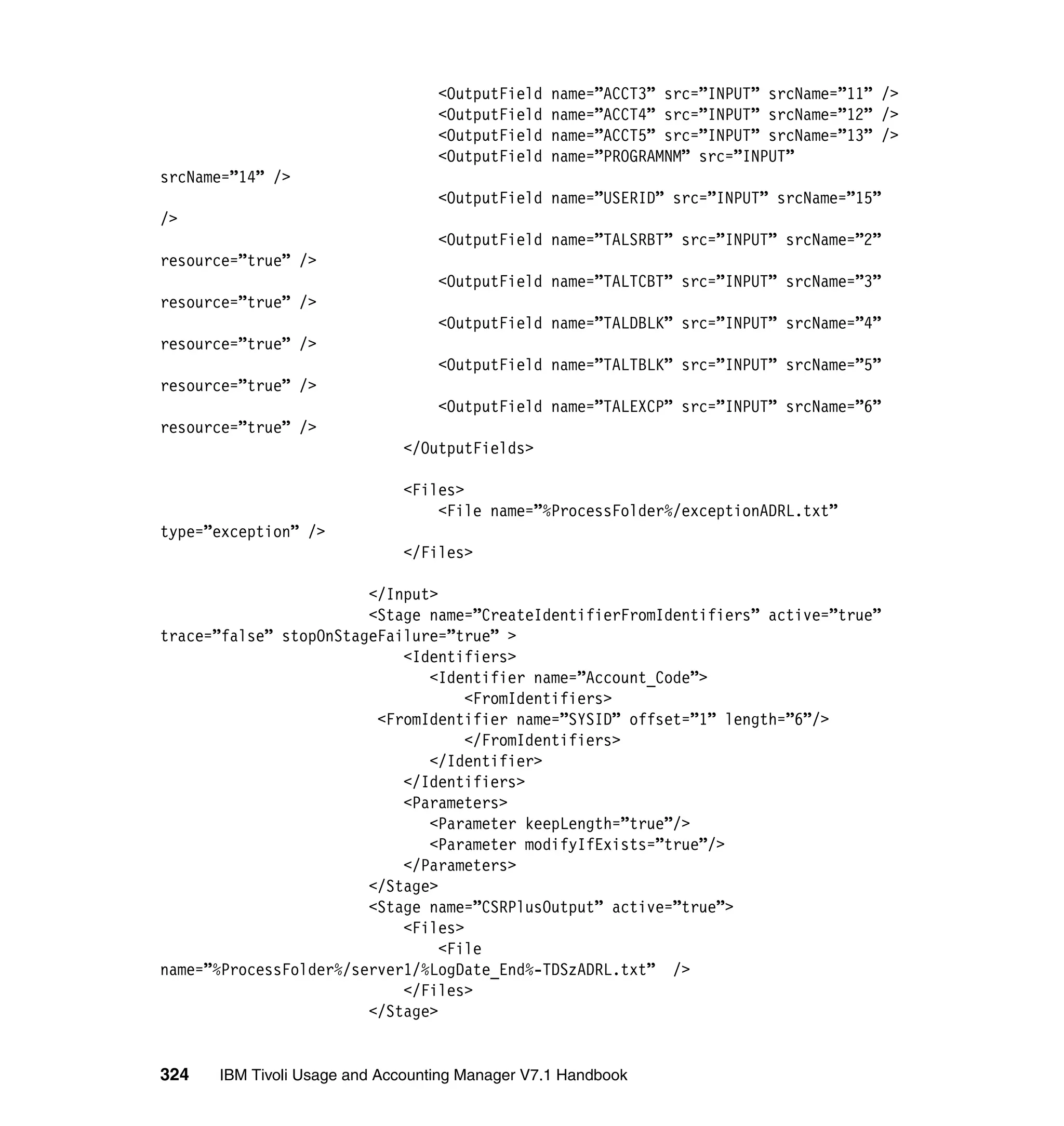 <OutputField   name=”ACCT3” src=”INPUT” srcName=”11” />
                                  <OutputField   name=”ACCT4” src=”INPUT” srcName=”12” />
                                  <OutputField   name=”ACCT5” src=”INPUT” srcName=”13” />
                                  <OutputField   name=”PROGRAMNM” src=”INPUT”
srcName=”14” />
                                  <OutputField name=”USERID” src=”INPUT” srcName=”15”
/>
                                  <OutputField name=”TALSRBT” src=”INPUT” srcName=”2”
resource=”true” />
                                  <OutputField name=”TALTCBT” src=”INPUT” srcName=”3”
resource=”true” />
                                  <OutputField name=”TALDBLK” src=”INPUT” srcName=”4”
resource=”true” />
                                  <OutputField name=”TALTBLK” src=”INPUT” srcName=”5”
resource=”true” />
                                  <OutputField name=”TALEXCP” src=”INPUT” srcName=”6”
resource=”true” />
                             </OutputFields>

                             <Files>
                                 <File name=”%ProcessFolder%/exceptionADRL.txt”
type=”exception” />
                             </Files>

                        </Input>
                        <Stage name=”CreateIdentifierFromIdentifiers” active=”true”
trace=”false” stopOnStageFailure=”true” >
                            <Identifiers>
                               <Identifier name=”Account_Code”>
                                    <FromIdentifiers>
                         <FromIdentifier name=”SYSID” offset=”1” length=”6”/>
                                    </FromIdentifiers>
                               </Identifier>
                            </Identifiers>
                            <Parameters>
                               <Parameter keepLength=”true”/>
                               <Parameter modifyIfExists=”true”/>
                            </Parameters>
                        </Stage>
                        <Stage name=”CSRPlusOutput” active=”true”>
                            <Files>
                                 <File
name=”%ProcessFolder%/server1/%LogDate_End%-TDSzADRL.txt” />
                            </Files>
                        </Stage>


324   IBM Tivoli Usage and Accounting Manager V7.1 Handbook
 