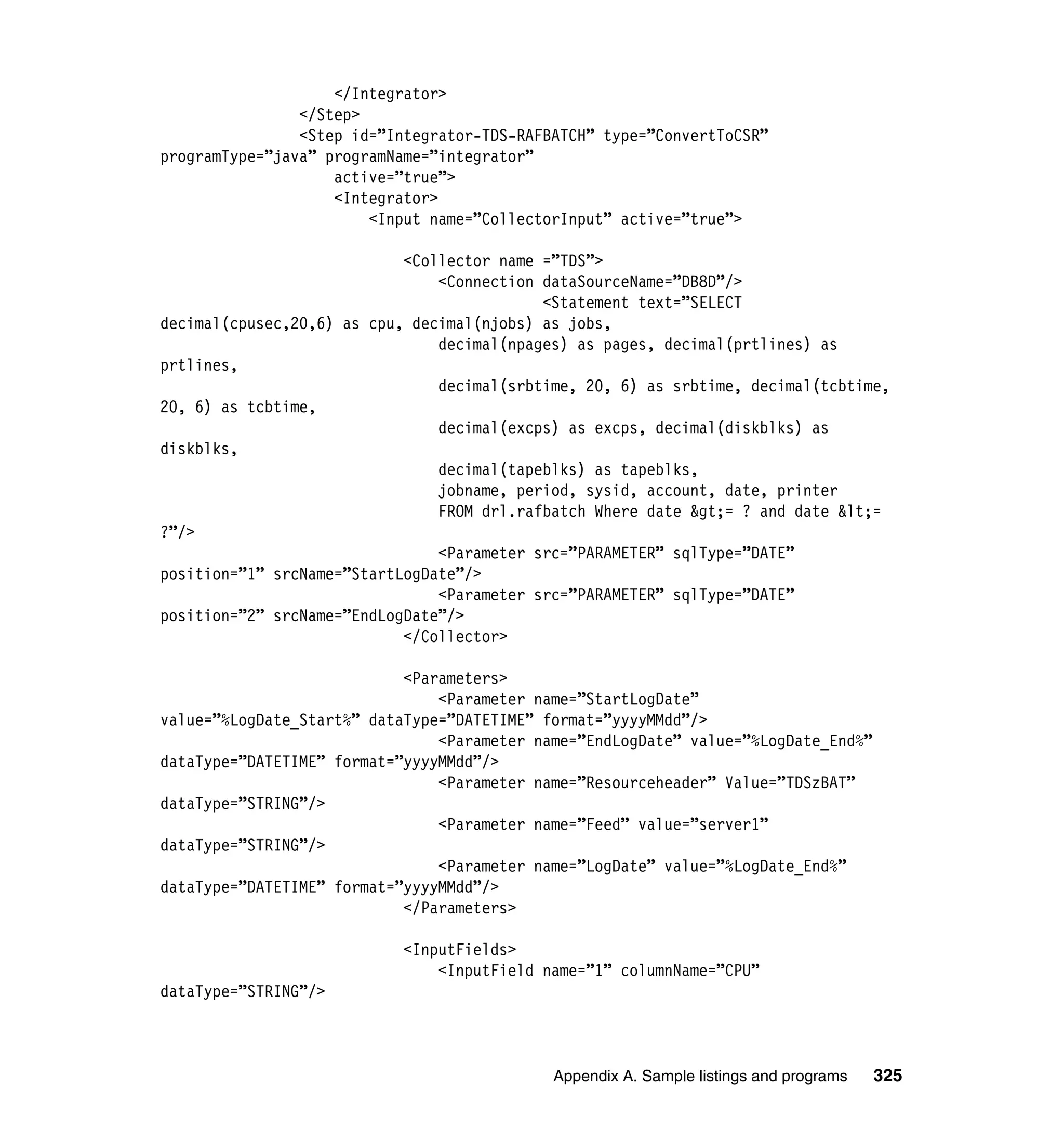 </Integrator>
                </Step>
                <Step id=”Integrator-TDS-RAFBATCH” type=”ConvertToCSR”
programType=”java” programName=”integrator”
                    active=”true”>
                    <Integrator>
                        <Input name=”CollectorInput” active=”true”>

                            <Collector name =”TDS”>
                                <Connection dataSourceName=”DB8D”/>
                                            <Statement text=”SELECT
decimal(cpusec,20,6) as cpu, decimal(njobs) as jobs,
                                decimal(npages) as pages, decimal(prtlines) as
prtlines,
                                decimal(srbtime, 20, 6) as srbtime, decimal(tcbtime,
20, 6) as tcbtime,
                                decimal(excps) as excps, decimal(diskblks) as
diskblks,
                                decimal(tapeblks) as tapeblks,
                                jobname, period, sysid, account, date, printer
                                FROM drl.rafbatch Where date &gt;= ? and date &lt;=
?”/>
                                <Parameter src=”PARAMETER” sqlType=”DATE”
position=”1” srcName=”StartLogDate”/>
                                <Parameter src=”PARAMETER” sqlType=”DATE”
position=”2” srcName=”EndLogDate”/>
                            </Collector>

                            <Parameters>
                                <Parameter name=”StartLogDate”
value=”%LogDate_Start%” dataType=”DATETIME” format=”yyyyMMdd”/>
                                <Parameter name=”EndLogDate” value=”%LogDate_End%”
dataType=”DATETIME” format=”yyyyMMdd”/>
                                <Parameter name=”Resourceheader” Value=”TDSzBAT”
dataType=”STRING”/>
                                <Parameter name=”Feed” value=”server1”
dataType=”STRING”/>
                                <Parameter name=”LogDate” value=”%LogDate_End%”
dataType=”DATETIME” format=”yyyyMMdd”/>
                            </Parameters>

                            <InputFields>
                                <InputField name=”1” columnName=”CPU”
dataType=”STRING”/>



                                             Appendix A. Sample listings and programs   325
 