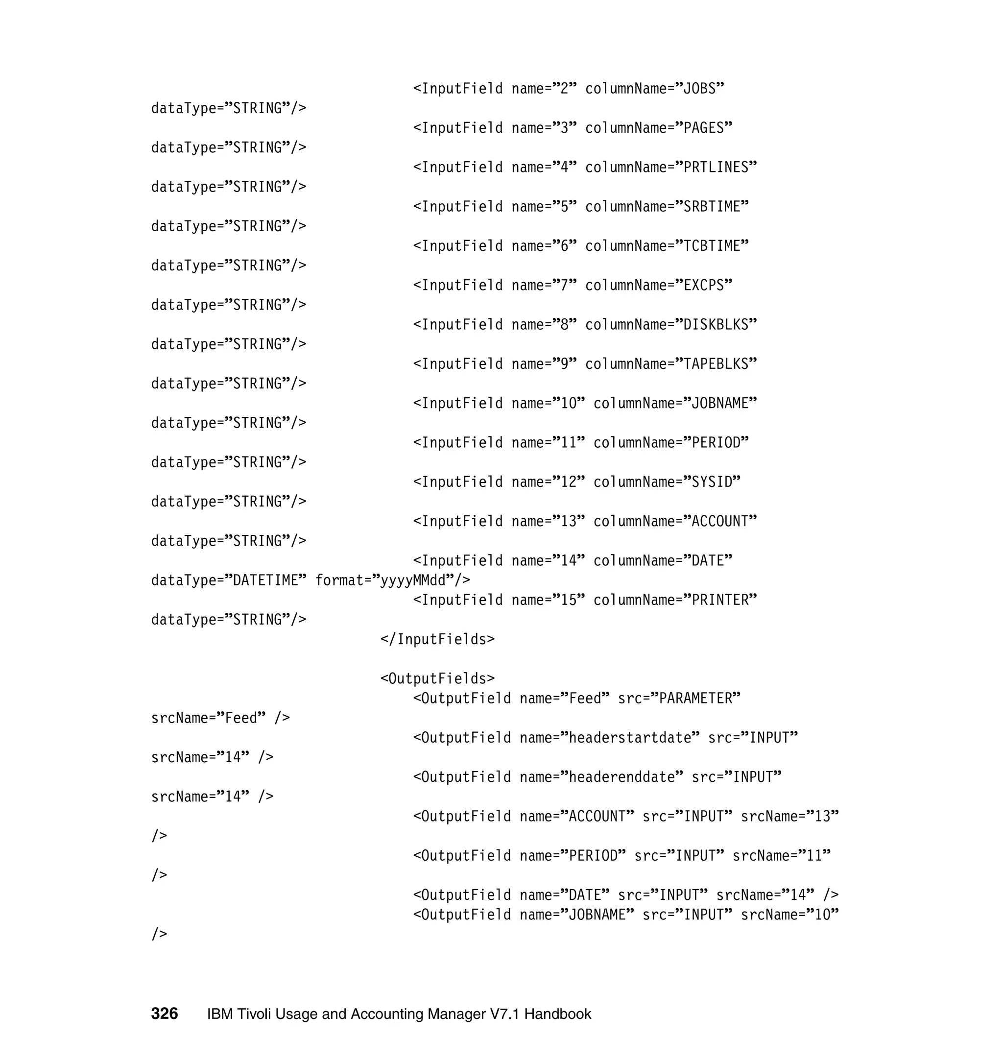 <InputField name=”2” columnName=”JOBS”
dataType=”STRING”/>
                                  <InputField name=”3” columnName=”PAGES”
dataType=”STRING”/>
                                  <InputField name=”4” columnName=”PRTLINES”
dataType=”STRING”/>
                                  <InputField name=”5” columnName=”SRBTIME”
dataType=”STRING”/>
                                  <InputField name=”6” columnName=”TCBTIME”
dataType=”STRING”/>
                                  <InputField name=”7” columnName=”EXCPS”
dataType=”STRING”/>
                                  <InputField name=”8” columnName=”DISKBLKS”
dataType=”STRING”/>
                                  <InputField name=”9” columnName=”TAPEBLKS”
dataType=”STRING”/>
                                  <InputField name=”10” columnName=”JOBNAME”
dataType=”STRING”/>
                                  <InputField name=”11” columnName=”PERIOD”
dataType=”STRING”/>
                                  <InputField name=”12” columnName=”SYSID”
dataType=”STRING”/>
                                  <InputField name=”13” columnName=”ACCOUNT”
dataType=”STRING”/>
                                <InputField name=”14” columnName=”DATE”
dataType=”DATETIME” format=”yyyyMMdd”/>
                                <InputField name=”15” columnName=”PRINTER”
dataType=”STRING”/>
                            </InputFields>

                             <OutputFields>
                                 <OutputField name=”Feed” src=”PARAMETER”
srcName=”Feed” />
                                  <OutputField name=”headerstartdate” src=”INPUT”
srcName=”14” />
                                  <OutputField name=”headerenddate” src=”INPUT”
srcName=”14” />
                                  <OutputField name=”ACCOUNT” src=”INPUT” srcName=”13”
/>
                                  <OutputField name=”PERIOD” src=”INPUT” srcName=”11”
/>
                                  <OutputField name=”DATE” src=”INPUT” srcName=”14” />
                                  <OutputField name=”JOBNAME” src=”INPUT” srcName=”10”
/>



326   IBM Tivoli Usage and Accounting Manager V7.1 Handbook
 