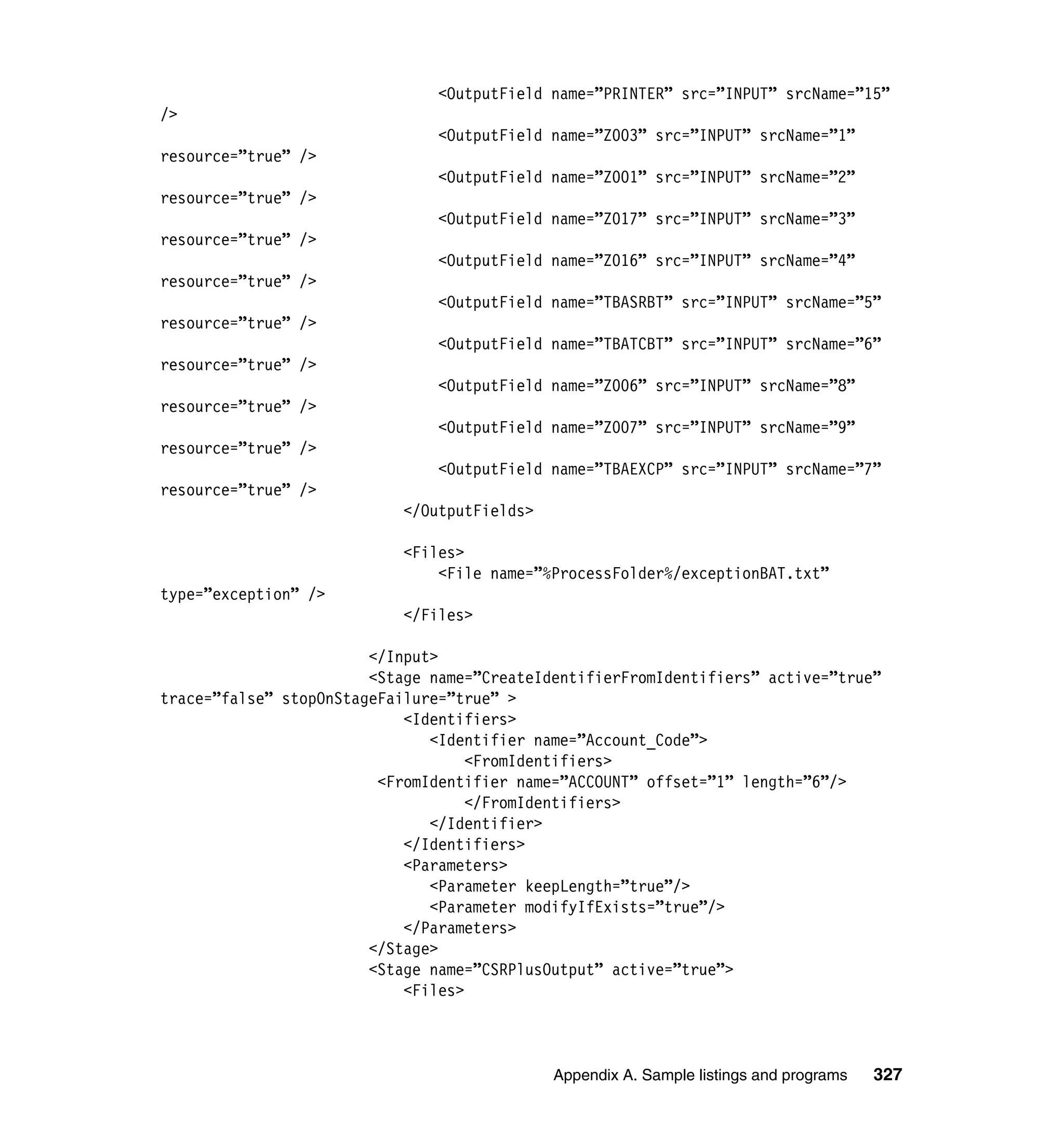 <OutputField name=”PRINTER” src=”INPUT” srcName=”15”
/>
                               <OutputField name=”Z003” src=”INPUT” srcName=”1”
resource=”true” />
                               <OutputField name=”Z001” src=”INPUT” srcName=”2”
resource=”true” />
                               <OutputField name=”Z017” src=”INPUT” srcName=”3”
resource=”true” />
                               <OutputField name=”Z016” src=”INPUT” srcName=”4”
resource=”true” />
                               <OutputField name=”TBASRBT” src=”INPUT” srcName=”5”
resource=”true” />
                               <OutputField name=”TBATCBT” src=”INPUT” srcName=”6”
resource=”true” />
                               <OutputField name=”Z006” src=”INPUT” srcName=”8”
resource=”true” />
                               <OutputField name=”Z007” src=”INPUT” srcName=”9”
resource=”true” />
                               <OutputField name=”TBAEXCP” src=”INPUT” srcName=”7”
resource=”true” />
                           </OutputFields>

                           <Files>
                               <File name=”%ProcessFolder%/exceptionBAT.txt”
type=”exception” />
                           </Files>

                        </Input>
                        <Stage name=”CreateIdentifierFromIdentifiers” active=”true”
trace=”false” stopOnStageFailure=”true” >
                            <Identifiers>
                               <Identifier name=”Account_Code”>
                                    <FromIdentifiers>
                         <FromIdentifier name=”ACCOUNT” offset=”1” length=”6”/>
                                    </FromIdentifiers>
                               </Identifier>
                            </Identifiers>
                            <Parameters>
                               <Parameter keepLength=”true”/>
                               <Parameter modifyIfExists=”true”/>
                            </Parameters>
                        </Stage>
                        <Stage name=”CSRPlusOutput” active=”true”>
                            <Files>



                                             Appendix A. Sample listings and programs   327
 