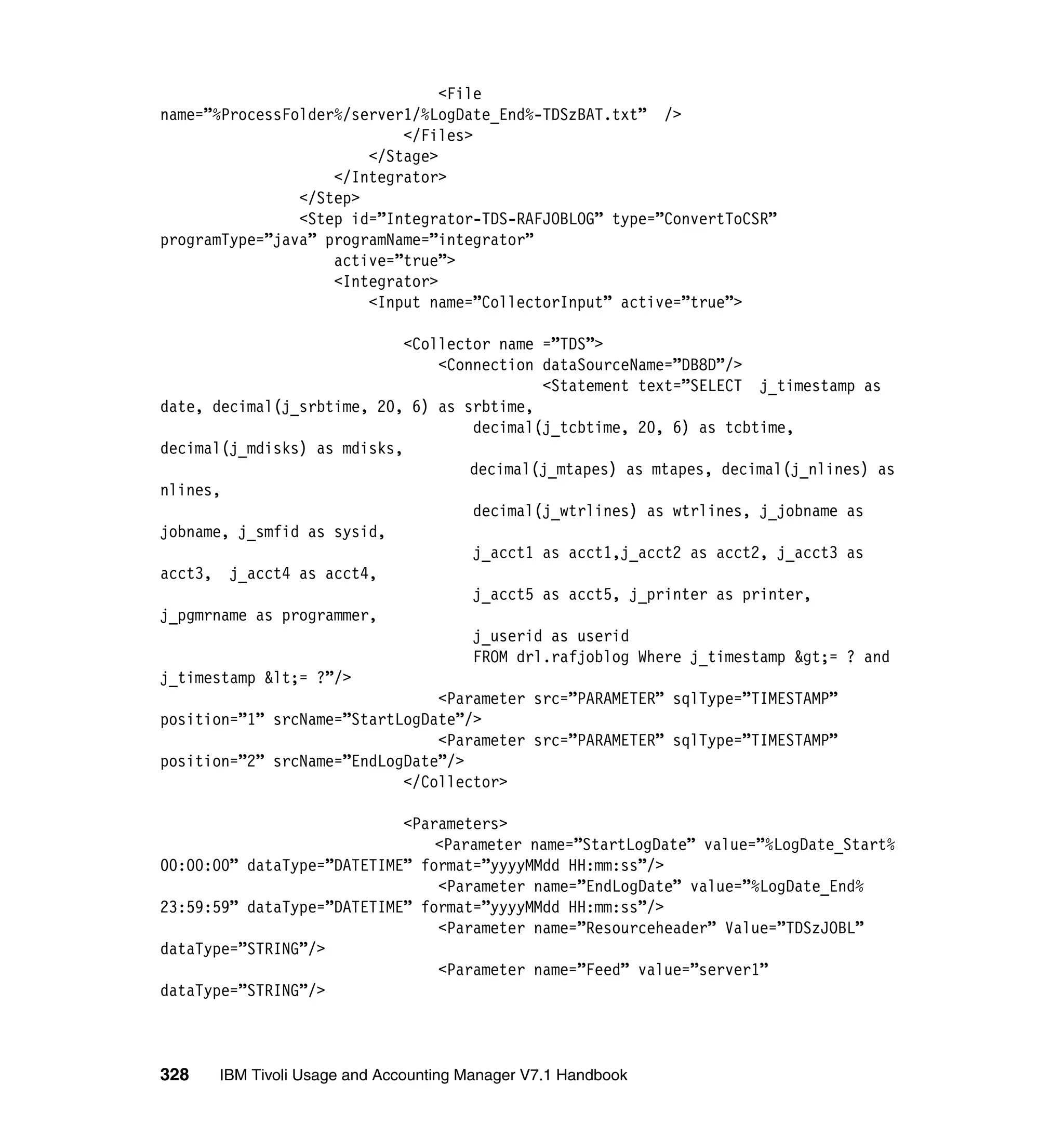 <File
name=”%ProcessFolder%/server1/%LogDate_End%-TDSzBAT.txt” />
                            </Files>
                        </Stage>
                    </Integrator>
                </Step>
                <Step id=”Integrator-TDS-RAFJOBLOG” type=”ConvertToCSR”
programType=”java” programName=”integrator”
                    active=”true”>
                    <Integrator>
                        <Input name=”CollectorInput” active=”true”>

                             <Collector name =”TDS”>
                                 <Connection dataSourceName=”DB8D”/>
                                             <Statement text=”SELECT j_timestamp as
date, decimal(j_srbtime, 20, 6) as srbtime,
                                     decimal(j_tcbtime, 20, 6) as tcbtime,
decimal(j_mdisks) as mdisks,
                                     decimal(j_mtapes) as mtapes, decimal(j_nlines) as
nlines,
                                     decimal(j_wtrlines) as wtrlines, j_jobname as
jobname, j_smfid as sysid,
                                     j_acct1 as acct1,j_acct2 as acct2, j_acct3 as
acct3, j_acct4 as acct4,
                                     j_acct5 as acct5, j_printer as printer,
j_pgmrname as programmer,
                                     j_userid as userid
                                     FROM drl.rafjoblog Where j_timestamp &gt;= ? and
j_timestamp &lt;= ?”/>
                                 <Parameter src=”PARAMETER” sqlType=”TIMESTAMP”
position=”1” srcName=”StartLogDate”/>
                                 <Parameter src=”PARAMETER” sqlType=”TIMESTAMP”
position=”2” srcName=”EndLogDate”/>
                             </Collector>

                            <Parameters>
                                <Parameter name=”StartLogDate” value=”%LogDate_Start%
00:00:00” dataType=”DATETIME” format=”yyyyMMdd HH:mm:ss”/>
                                <Parameter name=”EndLogDate” value=”%LogDate_End%
23:59:59” dataType=”DATETIME” format=”yyyyMMdd HH:mm:ss”/>
                                <Parameter name=”Resourceheader” Value=”TDSzJOBL”
dataType=”STRING”/>
                                <Parameter name=”Feed” value=”server1”
dataType=”STRING”/>



328   IBM Tivoli Usage and Accounting Manager V7.1 Handbook
 