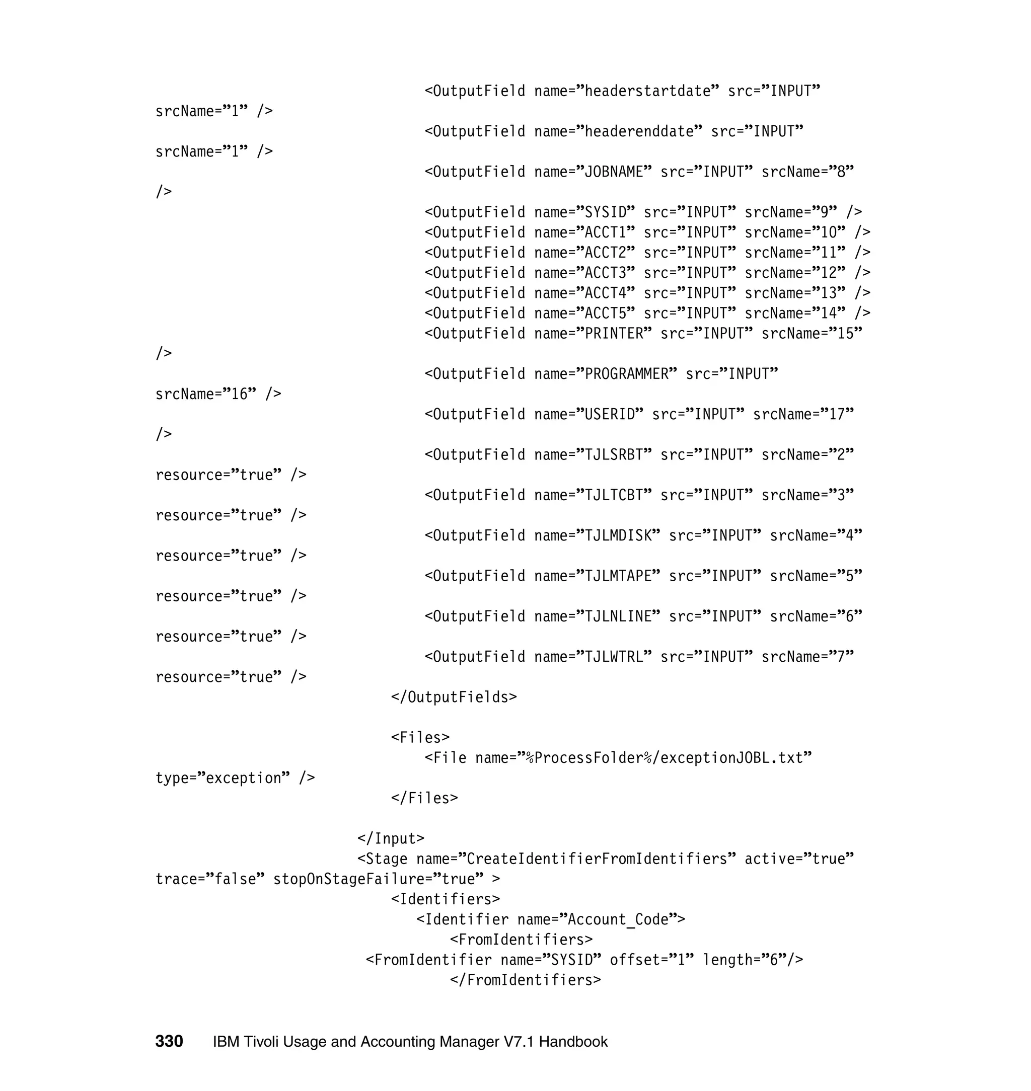 <OutputField name=”headerstartdate” src=”INPUT”
srcName=”1” />
                                  <OutputField name=”headerenddate” src=”INPUT”
srcName=”1” />
                                  <OutputField name=”JOBNAME” src=”INPUT” srcName=”8”
/>
                                  <OutputField   name=”SYSID” src=”INPUT” srcName=”9” />
                                  <OutputField   name=”ACCT1” src=”INPUT” srcName=”10” />
                                  <OutputField   name=”ACCT2” src=”INPUT” srcName=”11” />
                                  <OutputField   name=”ACCT3” src=”INPUT” srcName=”12” />
                                  <OutputField   name=”ACCT4” src=”INPUT” srcName=”13” />
                                  <OutputField   name=”ACCT5” src=”INPUT” srcName=”14” />
                                  <OutputField   name=”PRINTER” src=”INPUT” srcName=”15”
/>
                                  <OutputField name=”PROGRAMMER” src=”INPUT”
srcName=”16” />
                                  <OutputField name=”USERID” src=”INPUT” srcName=”17”
/>
                                  <OutputField name=”TJLSRBT” src=”INPUT” srcName=”2”
resource=”true” />
                                  <OutputField name=”TJLTCBT” src=”INPUT” srcName=”3”
resource=”true” />
                                  <OutputField name=”TJLMDISK” src=”INPUT” srcName=”4”
resource=”true” />
                                  <OutputField name=”TJLMTAPE” src=”INPUT” srcName=”5”
resource=”true” />
                                  <OutputField name=”TJLNLINE” src=”INPUT” srcName=”6”
resource=”true” />
                                  <OutputField name=”TJLWTRL” src=”INPUT” srcName=”7”
resource=”true” />
                             </OutputFields>

                             <Files>
                                 <File name=”%ProcessFolder%/exceptionJOBL.txt”
type=”exception” />
                             </Files>

                        </Input>
                        <Stage name=”CreateIdentifierFromIdentifiers” active=”true”
trace=”false” stopOnStageFailure=”true” >
                            <Identifiers>
                               <Identifier name=”Account_Code”>
                                   <FromIdentifiers>
                         <FromIdentifier name=”SYSID” offset=”1” length=”6”/>
                                   </FromIdentifiers>


330   IBM Tivoli Usage and Accounting Manager V7.1 Handbook
 
