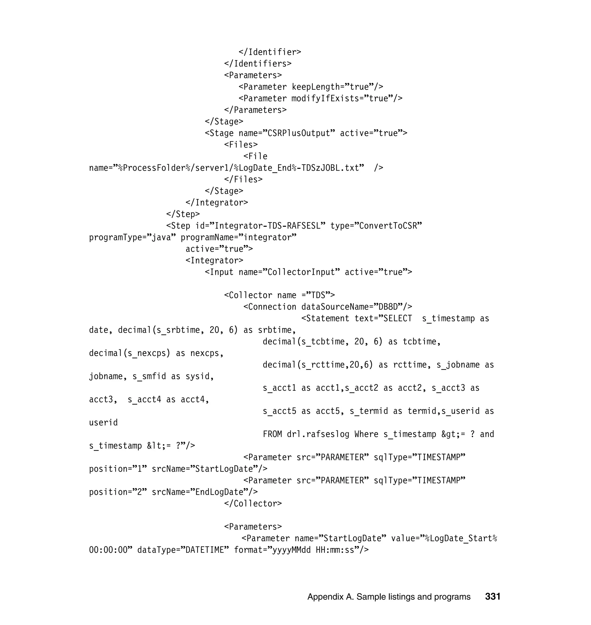 </Identifier>
                            </Identifiers>
                            <Parameters>
                               <Parameter keepLength=”true”/>
                               <Parameter modifyIfExists=”true”/>
                            </Parameters>
                        </Stage>
                        <Stage name=”CSRPlusOutput” active=”true”>
                            <Files>
                                 <File
name=”%ProcessFolder%/server1/%LogDate_End%-TDSzJOBL.txt” />
                            </Files>
                        </Stage>
                    </Integrator>
                </Step>
                <Step id=”Integrator-TDS-RAFSESL” type=”ConvertToCSR”
programType=”java” programName=”integrator”
                    active=”true”>
                    <Integrator>
                        <Input name=”CollectorInput” active=”true”>

                             <Collector name =”TDS”>
                                 <Connection dataSourceName=”DB8D”/>
                                             <Statement text=”SELECT s_timestamp as
date, decimal(s_srbtime, 20, 6) as srbtime,
                                     decimal(s_tcbtime, 20, 6) as tcbtime,
decimal(s_nexcps) as nexcps,
                                     decimal(s_rcttime,20,6) as rcttime, s_jobname as
jobname, s_smfid as sysid,
                                     s_acct1 as acct1,s_acct2 as acct2, s_acct3 as
acct3, s_acct4 as acct4,
                                     s_acct5 as acct5, s_termid as termid,s_userid as
userid
                                     FROM drl.rafseslog Where s_timestamp &gt;= ? and
s_timestamp &lt;= ?”/>
                                 <Parameter src=”PARAMETER” sqlType=”TIMESTAMP”
position=”1” srcName=”StartLogDate”/>
                                 <Parameter src=”PARAMETER” sqlType=”TIMESTAMP”
position=”2” srcName=”EndLogDate”/>
                             </Collector>

                            <Parameters>
                                <Parameter name=”StartLogDate” value=”%LogDate_Start%
00:00:00” dataType=”DATETIME” format=”yyyyMMdd HH:mm:ss”/>



                                             Appendix A. Sample listings and programs   331
 