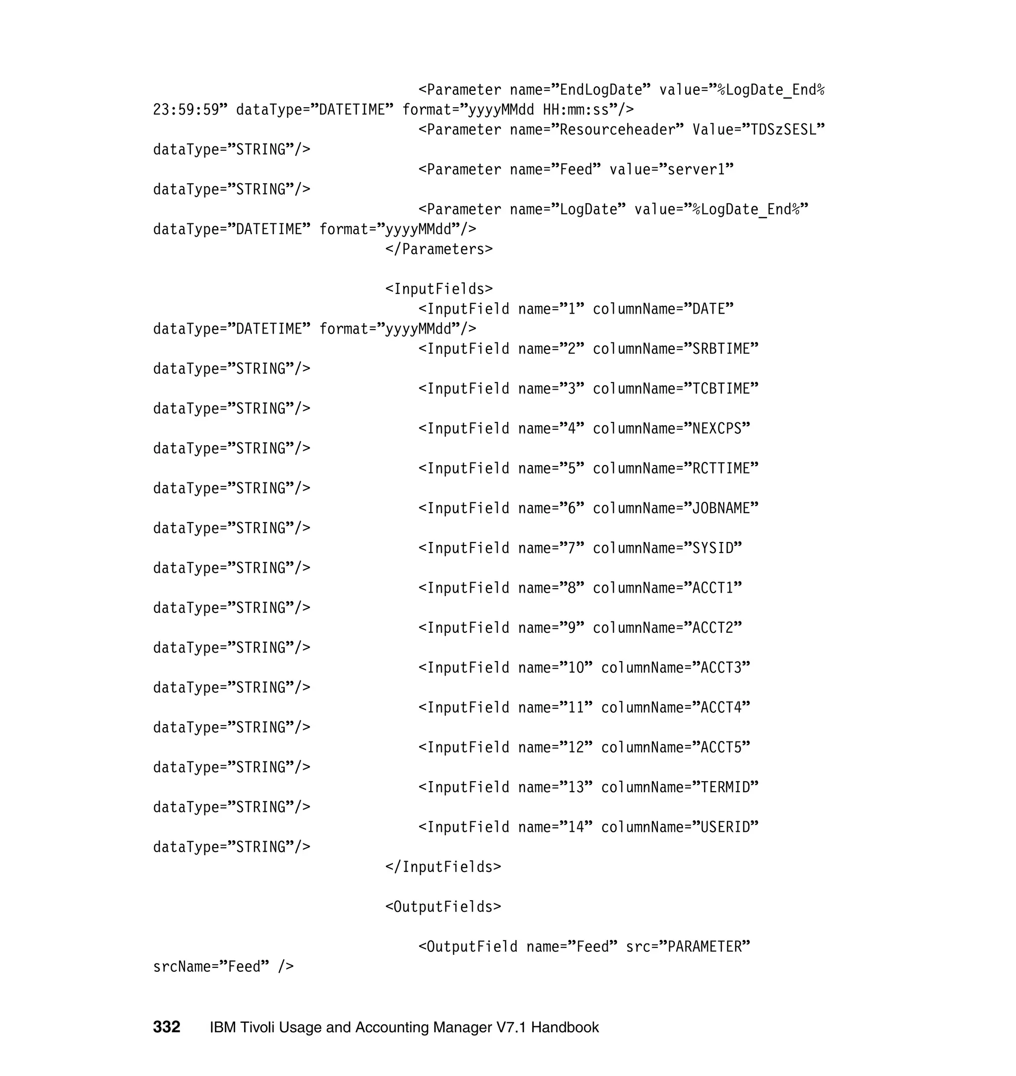 <Parameter name=”EndLogDate” value=”%LogDate_End%
23:59:59” dataType=”DATETIME” format=”yyyyMMdd HH:mm:ss”/>
                                <Parameter name=”Resourceheader” Value=”TDSzSESL”
dataType=”STRING”/>
                                <Parameter name=”Feed” value=”server1”
dataType=”STRING”/>
                                <Parameter name=”LogDate” value=”%LogDate_End%”
dataType=”DATETIME” format=”yyyyMMdd”/>
                            </Parameters>

                            <InputFields>
                                <InputField name=”1” columnName=”DATE”
dataType=”DATETIME” format=”yyyyMMdd”/>
                                <InputField name=”2” columnName=”SRBTIME”
dataType=”STRING”/>
                                <InputField name=”3” columnName=”TCBTIME”
dataType=”STRING”/>
                                <InputField name=”4” columnName=”NEXCPS”
dataType=”STRING”/>
                                <InputField name=”5” columnName=”RCTTIME”
dataType=”STRING”/>
                                <InputField name=”6” columnName=”JOBNAME”
dataType=”STRING”/>
                                <InputField name=”7” columnName=”SYSID”
dataType=”STRING”/>
                                <InputField name=”8” columnName=”ACCT1”
dataType=”STRING”/>
                                <InputField name=”9” columnName=”ACCT2”
dataType=”STRING”/>
                                <InputField name=”10” columnName=”ACCT3”
dataType=”STRING”/>
                                <InputField name=”11” columnName=”ACCT4”
dataType=”STRING”/>
                                <InputField name=”12” columnName=”ACCT5”
dataType=”STRING”/>
                                <InputField name=”13” columnName=”TERMID”
dataType=”STRING”/>
                                <InputField name=”14” columnName=”USERID”
dataType=”STRING”/>
                            </InputFields>

                             <OutputFields>

                                  <OutputField name=”Feed” src=”PARAMETER”
srcName=”Feed” />


332   IBM Tivoli Usage and Accounting Manager V7.1 Handbook
 