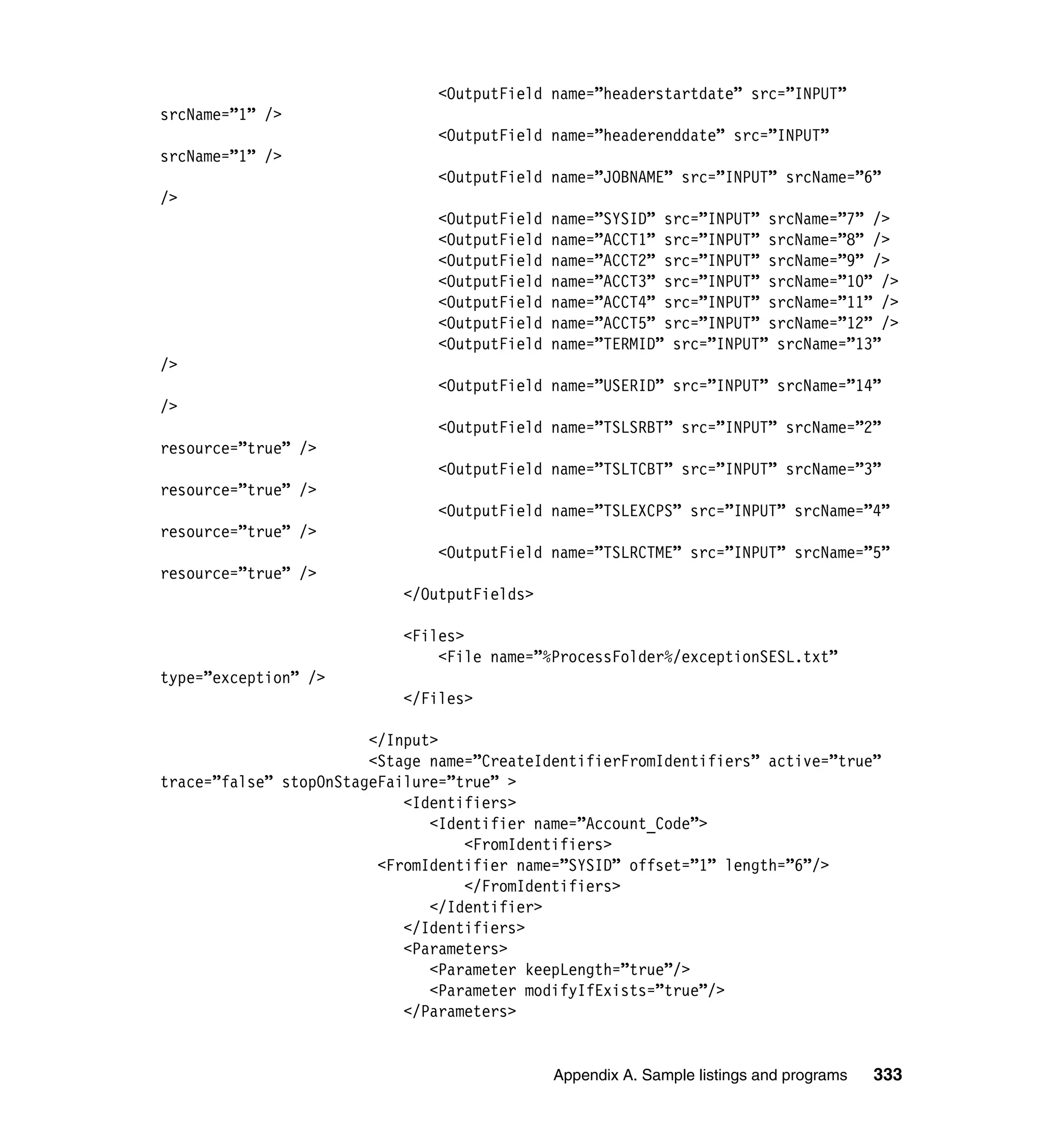 <OutputField name=”headerstartdate” src=”INPUT”
srcName=”1” />
                               <OutputField name=”headerenddate” src=”INPUT”
srcName=”1” />
                               <OutputField name=”JOBNAME” src=”INPUT” srcName=”6”
/>
                               <OutputField   name=”SYSID” src=”INPUT” srcName=”7” />
                               <OutputField   name=”ACCT1” src=”INPUT” srcName=”8” />
                               <OutputField   name=”ACCT2” src=”INPUT” srcName=”9” />
                               <OutputField   name=”ACCT3” src=”INPUT” srcName=”10” />
                               <OutputField   name=”ACCT4” src=”INPUT” srcName=”11” />
                               <OutputField   name=”ACCT5” src=”INPUT” srcName=”12” />
                               <OutputField   name=”TERMID” src=”INPUT” srcName=”13”
/>
                               <OutputField name=”USERID” src=”INPUT” srcName=”14”
/>
                               <OutputField name=”TSLSRBT” src=”INPUT” srcName=”2”
resource=”true” />
                               <OutputField name=”TSLTCBT” src=”INPUT” srcName=”3”
resource=”true” />
                               <OutputField name=”TSLEXCPS” src=”INPUT” srcName=”4”
resource=”true” />
                               <OutputField name=”TSLRCTME” src=”INPUT” srcName=”5”
resource=”true” />
                           </OutputFields>

                           <Files>
                               <File name=”%ProcessFolder%/exceptionSESL.txt”
type=”exception” />
                           </Files>

                        </Input>
                        <Stage name=”CreateIdentifierFromIdentifiers” active=”true”
trace=”false” stopOnStageFailure=”true” >
                            <Identifiers>
                               <Identifier name=”Account_Code”>
                                   <FromIdentifiers>
                         <FromIdentifier name=”SYSID” offset=”1” length=”6”/>
                                   </FromIdentifiers>
                               </Identifier>
                            </Identifiers>
                            <Parameters>
                               <Parameter keepLength=”true”/>
                               <Parameter modifyIfExists=”true”/>
                            </Parameters>


                                              Appendix A. Sample listings and programs   333
 