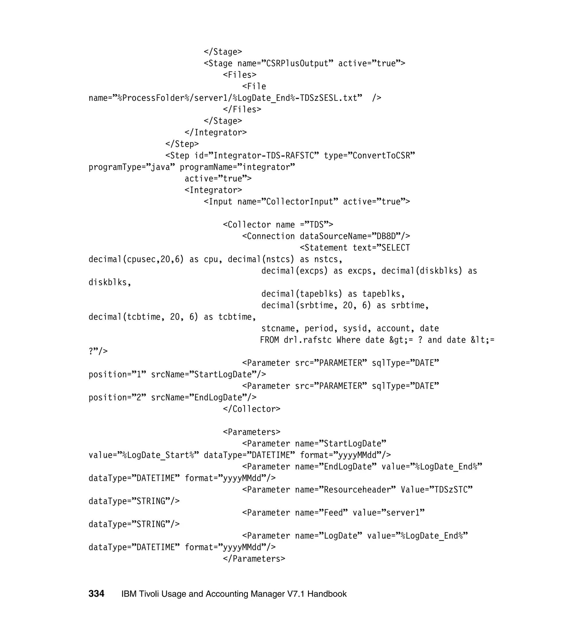 </Stage>
                        <Stage name=”CSRPlusOutput” active=”true”>
                            <Files>
                                 <File
name=”%ProcessFolder%/server1/%LogDate_End%-TDSzSESL.txt” />
                            </Files>
                        </Stage>
                    </Integrator>
                </Step>
                <Step id=”Integrator-TDS-RAFSTC” type=”ConvertToCSR”
programType=”java” programName=”integrator”
                    active=”true”>
                    <Integrator>
                        <Input name=”CollectorInput” active=”true”>

                            <Collector name =”TDS”>
                                <Connection dataSourceName=”DB8D”/>
                                            <Statement text=”SELECT
decimal(cpusec,20,6) as cpu, decimal(nstcs) as nstcs,
                                    decimal(excps) as excps, decimal(diskblks) as
diskblks,
                                    decimal(tapeblks) as tapeblks,
                                    decimal(srbtime, 20, 6) as srbtime,
decimal(tcbtime, 20, 6) as tcbtime,
                                    stcname, period, sysid, account, date
                                    FROM drl.rafstc Where date &gt;= ? and date &lt;=
?”/>
                                <Parameter src=”PARAMETER” sqlType=”DATE”
position=”1” srcName=”StartLogDate”/>
                                <Parameter src=”PARAMETER” sqlType=”DATE”
position=”2” srcName=”EndLogDate”/>
                            </Collector>

                            <Parameters>
                                <Parameter name=”StartLogDate”
value=”%LogDate_Start%” dataType=”DATETIME” format=”yyyyMMdd”/>
                                <Parameter name=”EndLogDate” value=”%LogDate_End%”
dataType=”DATETIME” format=”yyyyMMdd”/>
                                <Parameter name=”Resourceheader” Value=”TDSzSTC”
dataType=”STRING”/>
                                <Parameter name=”Feed” value=”server1”
dataType=”STRING”/>
                                <Parameter name=”LogDate” value=”%LogDate_End%”
dataType=”DATETIME” format=”yyyyMMdd”/>
                            </Parameters>


334   IBM Tivoli Usage and Accounting Manager V7.1 Handbook
 