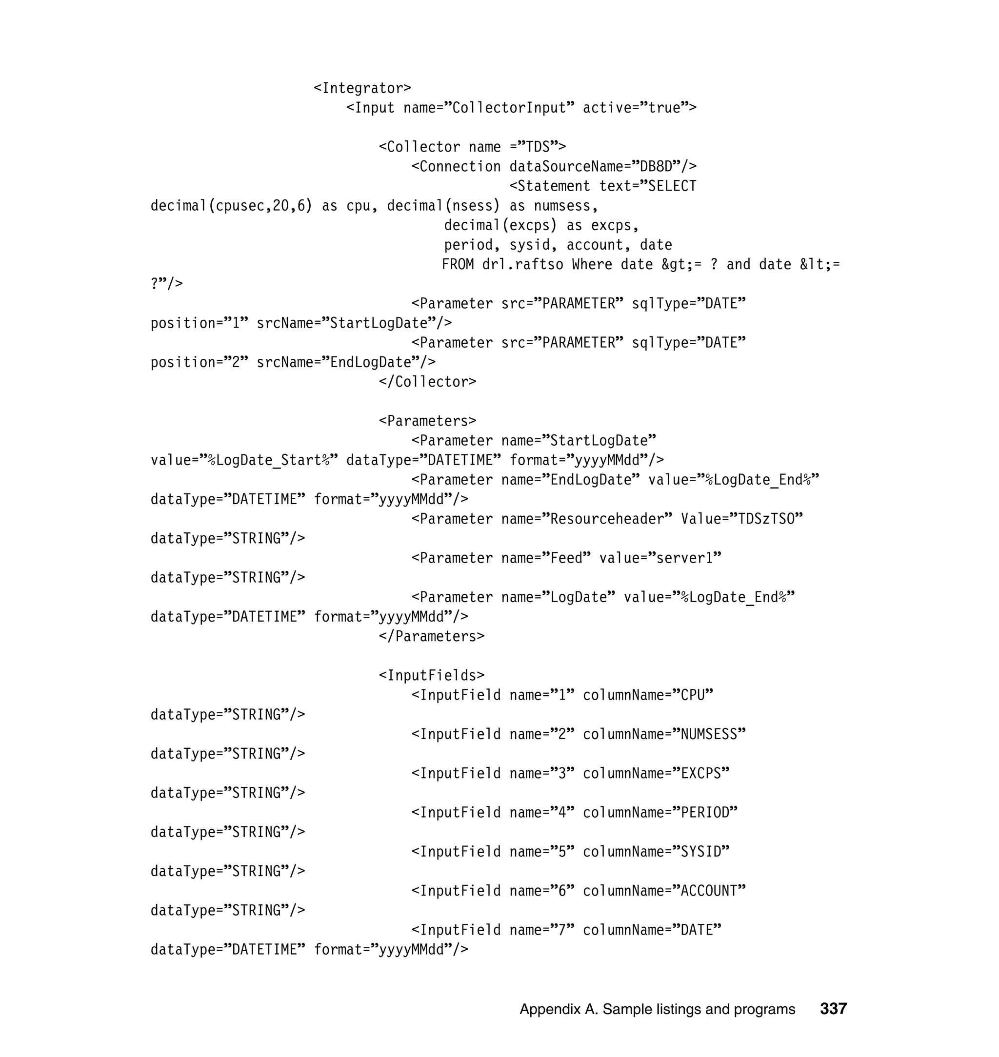 <Integrator>
                          <Input name=”CollectorInput” active=”true”>

                            <Collector name =”TDS”>
                                <Connection dataSourceName=”DB8D”/>
                                            <Statement text=”SELECT
decimal(cpusec,20,6) as cpu, decimal(nsess) as numsess,
                                    decimal(excps) as excps,
                                    period, sysid, account, date
                                    FROM drl.raftso Where date &gt;= ? and date &lt;=
?”/>
                                <Parameter src=”PARAMETER” sqlType=”DATE”
position=”1” srcName=”StartLogDate”/>
                                <Parameter src=”PARAMETER” sqlType=”DATE”
position=”2” srcName=”EndLogDate”/>
                            </Collector>

                            <Parameters>
                                <Parameter name=”StartLogDate”
value=”%LogDate_Start%” dataType=”DATETIME” format=”yyyyMMdd”/>
                                <Parameter name=”EndLogDate” value=”%LogDate_End%”
dataType=”DATETIME” format=”yyyyMMdd”/>
                                <Parameter name=”Resourceheader” Value=”TDSzTSO”
dataType=”STRING”/>
                                <Parameter name=”Feed” value=”server1”
dataType=”STRING”/>
                                <Parameter name=”LogDate” value=”%LogDate_End%”
dataType=”DATETIME” format=”yyyyMMdd”/>
                            </Parameters>

                             <InputFields>
                                 <InputField name=”1” columnName=”CPU”
dataType=”STRING”/>
                                 <InputField name=”2” columnName=”NUMSESS”
dataType=”STRING”/>
                                 <InputField name=”3” columnName=”EXCPS”
dataType=”STRING”/>
                                 <InputField name=”4” columnName=”PERIOD”
dataType=”STRING”/>
                                 <InputField name=”5” columnName=”SYSID”
dataType=”STRING”/>
                                 <InputField name=”6” columnName=”ACCOUNT”
dataType=”STRING”/>
                                <InputField name=”7” columnName=”DATE”
dataType=”DATETIME” format=”yyyyMMdd”/>


                                               Appendix A. Sample listings and programs   337
 