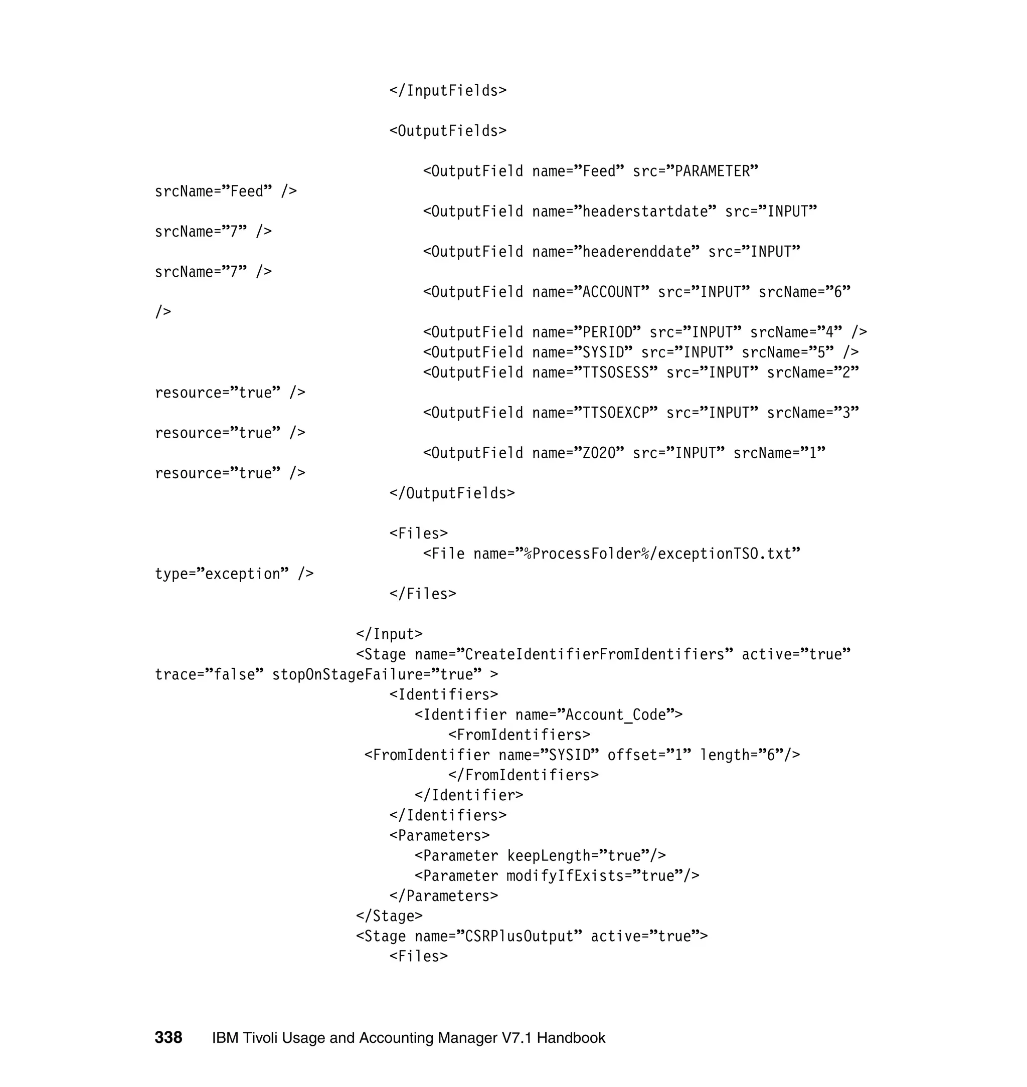 </InputFields>

                             <OutputFields>

                                  <OutputField name=”Feed” src=”PARAMETER”
srcName=”Feed” />
                                  <OutputField name=”headerstartdate” src=”INPUT”
srcName=”7” />
                                  <OutputField name=”headerenddate” src=”INPUT”
srcName=”7” />
                                  <OutputField name=”ACCOUNT” src=”INPUT” srcName=”6”
/>
                                  <OutputField name=”PERIOD” src=”INPUT” srcName=”4” />
                                  <OutputField name=”SYSID” src=”INPUT” srcName=”5” />
                                  <OutputField name=”TTSOSESS” src=”INPUT” srcName=”2”
resource=”true” />
                                  <OutputField name=”TTSOEXCP” src=”INPUT” srcName=”3”
resource=”true” />
                                  <OutputField name=”Z020” src=”INPUT” srcName=”1”
resource=”true” />
                             </OutputFields>

                             <Files>
                                 <File name=”%ProcessFolder%/exceptionTSO.txt”
type=”exception” />
                             </Files>

                        </Input>
                        <Stage name=”CreateIdentifierFromIdentifiers” active=”true”
trace=”false” stopOnStageFailure=”true” >
                            <Identifiers>
                               <Identifier name=”Account_Code”>
                                    <FromIdentifiers>
                         <FromIdentifier name=”SYSID” offset=”1” length=”6”/>
                                    </FromIdentifiers>
                               </Identifier>
                            </Identifiers>
                            <Parameters>
                               <Parameter keepLength=”true”/>
                               <Parameter modifyIfExists=”true”/>
                            </Parameters>
                        </Stage>
                        <Stage name=”CSRPlusOutput” active=”true”>
                            <Files>



338   IBM Tivoli Usage and Accounting Manager V7.1 Handbook
 