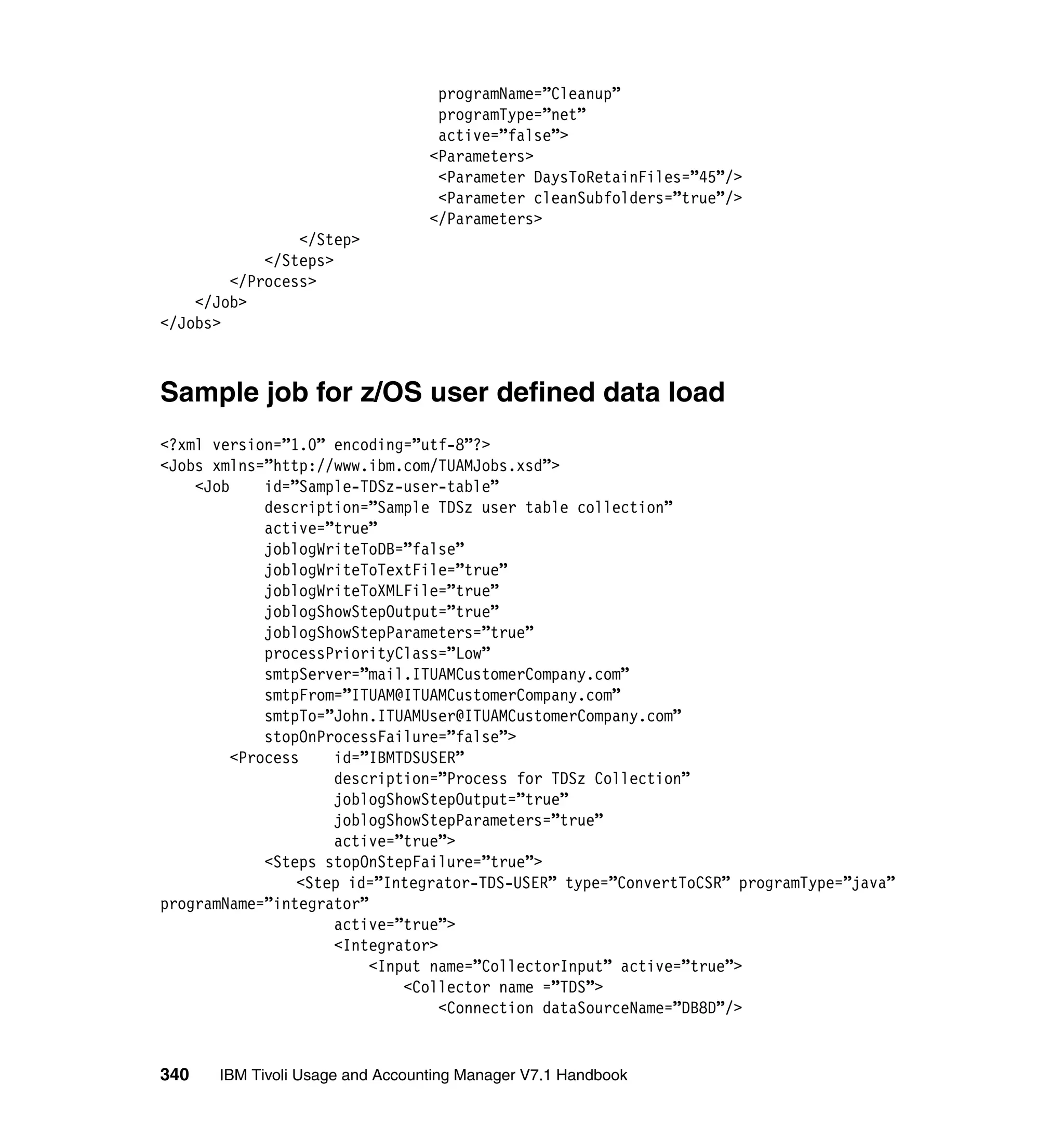 programName=”Cleanup”
                                  programType=”net”
                                  active=”false”>
                                 <Parameters>
                                  <Parameter DaysToRetainFiles=”45”/>
                                  <Parameter cleanSubfolders=”true”/>
                                 </Parameters>
                </Step>
            </Steps>
        </Process>
    </Job>
</Jobs>



Sample job for z/OS user defined data load
<?xml version=”1.0” encoding=”utf-8”?>
<Jobs xmlns=”http://www.ibm.com/TUAMJobs.xsd”>
    <Job     id=”Sample-TDSz-user-table”
             description=”Sample TDSz user table collection”
             active=”true”
             joblogWriteToDB=”false”
             joblogWriteToTextFile=”true”
             joblogWriteToXMLFile=”true”
             joblogShowStepOutput=”true”
             joblogShowStepParameters=”true”
             processPriorityClass=”Low”
             smtpServer=”mail.ITUAMCustomerCompany.com”
             smtpFrom=”ITUAM@ITUAMCustomerCompany.com”
             smtpTo=”John.ITUAMUser@ITUAMCustomerCompany.com”
             stopOnProcessFailure=”false”>
         <Process    id=”IBMTDSUSER”
                     description=”Process for TDSz Collection”
                     joblogShowStepOutput=”true”
                     joblogShowStepParameters=”true”
                     active=”true”>
             <Steps stopOnStepFailure=”true”>
                 <Step id=”Integrator-TDS-USER” type=”ConvertToCSR” programType=”java”
programName=”integrator”
                     active=”true”>
                     <Integrator>
                         <Input name=”CollectorInput” active=”true”>
                             <Collector name =”TDS”>
                                  <Connection dataSourceName=”DB8D”/>


340   IBM Tivoli Usage and Accounting Manager V7.1 Handbook
 