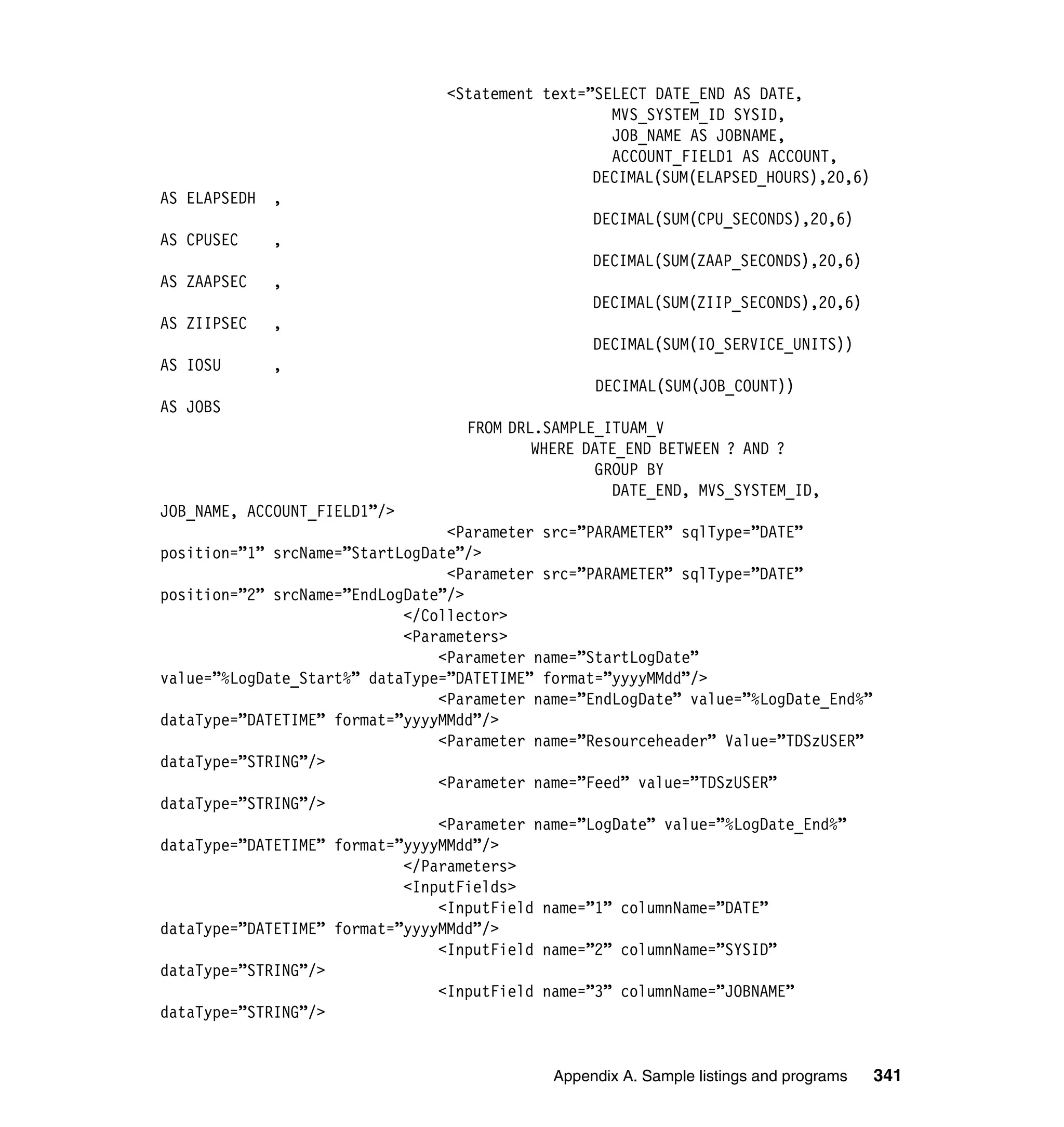 <Statement text=”SELECT DATE_END AS DATE,
                                                   MVS_SYSTEM_ID SYSID,
                                                   JOB_NAME AS JOBNAME,
                                                   ACCOUNT_FIELD1 AS ACCOUNT,
                                                 DECIMAL(SUM(ELAPSED_HOURS),20,6)
AS ELAPSEDH   ,
                                                  DECIMAL(SUM(CPU_SECONDS),20,6)
AS CPUSEC     ,
                                                  DECIMAL(SUM(ZAAP_SECONDS),20,6)
AS ZAAPSEC    ,
                                                  DECIMAL(SUM(ZIIP_SECONDS),20,6)
AS ZIIPSEC    ,
                                                  DECIMAL(SUM(IO_SERVICE_UNITS))
AS IOSU       ,
                                                  DECIMAL(SUM(JOB_COUNT))
AS JOBS
                                   FROM DRL.SAMPLE_ITUAM_V
                                           WHERE DATE_END BETWEEN ? AND ?
                                                  GROUP BY
                                                    DATE_END, MVS_SYSTEM_ID,
JOB_NAME, ACCOUNT_FIELD1”/>
                                 <Parameter src=”PARAMETER” sqlType=”DATE”
position=”1” srcName=”StartLogDate”/>
                                 <Parameter src=”PARAMETER” sqlType=”DATE”
position=”2” srcName=”EndLogDate”/>
                            </Collector>
                            <Parameters>
                                <Parameter name=”StartLogDate”
value=”%LogDate_Start%” dataType=”DATETIME” format=”yyyyMMdd”/>
                                <Parameter name=”EndLogDate” value=”%LogDate_End%”
dataType=”DATETIME” format=”yyyyMMdd”/>
                                <Parameter name=”Resourceheader” Value=”TDSzUSER”
dataType=”STRING”/>
                                <Parameter name=”Feed” value=”TDSzUSER”
dataType=”STRING”/>
                                <Parameter name=”LogDate” value=”%LogDate_End%”
dataType=”DATETIME” format=”yyyyMMdd”/>
                            </Parameters>
                            <InputFields>
                                <InputField name=”1” columnName=”DATE”
dataType=”DATETIME” format=”yyyyMMdd”/>
                                <InputField name=”2” columnName=”SYSID”
dataType=”STRING”/>
                                <InputField name=”3” columnName=”JOBNAME”
dataType=”STRING”/>


                                             Appendix A. Sample listings and programs   341
 