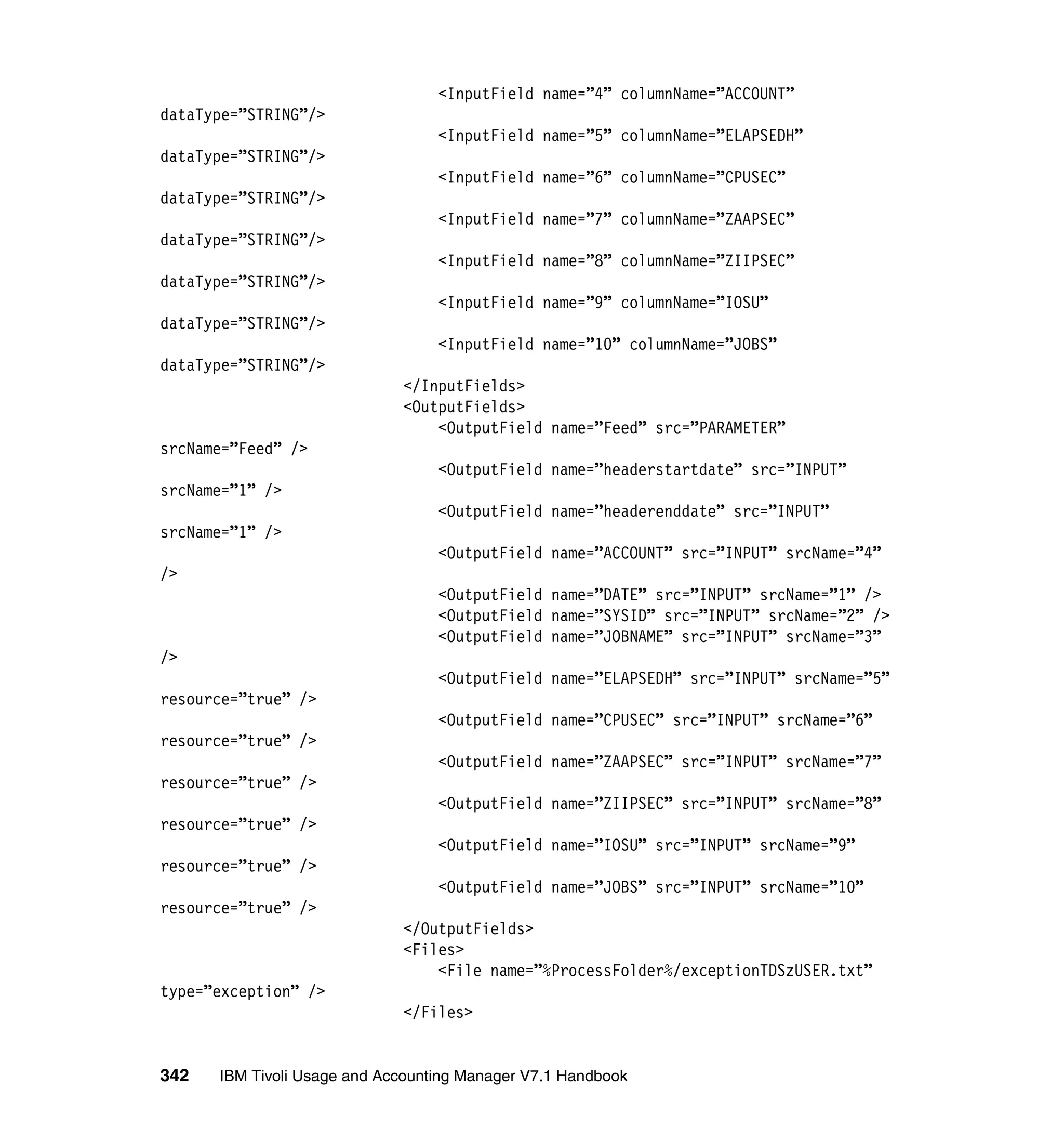<InputField name=”4” columnName=”ACCOUNT”
dataType=”STRING”/>
                                  <InputField name=”5” columnName=”ELAPSEDH”
dataType=”STRING”/>
                                  <InputField name=”6” columnName=”CPUSEC”
dataType=”STRING”/>
                                  <InputField name=”7” columnName=”ZAAPSEC”
dataType=”STRING”/>
                                  <InputField name=”8” columnName=”ZIIPSEC”
dataType=”STRING”/>
                                  <InputField name=”9” columnName=”IOSU”
dataType=”STRING”/>
                                  <InputField name=”10” columnName=”JOBS”
dataType=”STRING”/>
                             </InputFields>
                             <OutputFields>
                                 <OutputField name=”Feed” src=”PARAMETER”
srcName=”Feed” />
                                  <OutputField name=”headerstartdate” src=”INPUT”
srcName=”1” />
                                  <OutputField name=”headerenddate” src=”INPUT”
srcName=”1” />
                                  <OutputField name=”ACCOUNT” src=”INPUT” srcName=”4”
/>
                                  <OutputField name=”DATE” src=”INPUT” srcName=”1” />
                                  <OutputField name=”SYSID” src=”INPUT” srcName=”2” />
                                  <OutputField name=”JOBNAME” src=”INPUT” srcName=”3”
/>
                                  <OutputField name=”ELAPSEDH” src=”INPUT” srcName=”5”
resource=”true” />
                                  <OutputField name=”CPUSEC” src=”INPUT” srcName=”6”
resource=”true” />
                                  <OutputField name=”ZAAPSEC” src=”INPUT” srcName=”7”
resource=”true” />
                                  <OutputField name=”ZIIPSEC” src=”INPUT” srcName=”8”
resource=”true” />
                                  <OutputField name=”IOSU” src=”INPUT” srcName=”9”
resource=”true” />
                                  <OutputField name=”JOBS” src=”INPUT” srcName=”10”
resource=”true” />
                             </OutputFields>
                             <Files>
                                 <File name=”%ProcessFolder%/exceptionTDSzUSER.txt”
type=”exception” />
                             </Files>


342   IBM Tivoli Usage and Accounting Manager V7.1 Handbook
 
