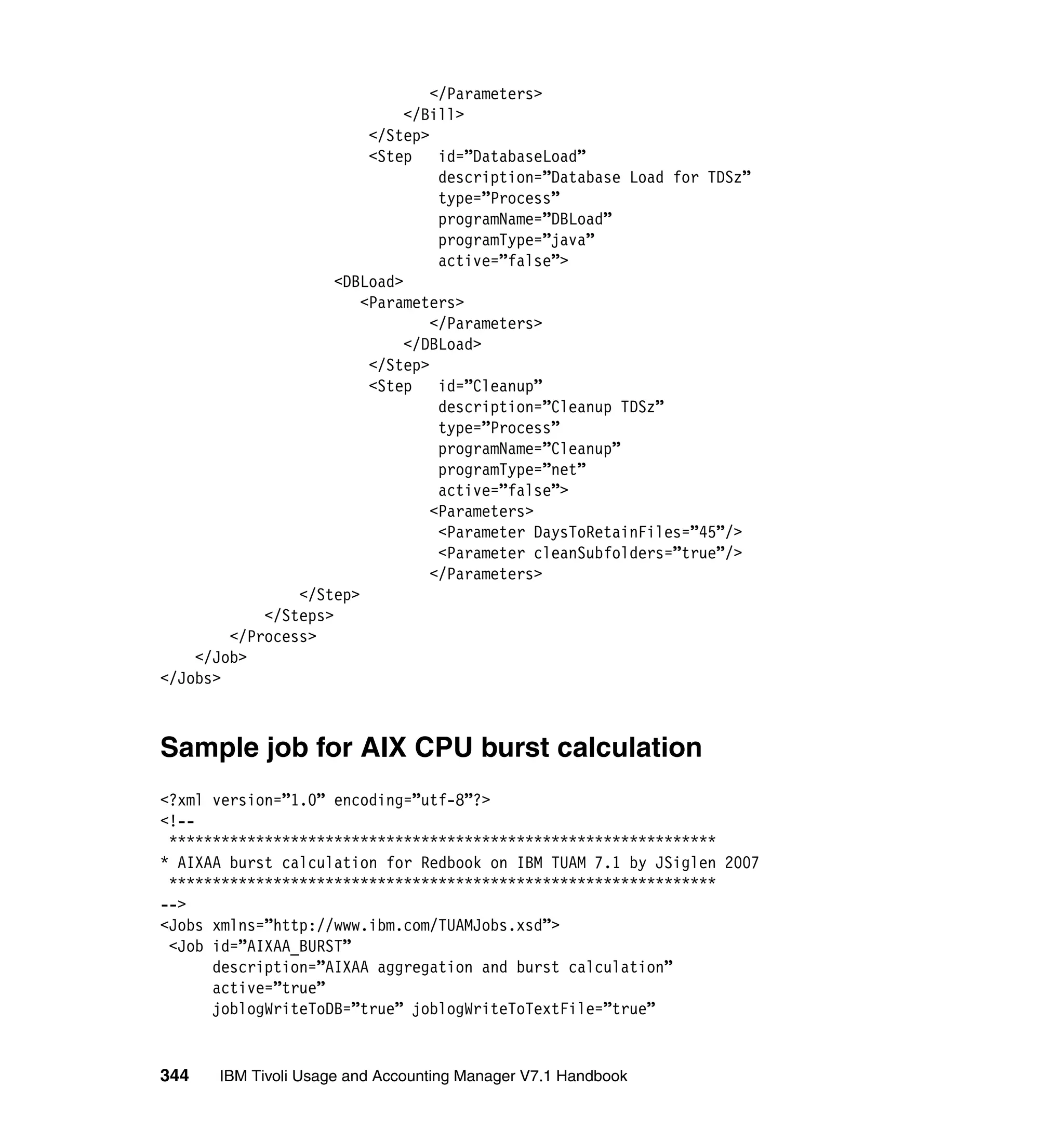 </Parameters>
                              </Bill>
                         </Step>
                         <Step    id=”DatabaseLoad”
                                  description=”Database Load for TDSz”
                                  type=”Process”
                                  programName=”DBLoad”
                                  programType=”java”
                                  active=”false”>
                     <DBLoad>
                        <Parameters>
                                 </Parameters>
                              </DBLoad>
                         </Step>
                         <Step    id=”Cleanup”
                                  description=”Cleanup TDSz”
                                  type=”Process”
                                  programName=”Cleanup”
                                  programType=”net”
                                  active=”false”>
                                 <Parameters>
                                  <Parameter DaysToRetainFiles=”45”/>
                                  <Parameter cleanSubfolders=”true”/>
                                 </Parameters>
                </Step>
            </Steps>
        </Process>
    </Job>
</Jobs>



Sample job for AIX CPU burst calculation
<?xml version=”1.0” encoding=”utf-8”?>
<!--
 ***************************************************************
* AIXAA burst calculation for Redbook on IBM TUAM 7.1 by JSiglen 2007
 ***************************************************************
-->
<Jobs xmlns=”http://www.ibm.com/TUAMJobs.xsd”>
 <Job id=”AIXAA_BURST”
      description=”AIXAA aggregation and burst calculation”
      active=”true”
      joblogWriteToDB=”true” joblogWriteToTextFile=”true”


344    IBM Tivoli Usage and Accounting Manager V7.1 Handbook
 