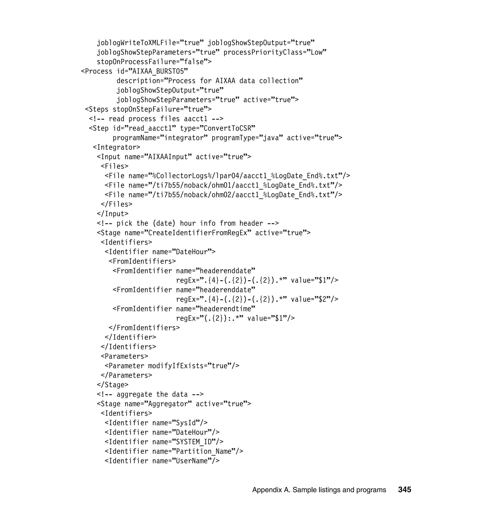 joblogWriteToXMLFile=”true” joblogShowStepOutput=”true”
    joblogShowStepParameters=”true” processPriorityClass=”Low”
    stopOnProcessFailure=”false”>
<Process id=”AIXAA_BURST05”
         description=”Process for AIXAA data collection”
         joblogShowStepOutput=”true”
         joblogShowStepParameters=”true” active=”true”>
 <Steps stopOnStepFailure=”true”>
  <!-- read process files aacct1 -->
  <Step id=”read_aacct1” type=”ConvertToCSR”
        programName=”integrator” programType=”java” active=”true”>
   <Integrator>
    <Input name=”AIXAAInput” active=”true”>
     <Files>
      <File name=”%CollectorLogs%/lpar04/aacct1_%LogDate_End%.txt”/>
      <File name=”/ti7b55/noback/ohm01/aacct1_%LogDate_End%.txt”/>
      <File name=”/ti7b55/noback/ohm02/aacct1_%LogDate_End%.txt”/>
     </Files>
    </Input>
    <!-- pick the (date) hour info from header -->
    <Stage name=”CreateIdentifierFromRegEx” active=”true”>
     <Identifiers>
      <Identifier name=”DateHour”>
       <FromIdentifiers>
        <FromIdentifier name=”headerenddate”
                         regEx=”.{4}-(.{2})-(.{2}).*” value=”$1”/>
        <FromIdentifier name=”headerenddate”
                         regEx=”.{4}-(.{2})-(.{2}).*” value=”$2”/>
        <FromIdentifier name=”headerendtime”
                         regEx=”(.{2}):.*” value=”$1”/>
       </FromIdentifiers>
      </Identifier>
     </Identifiers>
     <Parameters>
      <Parameter modifyIfExists=”true”/>
     </Parameters>
    </Stage>
    <!-- aggregate the data -->
    <Stage name=”Aggregator” active=”true”>
     <Identifiers>
      <Identifier name=”SysId”/>
      <Identifier name=”DateHour”/>
      <Identifier name=”SYSTEM_ID”/>
      <Identifier name=”Partition_Name”/>
      <Identifier name=”UserName”/>


                                           Appendix A. Sample listings and programs   345
 