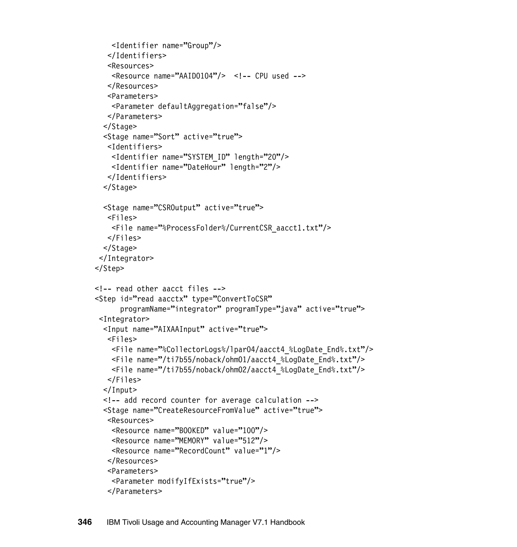 <Identifier name=”Group”/>
         </Identifiers>
         <Resources>
          <Resource name=”AAID0104”/> <!-- CPU used -->
         </Resources>
         <Parameters>
          <Parameter defaultAggregation=”false”/>
         </Parameters>
        </Stage>
        <Stage name=”Sort” active=”true”>
         <Identifiers>
          <Identifier name=”SYSTEM_ID” length=”20”/>
          <Identifier name=”DateHour” length=”2”/>
         </Identifiers>
        </Stage>

        <Stage name=”CSROutput” active=”true”>
         <Files>
          <File name=”%ProcessFolder%/CurrentCSR_aacct1.txt”/>
         </Files>
        </Stage>
       </Integrator>
      </Step>

      <!-- read other aacct files -->
      <Step id=”read aacctx” type=”ConvertToCSR”
            programName=”integrator” programType=”java” active=”true”>
       <Integrator>
        <Input name=”AIXAAInput” active=”true”>
         <Files>
          <File name=”%CollectorLogs%/lpar04/aacct4_%LogDate_End%.txt”/>
          <File name=”/ti7b55/noback/ohm01/aacct4_%LogDate_End%.txt”/>
          <File name=”/ti7b55/noback/ohm02/aacct4_%LogDate_End%.txt”/>
         </Files>
        </Input>
        <!-- add record counter for average calculation -->
        <Stage name=”CreateResourceFromValue” active=”true”>
         <Resources>
          <Resource name=”BOOKED” value=”100”/>
          <Resource name=”MEMORY” value=”512”/>
          <Resource name=”RecordCount” value=”1”/>
         </Resources>
         <Parameters>
          <Parameter modifyIfExists=”true”/>
         </Parameters>


346     IBM Tivoli Usage and Accounting Manager V7.1 Handbook
 