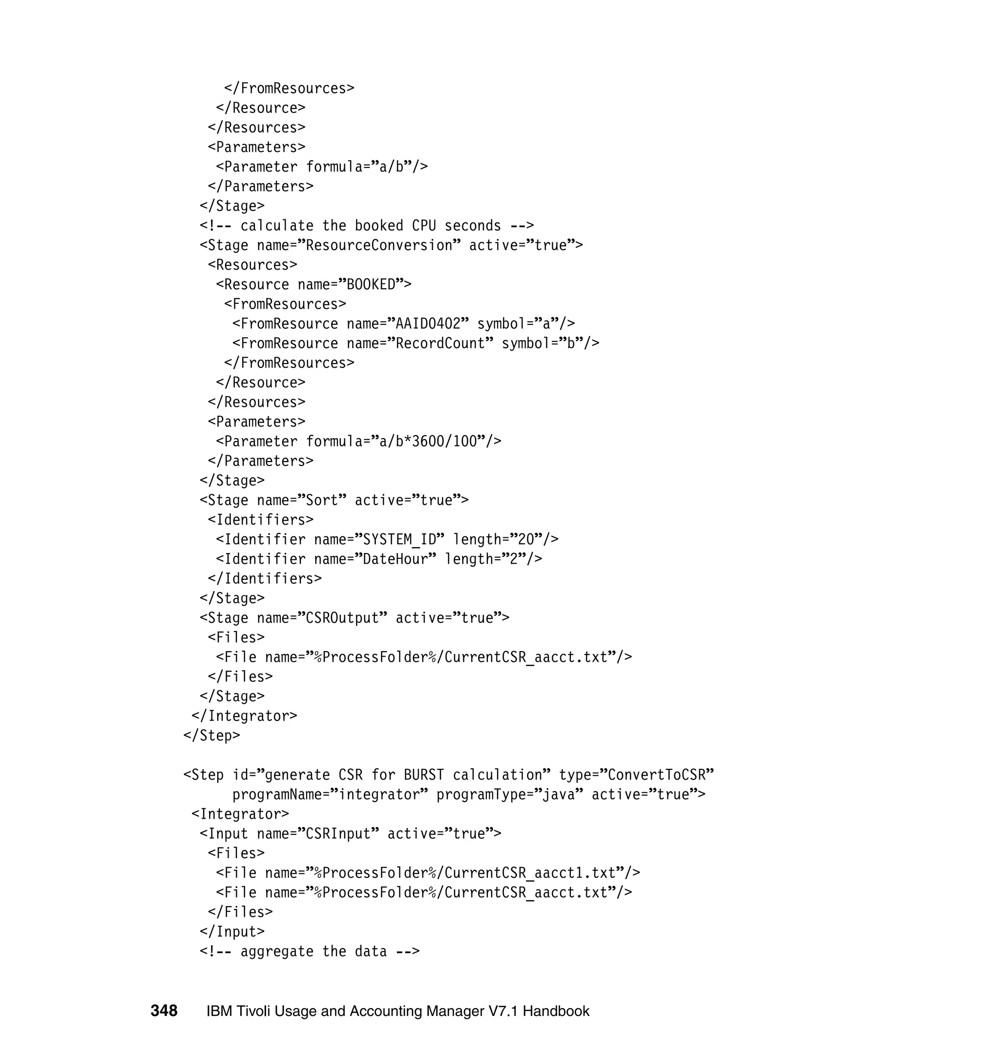 </FromResources>
          </Resource>
         </Resources>
         <Parameters>
          <Parameter formula=”a/b”/>
         </Parameters>
        </Stage>
        <!-- calculate the booked CPU seconds -->
        <Stage name=”ResourceConversion” active=”true”>
         <Resources>
          <Resource name=”BOOKED”>
           <FromResources>
            <FromResource name=”AAID0402” symbol=”a”/>
            <FromResource name=”RecordCount” symbol=”b”/>
           </FromResources>
          </Resource>
         </Resources>
         <Parameters>
          <Parameter formula=”a/b*3600/100”/>
         </Parameters>
        </Stage>
        <Stage name=”Sort” active=”true”>
         <Identifiers>
          <Identifier name=”SYSTEM_ID” length=”20”/>
          <Identifier name=”DateHour” length=”2”/>
         </Identifiers>
        </Stage>
        <Stage name=”CSROutput” active=”true”>
         <Files>
          <File name=”%ProcessFolder%/CurrentCSR_aacct.txt”/>
         </Files>
        </Stage>
       </Integrator>
      </Step>

      <Step id=”generate CSR for BURST calculation” type=”ConvertToCSR”
            programName=”integrator” programType=”java” active=”true”>
       <Integrator>
        <Input name=”CSRInput” active=”true”>
         <Files>
          <File name=”%ProcessFolder%/CurrentCSR_aacct1.txt”/>
          <File name=”%ProcessFolder%/CurrentCSR_aacct.txt”/>
         </Files>
        </Input>
        <!-- aggregate the data -->


348     IBM Tivoli Usage and Accounting Manager V7.1 Handbook
 