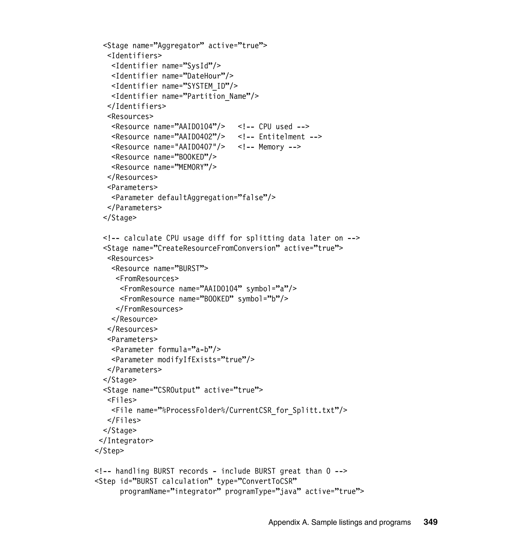 <Stage name=”Aggregator” active=”true”>
   <Identifiers>
    <Identifier name=”SysId”/>
    <Identifier name=”DateHour”/>
    <Identifier name=”SYSTEM_ID”/>
    <Identifier name=”Partition_Name”/>
   </Identifiers>
   <Resources>
    <Resource name=”AAID0104”/>    <!-- CPU used -->
    <Resource name=”AAID0402”/>   <!-- Entitelment -->
    <Resource name="AAID0407"/>    <!-- Memory -->
    <Resource name=”BOOKED”/>
    <Resource name=”MEMORY”/>
   </Resources>
   <Parameters>
    <Parameter defaultAggregation=”false”/>
   </Parameters>
  </Stage>

  <!-- calculate CPU usage diff for splitting data later on -->
  <Stage name=”CreateResourceFromConversion” active=”true”>
   <Resources>
    <Resource name=”BURST”>
     <FromResources>
      <FromResource name=”AAID0104” symbol=”a”/>
      <FromResource name=”BOOKED” symbol=”b”/>
     </FromResources>
    </Resource>
   </Resources>
   <Parameters>
    <Parameter formula=”a-b”/>
    <Parameter modifyIfExists=”true”/>
   </Parameters>
  </Stage>
  <Stage name=”CSROutput” active=”true”>
   <Files>
    <File name=”%ProcessFolder%/CurrentCSR_for_Splitt.txt”/>
   </Files>
  </Stage>
 </Integrator>
</Step>

<!-- handling BURST records - include BURST great than 0 -->
<Step id=”BURST calculation” type=”ConvertToCSR”
      programName=”integrator” programType=”java” active=”true”>


                                         Appendix A. Sample listings and programs   349
 