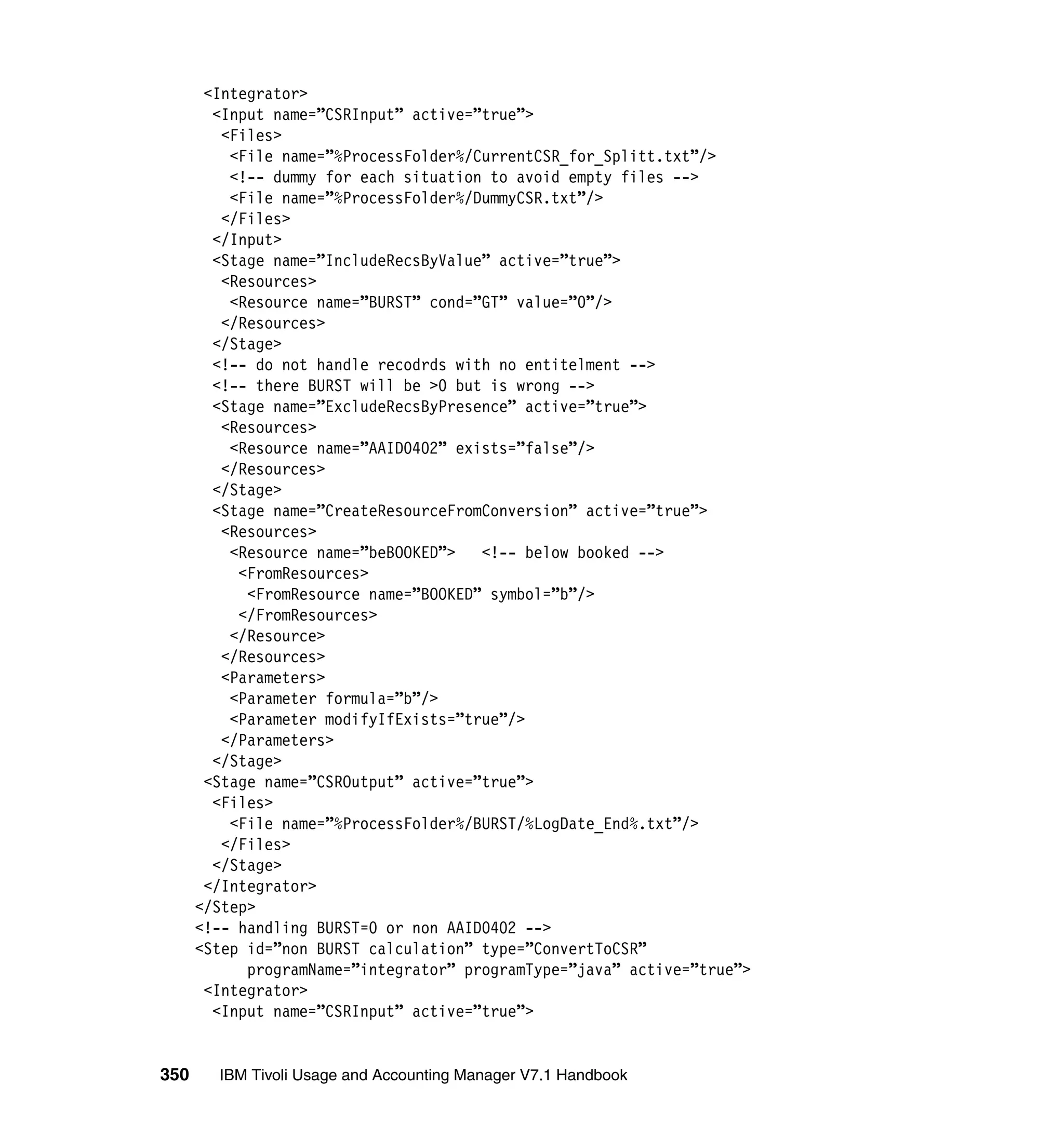 <Integrator>
        <Input name=”CSRInput” active=”true”>
         <Files>
          <File name=”%ProcessFolder%/CurrentCSR_for_Splitt.txt”/>
          <!-- dummy for each situation to avoid empty files -->
          <File name=”%ProcessFolder%/DummyCSR.txt”/>
         </Files>
        </Input>
        <Stage name=”IncludeRecsByValue” active=”true”>
         <Resources>
          <Resource name=”BURST” cond=”GT” value=”0”/>
         </Resources>
        </Stage>
        <!-- do not handle recodrds with no entitelment -->
        <!-- there BURST will be >0 but is wrong -->
        <Stage name=”ExcludeRecsByPresence” active=”true”>
         <Resources>
          <Resource name=”AAID0402” exists=”false”/>
         </Resources>
        </Stage>
        <Stage name=”CreateResourceFromConversion” active=”true”>
         <Resources>
          <Resource name=”beBOOKED”>   <!-- below booked -->
           <FromResources>
            <FromResource name=”BOOKED” symbol=”b”/>
           </FromResources>
          </Resource>
         </Resources>
         <Parameters>
          <Parameter formula=”b”/>
          <Parameter modifyIfExists=”true”/>
         </Parameters>
        </Stage>
       <Stage name=”CSROutput” active=”true”>
        <Files>
          <File name=”%ProcessFolder%/BURST/%LogDate_End%.txt”/>
         </Files>
        </Stage>
       </Integrator>
      </Step>
      <!-- handling BURST=0 or non AAID0402 -->
      <Step id=”non BURST calculation” type=”ConvertToCSR”
            programName=”integrator” programType=”java” active=”true”>
       <Integrator>
        <Input name=”CSRInput” active=”true”>


350     IBM Tivoli Usage and Accounting Manager V7.1 Handbook
 